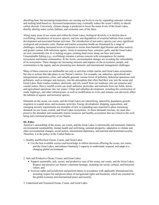 absorbing heat, but increasing temperatures are causing sea levels to rise by expanding seawater volume
and melting land-based ice. Increased temperatures may eventually reduce the ocean’s ability to absorb
carbon dioxide. Conversely, climate change is predicted to lower the water levels of the Great Lakes,
thereby altering water cycles, habitats, and economic uses of the lakes.
Along many areas of our coasts and within the Great Lakes, biological diversity is in decline due to
overfishing, introduction of invasive species, and loss and degradation of essential habitats from coastal
development and associated human activities. The introduction of non-native species can carry significant
ecological and economic costs. Human and marine ecosystem health are threatened by a range of
challenges, including increased levels of exposure to toxins from harmful algal blooms and other sources,
and greater contact with infectious agents. Areas in numerous bays, estuaries, gulfs, and the Great Lakes
are now consistently low in or lacking oxygen, creating dead zones along our bays and coasts.
Unsustainable fishing (e.g., overfishing) remains a serious concern with consequences for marine
ecosystems and human communities. In the Arctic, environmental changes are revealing the vulnerability
of its ecosystems. These changes are increasing stressors and impacts on the ecosystems, people, and
communities in the region, and are presenting new domestic and international management challenges.
Many of these concerns are attributable not only to activities within marine and Great Lakes ecosystems,
but also to actions that take place in our Nation’s interior. For example, our industries, agricultural and
transportation operations, cities, and suburbs generate various forms of pollution. Industrial operations emit
pollutants, such as nitrogen and mercury, into the atmosphere that often find their way into the ocean and
Great Lakes. Rain washes residues, chemicals, and oily runoff from our roadways into our estuaries and
coastal waters. Heavy rainfall events can wash sediment, pesticides, and nutrients from our fields, lawns,
and agricultural operations into our waters. Urban and suburban development, including the construction of
roads, highways, and other infrastructure, as well as modification to rivers and streams, can adversely affect
the habitats of aquatic and terrestrial species.
Demands on the ocean, our coasts, and the Great Lakes are intensifying, spurred by population growth,
migration to coastal areas, and economic activities. Energy development, shipping, aquaculture, and
emerging security requirements are examples of new or expanding uses expected to place increasing
demands on our ocean, coastal, and Great Lakes ecosystems. As these demands increase, we must also
preserve the abundant and sustainable marine resources and healthy ecosystems that are critical to the well-
being and continued prosperity of our Nation.
III. Policy
America’s stewardship of the ocean, our coasts, and the Great Lakes is intrinsically and intimately linked to
environmental sustainability, human health and well-being, national prosperity, adaptation to climate and
other environmental changes, social justice, international diplomacy, and national and homeland security.
Therefore, it is the policy of the United States to:
1. Healthy and Resilient Ocean, Coasts, and Great Lakes
• Use the best available science and knowledge to inform decisions affecting the ocean, our coasts,
and the Great Lakes, and enhance humanity’s capacity to understand, respond, and adapt to a
changing global environment.
2. Safe and Productive Ocean, Coasts, and Great Lakes
• Support sustainable, safe, secure, and productive uses of the ocean, our coasts, and the Great Lakes;
Respect and preserve our Nation’s maritime heritage, including our social, cultural, and historical
values; and
• Exercise rights and jurisdiction and perform duties in accordance with applicable international law,
including respect for and preservation of navigational rights and freedoms, which are essential for
the global economy and international peace and security.
3. Understood and Treasured Ocean, Coasts, and Great Lakes
 