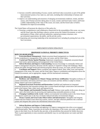 • Increase scientific understanding of ocean, coastal, and Great Lakes ecosystems as part of the global
interconnected systems of air, land, ice, and water, including their relationships to humans and
their activities;
• Improve our understanding and awareness of changing environmental conditions, trends, and their
causes, and of human activities taking place in ocean, coastal, and Great Lakes waters; and Foster
a public understanding of the value of the ocean, our coasts, and the Great Lakes to build a
foundation for improved stewardship.
The United States will promote the objectives of this policy by:
• Ensuring a comprehensive and collaborative framework for the stewardship of the ocean, our coasts,
and the Great Lakes that facilitates cohesive actions across the Federal Government, as well as
participation of State, tribal, and local authorities, regional governance structures, non-
governmental organizations, the public, and the private sector;
• Cooperating and exercising leadership at the international level, including by joining the Law of the
Sea Convention;
IMPLEMENTATION STRATEGY
PROPOSED NATIONAL PRIORITY OBJECTIVES
HOW WE DO BUSINESS
1. Ecosystem-Based Management: Adopt ecosystem-based management as a foundational principle
for the comprehensive management of the ocean, our coasts, and the Great Lakes.
2. Coastal and Marine Spatial Planning: Implement comprehensive, integrated, ecosystem-based
coastal and marine spatial planning and management in the United States.
3. Inform Decisions and Improve Understanding: Increase knowledge to continually inform and
improve management and policy decisions and the capacity to respond to change and challenges. Better
educate the public through formal and informal programs about the ocean, our coasts, and the Great Lakes.
4. Coordinate and Support: Better coordinate and support Federal, State, tribal, local, and regional
management of the ocean, our coasts, and the Great Lakes. Improve coordination and integration across the
Federal Government, and as appropriate, engage with the international community.
AREAS OF SPECIAL EMPHASIS
1. Resiliency and Adaptation to Climate Change and Ocean Acidification: Strengthen resiliency of
coastal communities and marine and Great Lakes environments and their abilities to adapt to climate
change impacts and ocean acidification.
2. Regional Ecosystem Protection and Restoration: Establish and implement an integrated
ecosystem protection and restoration strategy that is science-based and aligns conservation and restoration
goals at the Federal, State, tribal, local, and regional levels.
3. Water Quality and Sustainable Practices on Land: Enhance water quality in the ocean, along our
coasts, and in the Great Lakes by promoting and implementing sustainable practices on land.
4. Changing Conditions in the Arctic: Address environmental stewardship needs in the Arctic Ocean
and adjacent coastal areas in the face of climate-induced and other environmental changes.
5. Ocean, Coastal, and Great Lakes Observations and Infrastructure: Strengthen and integrate
Federal and non-Federal ocean observing systems, sensors, and data collection platforms into a national
system and integrate that system into international observation efforts.
3. Inform Decisions and Improve Understanding:
…Success in building our knowledge and applying it to improve management also relies on an engaged
and informed public. Many Americans do not realize the importance of the ocean, our coasts, and the Great
Lakes to their daily lives, the benefits they provide, or the possibilities they present for further discovery.
There is great opportunity to raise awareness and identify ways we can help protect our waters and their
resources.
 
