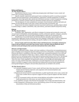 Inform and Improve
The Plan Should Address:
• Identification of priority issues in addressing emerging topics and change in ocean, coastal, and
Great Lakes ecosystems and processes;
• Specific scientific requirements and research needs, including the need for reconciling inconsistent
standards, physical infrastructure, research platforms, organizations, and data management, to identify
critical gaps, ensure high quality data, and provide information necessary to inform management, including
mechanisms to transition research results into information products and tools for management;
• The development of a more comprehensive awareness of environmental conditions and trends and
human activities that take place in the ocean, coastal, and Great Lakes environments; and
• Requirements for routine integrated ecosystem assessments and forecasts, including impacts related
to climate change, to address vulnerability, risks, and resiliency, and inform tradeoffs and priority-setting.
Educate
The Plan Should Address:
• Challenges, gaps, opportunities, and effective strategies for training and recruiting the current and
next generation of disciplinary and interdisciplinary scientists, technicians, operators, managers, and policy
makers, with a particular focus on the needs of disadvantaged or under-served communities; and
• Identification of successful formal and informal education and public outreach approaches,
including their application toward a focused nation-wide campaign to build public awareness, engagement,
understanding, and informed decision-making, with specific emphasis on the state of ecosystems.
5. Ocean Coastal, and Great Lakes Observations and Infrastructure: Strengthen and integrate
Federal and non-Federal ocean observing systems, sensors, and data collection platforms into a
national system and integrate that system into international observation efforts.
Obstacles and Opportunities
Our ability to understand weather, climate, and ocean conditions, to forecast key environmental processes,
and to strengthen ocean management decision-making at all levels is informed by a sound knowledge base.
Efficient and effective coordination of the many available tools, continued development of new tools and
infrastructure, and integration of them into a cohesive, unified, robust system is becoming increasingly
difficult as an ever increasing number of data collection and processing systems come on line. New ground-
breaking observation technologies give us the ability to observe and study global processes at all scales.
These new tools, if fully integrated, will significantly advance our knowledge and understanding of the
ocean, our coasts, and the Great Lakes. Furthermore, successful integration of new tools and data will
improve our ability to engage in science-based decision-making and ecosystem-based management by
ensuring that biological, ecological, and social data and processes are included in the calculus.
The Plan Should Address:
• A nationally integrated system of ocean, coastal, and Great Lakes observing systems, comprised of
Federal and non-Federal components, and cooperation with international partners and
organizations, as appropriate;
• Regional and national needs for ocean information, to gather specific data on key ocean, coastal, and
Great Lakes variables that are required to support the areas of special emphasis and other national
needs;
• The use of unmanned vehicles and remote sensing platforms and satellites to gather data on the
health and productivity of the ocean, our coasts, and the Great Lakes;
• The capabilities and gaps of the National Oceanographic Fleet of ships and related facilities; and
• Data management, communication, access, and modeling systems for the timely integration and
dissemination of data and information products.
 