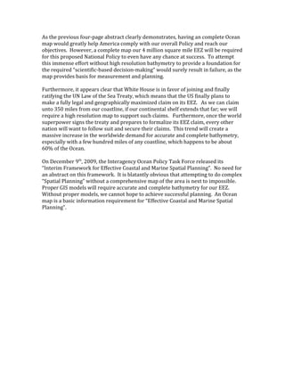As the previous four-page abstract clearly demonstrates, having an complete Ocean
map would greatly help America comply with our overall Policy and reach our
objectives. However, a complete map our 4 million square mile EEZ will be required
for this proposed National Policy to even have any chance at success. To attempt
this immense effort without high resolution bathymetry to provide a foundation for
the required “scientific-based decision-making” would surely result in failure, as the
map provides basis for measurement and planning.
Furthermore, it appears clear that White House is in favor of joining and finally
ratifying the UN Law of the Sea Treaty, which means that the US finally plans to
make a fully legal and geographically maximized claim on its EEZ. As we can claim
unto 350 miles from our coastline, if our continental shelf extends that far; we will
require a high resolution map to support such claims. Furthermore, once the world
superpower signs the treaty and prepares to formalize its EEZ claim, every other
nation will want to follow suit and secure their claims. This trend will create a
massive increase in the worldwide demand for accurate and complete bathymetry,
especially with a few hundred miles of any coastline, which happens to be about
60% of the Ocean.
On December 9th
, 2009, the Interagency Ocean Policy Task Force released its
“Interim Framework for Effective Coastal and Marine Spatial Planning”. No need for
an abstract on this framework. It is blatantly obvious that attempting to do complex
“Spatial Planning” without a comprehensive map of the area is next to impossible.
Proper GIS models will require accurate and complete bathymetry for our EEZ.
Without proper models, we cannot hope to achieve successful planning. An Ocean
map is a basic information requirement for “Effective Coastal and Marine Spatial
Planning”.
 
