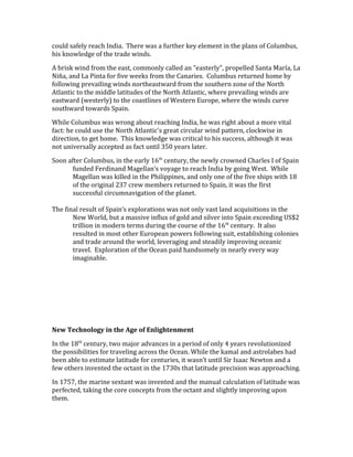could safely reach India. There was a further key element in the plans of Columbus,
his knowledge of the trade winds.
A brisk wind from the east, commonly called an "easterly", propelled Santa María, La
Niña, and La Pinta for five weeks from the Canaries. Columbus returned home by
following prevailing winds northeastward from the southern zone of the North
Atlantic to the middle latitudes of the North Atlantic, where prevailing winds are
eastward (westerly) to the coastlines of Western Europe, where the winds curve
southward towards Spain.
While Columbus was wrong about reaching India, he was right about a more vital
fact: he could use the North Atlantic's great circular wind pattern, clockwise in
direction, to get home. This knowledge was critical to his success, although it was
not universally accepted as fact until 350 years later.
Soon after Columbus, in the early 16th
century, the newly crowned Charles I of Spain
funded Ferdinand Magellan’s voyage to reach India by going West. While
Magellan was killed in the Philippines, and only one of the five ships with 18
of the original 237 crew members returned to Spain, it was the first
successful circumnavigation of the planet.
The final result of Spain’s explorations was not only vast land acquisitions in the
New World, but a massive influx of gold and silver into Spain exceeding US$2
trillion in modern terms during the course of the 16th
century. It also
resulted in most other European powers following suit, establishing colonies
and trade around the world, leveraging and steadily improving oceanic
travel. Exploration of the Ocean paid handsomely in nearly every way
imaginable.
New Technology in the Age of Enlightenment
In the 18th
century, two major advances in a period of only 4 years revolutionized
the possibilities for traveling across the Ocean. While the kamal and astrolabes had
been able to estimate latitude for centuries, it wasn’t until Sir Isaac Newton and a
few others invented the octant in the 1730s that latitude precision was approaching.
In 1757, the marine sextant was invented and the manual calculation of latitude was
perfected, taking the core concepts from the octant and slightly improving upon
them.
 