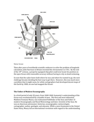 Marine Sextant
Then after years of worldwide scientific endeavor to solve the problem of longitude
calculation, John Harrison in Britain invented the chronometer in 1761. By the end
of the 18th
century, a properly equipped ship pilot could now locate his position on
the open Ocean with reasonable accuracy without having to rely on dead reckoning.
So now that the sailor knew both where he was and where he wanted to go, the next
challenge became deciding the best way to get there. However, this was much more
a problem that it might seem, for while cartographers had developed decent maps of
the Earth by 1800, no one had mapped the Ocean!
The Father of Modern Oceanography
In a brief period of only 20 years, from 1840-1860, humanity’s understanding of the
Ocean was revolutionized by a handful of men. The first and most influential,
Matthew Fontaine Maury, was nicknamed Pathfinder of the Seas and Father of
modern Oceanography and Naval Meteorology and later, Scientist of the Seas. He
was an American astronomer, historian, oceanographer, meteorologist,
cartographer, author, geologist, and educator. While a mere lieutenant in the United
States Navy, Maury led an international revolution with regard to the understanding
 