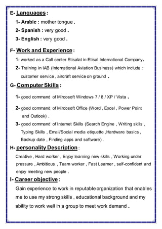 :Languages-E
1- Arabic : mother tongue .
2- Spanish : very good .
3- English : very good .
:Work and Experience-F
1- worked as a Call center Etisalat in Etisal International Company.
2- Training in IAB (International Aviation Business) which include :
customer service , aircraft service on ground .
:Computer Skills-G
1- good command of Mircosoft Windows 7 / 8 / XP / Vista .
2- good command of Mircosoft Office (Word , Excel , Power Point
and Outlook) .
3- good command of Internet Skills (Search Engine , Writing skills ,
Typing Skills , Email/Social media etiquette ,Hardware basics ,
Backup date , Finding apps and software) .
:personality Description-H
Creative , Hard worker , Enjoy learning new skills , Working under
pressure , Ambitious , Team worker , Fast Learner , self-confident and
enjoy meeting new people .
:Career objective-I
Gain experience to work in reputable organization that enables
me to use my strong skills , educational background and my
ability to work well in a group to meet work demand .
 
