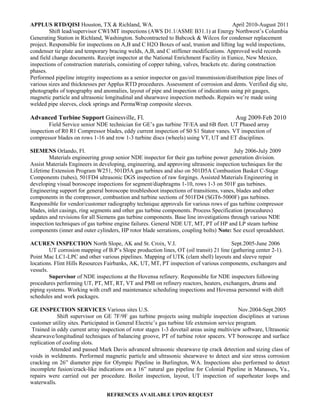 APPLUS RTD/QISI Houston, TX & Richland, WA. April 2010-August 2011
Shift lead/supervisor CWI/MT inspections (AWS D1.1/ASME B31.1) at Energy Northwest’s Columbia
Generating Station in Richland, Washington. Subcontracted to Babcock & Wilcox for condenser replacement
project. Responsible for inspections on A,B and C H2O Boxes of seal, trunion and lifting lug weld inspections,
condenser tie plate and temporary bracing welds, A,B, and C stiffener modifications. Approved weld records
and field change documents. Receipt inspector at the National Enrichment Facility in Eunice, New Mexico,
inspections of construction materials, consisting of copper tubing, valves, brackets etc. during construction
phases.
Performed pipeline integrity inspections as a senior inspector on gas/oil transmission/distribution pipe lines of
various sizes and thicknesses per Applus RTD procedures. Assessment of corrosion and dents. Verified dig site,
photographs of topography and anomalies, layout of pipe and inspection of indications using pit gauges,
magnetic particle and ultrasonic longitudinal and shearwave inspection methods. Repairs we’re made using
welded pipe sleeves, clock springs and PermaWrap composite sleeves.
Advanced Turbine Support Gainesville, Fl. Aug 2009-Feb 2010
Field Service senior NDE technician for GE’s gas turbine 7F/EA and 6B fleet. UT Phased array
inspection of R0 R1 Compressor blades, eddy current inspection of S0 S1 Stator vanes. VT inspection of
compressor blades on rows 1-16 and row 1-3 turbine discs (wheels) using VT, UT and ET disciplines.
SIEMENS Orlando, Fl. July 2006-July 2009
Materials engineering group senior NDE inspector for their gas turbine power generation division.
Assist Materials Engineers in developing, engineering, and approving ultrasonic inspection techniques for the
Lifetime Extension Program W251, 501D5A gas turbines and also on 501D5A Combustion Basket C-Stage
Components (tubes), 501FD4 ultrasonic DGS inspection of raw forgings. Assisted Materials Engineering in
developing visual boroscope inspections for segment/diaphragms 1-10, rows 1-3 on 501F gas turbines.
Engineering support for general boroscope troubleshoot inspections of transitions, vanes, blades and other
components in the compressor, combustion and turbine sections of 501FD4 (SGT6-5000F) gas turbines.
Responsible for vendor/customer radiography technique approvals for various rows of gas turbine compressor
blades, inlet casings, ring segments and other gas turbine components. Process Specification (procedures)
updates and revisions for all Siemens gas turbine components. Base line investigations through various NDE
inspection techniques of gas turbine engine failures. General NDE UT, MT, PT of HP and LP steam turbine
components (inner and outer cylinders, HP rotor blade serrations, coupling bolts) Note: See excel spreadsheet.
ACUREN INSPECTION North Slope, AK and St. Croix, V.I. Sept.2005-June 2006
UT corrosion mapping of B.P’s Slope production lines, OT (oil transit) 21 line (gathering center 2-1).
Point Mac LC1-LPC and other various pipelines. Mapping of UTK (clam shell) layouts and sleeve repair
locations. Flint Hills Resources Fairbanks, AK, UT, MT, PT inspection of various components, exchangers and
vessels.
Supervisor of NDE inspections at the Hovensa refinery. Responsible for NDE inspectors following
procedures performing UT, PT, MT, RT, VT and PMI on refinery reactors, heaters, exchangers, drums and
piping systems. Working with craft and maintenance scheduling inspections and Hovensa personnel with shift
schedules and work packages.
GE INSPECTION SERVICES Various sites U.S. Nov.2004-Sept.2005
Shift supervisor on GE 7F/9F gas turbine projects using multiple inspection disciplines at various
customer utility sites. Participated in General Electric’s gas turbine life extension service program.
Trained in eddy current array inspection of rotor stages 1-3 dovetail areas using multiview software, Ultrasonic
shearwave/longitudinal techniques of balancing groove, PT of turbine rotor spacers. VT boroscope and surface
replication of cooling slots.
Attended and passed Mark Davis advanced ultrasonic shearwave tip crack detection and sizing class of
voids in weldments. Performed magnetic particle and ultrasonic shearwave to detect and size stress corrosion
cracking on 26” diameter pipe for Olympic Pipeline in Burlington, WA. Inspections also performed to detect
incomplete fusion/crack-like indications on a 16” natural gas pipeline for Colonial Pipeline in Manasses, Va.,
repairs were carried out per procedure. Boiler inspection, layout, UT inspection of superheater loops and
waterwalls.
REFRENCES AVAILABLE UPON REQUEST
 