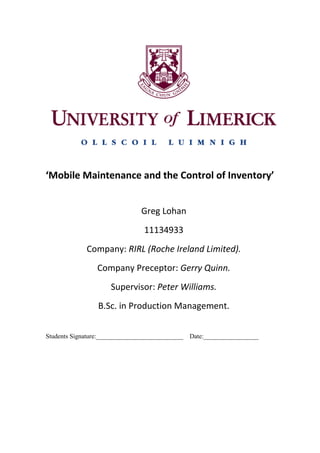 ‘Mobile Maintenance and the Control of Inventory’
Greg Lohan
11134933
Company: RIRL (Roche Ireland Limited).
Company Preceptor: Gerry Quinn.
Supervisor: Peter Williams.
B.Sc. in Production Management.
Students Signature:___________________________ Date:_________________
 