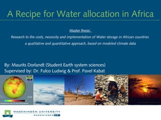 A Recipe for Water allocation in Africa
By: Maurits Dorlandt (Student Earth system sciences)
Supervised by: Dr. Fulco Ludwig & Prof. Pavel Kabat
Master thesis: 
Research to the costs, necessity and implementation of Water storage in African countries
a qualitative and quantitative approach, based on modeled climate data
 