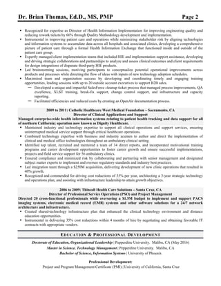 Dr. Brian Thomas, Ed.D., MS, PMP Page 2
 Recognized for expertise as Director of Health Information Implementation for improving engineering quality and
reducing rework tickets by 66% through Quality Methodology development and implementation.
 Instrumental in improving patient care and operations while minimizing stakeholder risk by aligning technologies
and information systems to accumulate data across all hospitals and associated clinics, developing a comprehensive
picture of patient care through a formal Health Information Exchange that functioned inside and outside of the
patient care group.
 Expertly managed client implementation teams that included HIE and implementation support assistance, developing
and driving strategic collaborations and partnerships to analyze and assess clinical outcomes and client requirements
for design integrations of disparate third-party HIE products.
 Led brainstorming sessions, motiving participants to conceptualize potential operational improvements across
products and processes while directing the flow of ideas with inputs of new technology adoption schedules.
 Maximized team and organization success by developing and coordinating timely and engaging training
opportunities, leading sessions with up to 20 outside account executives to support B2B sales.
— Developed a unique and impactful SalesForce cleanup ticket process that managed process improvements, QA
excellence, XLST training, break-fix support, change control support, and infrastructure and capacity
reporting.
— Facilitated efficiencies and reduced costs by creating an OpenAir documentation process.
2009 to 2011: Catholic Healthcare West Medical Foundation – Sacramento, CA
Director of Clinical Applications and Support
Managed enterprise-wide health information systems relating to patient health tracking and data support for all
of northern California; operation now known as Dignity Healthcare.
 Maintained industry and technology expertise to support all clinical operations and support services, ensuring
uninterrupted medical service support through critical healthcare operations.
 Combined technology expertise with business and industry acumen to author and direct the implementation of
clinical and medical office technologies throughout an ambulatory clinical setting.
 Identified top talent, recruited and mentored a team of 34 direct reports, and incorporated motivational training
programs and career development opportunities to foster career growth and ensure successful implementations,
projects and field service support for 56 ambulatory clinics.
 Ensured compliance and minimized risk by collaborating and partnering with senior management and designated
subject matter experts to implement and oversee regulatory standards and industry best practices.
 Led integration team through a $250M acquisition, delivering development of new clinic operations that resulted in
40% growth.
 Recognized and commended for driving cost reductions of 35% per year, architecting a 3-year strategic technology
and operations plan, and assisting with infrastructure leadership to attain growth objectives.
2006 to 2009: Thincoll Health Care Solutions – Santa Cruz, CA
Director of Professional Service Operations (PSO) and Project Management
Directed 20 cross-functional professionals while overseeing a $1.5M budget to implement and support PACS
imaging systems, electronic medical record (EMR) systems and other software solutions for a 24/7 network
architecture and infrastructure.
 Created shared-technology infrastructure plan that enhanced the clinical technology environment and distance
education opportunities.
 Instrumental in delivering 35% cost reductions within 4 months of hire by negotiating and obtaining favorable IT
contracts with appropriate vendors.
EDUCATION & PROFESSIONAL DEVELOPMENT
Doctorate of Education, Organizational Leadership | Pepperdine University. Malibu, CA (May 2016)
Master in Science, Technology Management | Pepperdine University. Malibu, CA
Bachelor of Science, Information Systems | University of Phoenix
Professional Development:
Project and Program Management Certificate (PMI) | University of California, Santa Cruz
 