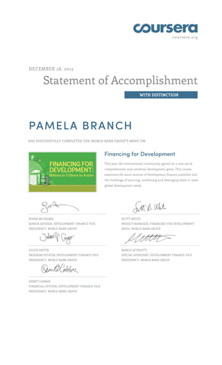 coursera.org
Statement of Accomplishment
WITH DISTINCTION
DECEMBER 28, 2015
PAMELA BRANCH
HAS SUCCESSFULLY COMPLETED THE WORLD BANK GROUP'S MOOC ON
Financing for Development
This year the international community agreed on a new set of
comprehensive and universal development goals. This course
examines the main sources of development finance available and
the challenge of sourcing, mobilizing and leveraging them to meet
global development needs.
SUSAN MCADAMS,
SENIOR ADVISER, DEVELOPMENT FINANCE VICE
PRESIDENCY, WORLD BANK GROUP
SCOTT WHITE
PROJECT MANAGER, FINANCING FOR DEVELOPMENT
MOOC, WORLD BANK GROUP
JULIUS GWYER
PROGRAM OFFICER, DEVELOPMENT FINANCE VICE
PRESIDENCY, WORLD BANK GROUP
MARCO SCURIATTI
SPECIAL ASSISTANT, DEVELOPMENT FINANCE VICE
PRESIDENCY, WORLD BANK GROUP
DEMET CABBAR
FINANCIAL OFFICER, DEVELOPMENT FINANCE VICE
PRESIDENCY, WORLD BANK GROUP
 