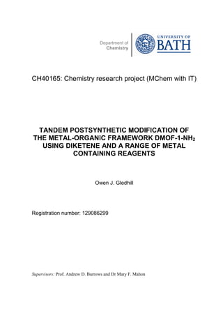 Department of
Chemistry
CH40165: Chemistry research project (MChem with IT)
TANDEM POSTSYNTHETIC MODIFICATION OF
THE METAL-ORGANIC FRAMEWORK DMOF-1-NH2
USING DIKETENE AND A RANGE OF METAL
CONTAINING REAGENTS
Owen J. Gledhill
Registration number: 129086299
Supervisors: Prof. Andrew D. Burrows and Dr Mary F. Mahon
 