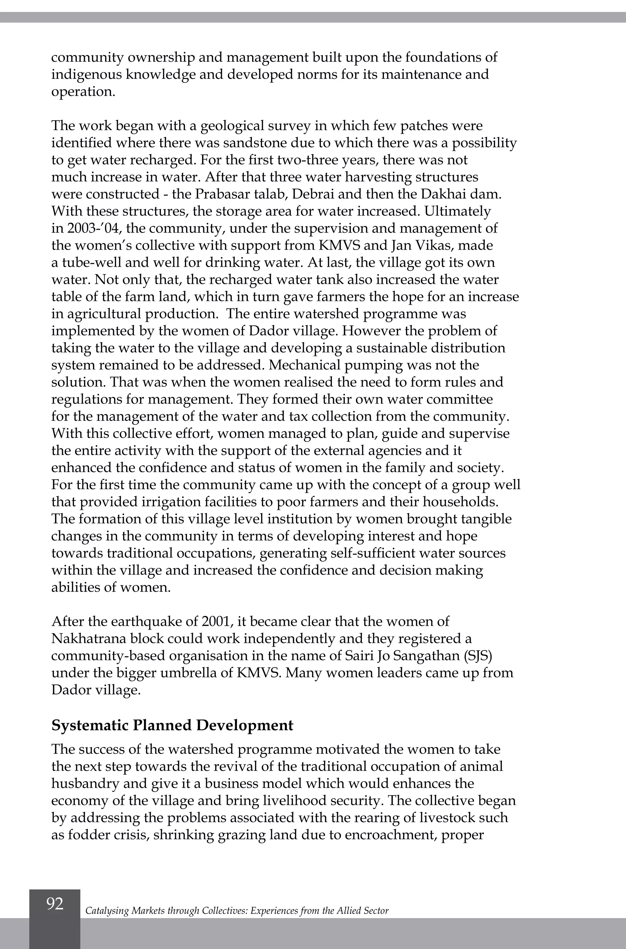 community ownership and management built upon the foundations of
indigenous knowledge and developed norms for its maintenance and
operation.
The work began with a geological survey in which few patches were
identified where there was sandstone due to which there was a possibility
to get water recharged. For the first two-three years, there was not
much increase in water. After that three water harvesting structures
were constructed - the Prabasar talab, Debrai and then the Dakhai dam.
With these structures, the storage area for water increased. Ultimately
in 2003-’04, the community, under the supervision and management of
the women’s collective with support from KMVS and Jan Vikas, made
a tube-well and well for drinking water. At last, the village got its own
water. Not only that, the recharged water tank also increased the water
table of the farm land, which in turn gave farmers the hope for an increase
in agricultural production. The entire watershed programme was
implemented by the women of Dador village. However the problem of
taking the water to the village and developing a sustainable distribution
system remained to be addressed. Mechanical pumping was not the
solution. That was when the women realised the need to form rules and
regulations for management. They formed their own water committee
for the management of the water and tax collection from the community.
With this collective effort, women managed to plan, guide and supervise
the entire activity with the support of the external agencies and it
enhanced the confidence and status of women in the family and society.
For the first time the community came up with the concept of a group well
that provided irrigation facilities to poor farmers and their households.
The formation of this village level institution by women brought tangible
changes in the community in terms of developing interest and hope
towards traditional occupations, generating self-sufficient water sources
within the village and increased the confidence and decision making
abilities of women.
After the earthquake of 2001, it became clear that the women of
Nakhatrana block could work independently and they registered a
community-based organisation in the name of Sairi Jo Sangathan (SJS)
under the bigger umbrella of KMVS. Many women leaders came up from
Dador village.
Systematic Planned Development
The success of the watershed programme motivated the women to take
the next step towards the revival of the traditional occupation of animal
husbandry and give it a business model which would enhances the
economy of the village and bring livelihood security. The collective began
by addressing the problems associated with the rearing of livestock such
as fodder crisis, shrinking grazing land due to encroachment, proper
Catalysing Markets through Collectives: Experiences from the Allied Sector92
 