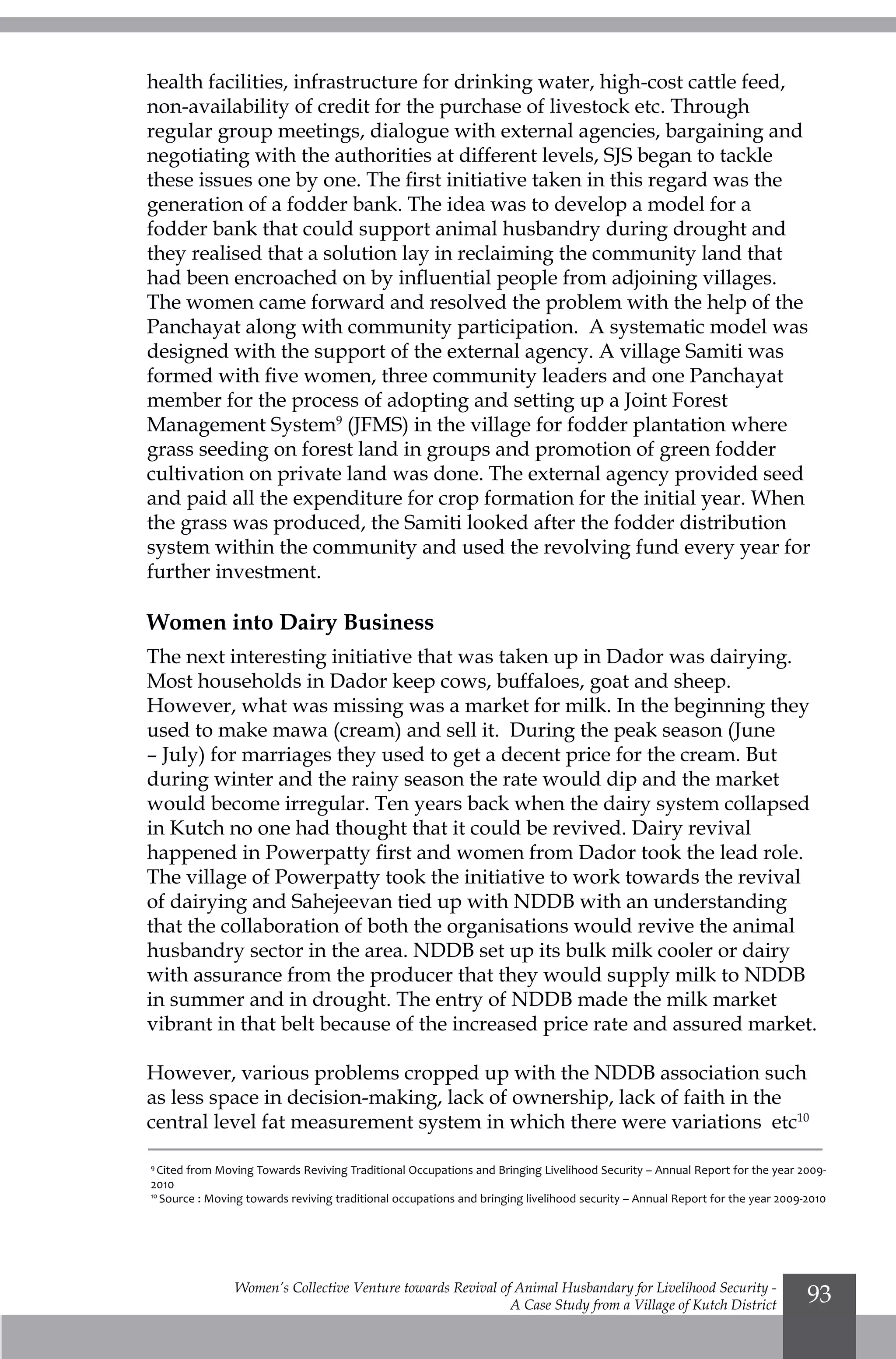 Women’s Collective Venture towards Revival of Animal Husbandary for Livelihood Security -
A Case Study from a Village of Kutch District
93
health facilities, infrastructure for drinking water, high-cost cattle feed,
non-availability of credit for the purchase of livestock etc. Through
regular group meetings, dialogue with external agencies, bargaining and
negotiating with the authorities at different levels, SJS began to tackle
these issues one by one. The first initiative taken in this regard was the
generation of a fodder bank. The idea was to develop a model for a
fodder bank that could support animal husbandry during drought and
they realised that a solution lay in reclaiming the community land that
had been encroached on by influential people from adjoining villages.
The women came forward and resolved the problem with the help of the
Panchayat along with community participation. A systematic model was
designed with the support of the external agency. A village Samiti was
formed with five women, three community leaders and one Panchayat
member for the process of adopting and setting up a Joint Forest
Management System9
(JFMS) in the village for fodder plantation where
grass seeding on forest land in groups and promotion of green fodder
cultivation on private land was done. The external agency provided seed
and paid all the expenditure for crop formation for the initial year. When
the grass was produced, the Samiti looked after the fodder distribution
system within the community and used the revolving fund every year for
further investment.
Women into Dairy Business
The next interesting initiative that was taken up in Dador was dairying.
Most households in Dador keep cows, buffaloes, goat and sheep.
However, what was missing was a market for milk. In the beginning they
used to make mawa (cream) and sell it. During the peak season (June
– July) for marriages they used to get a decent price for the cream. But
during winter and the rainy season the rate would dip and the market
would become irregular. Ten years back when the dairy system collapsed
in Kutch no one had thought that it could be revived. Dairy revival
happened in Powerpatty first and women from Dador took the lead role.
The village of Powerpatty took the initiative to work towards the revival
of dairying and Sahejeevan tied up with NDDB with an understanding
that the collaboration of both the organisations would revive the animal
husbandry sector in the area. NDDB set up its bulk milk cooler or dairy
with assurance from the producer that they would supply milk to NDDB
in summer and in drought. The entry of NDDB made the milk market
vibrant in that belt because of the increased price rate and assured market.
However, various problems cropped up with the NDDB association such
as less space in decision-making, lack of ownership, lack of faith in the
central level fat measurement system in which there were variations etc10
9
Cited from Moving Towards Reviving Traditional Occupations and Bringing Livelihood Security – Annual Report for the year 2009-
2010
10
Source : Moving towards reviving traditional occupations and bringing livelihood security – Annual Report for the year 2009-2010
 