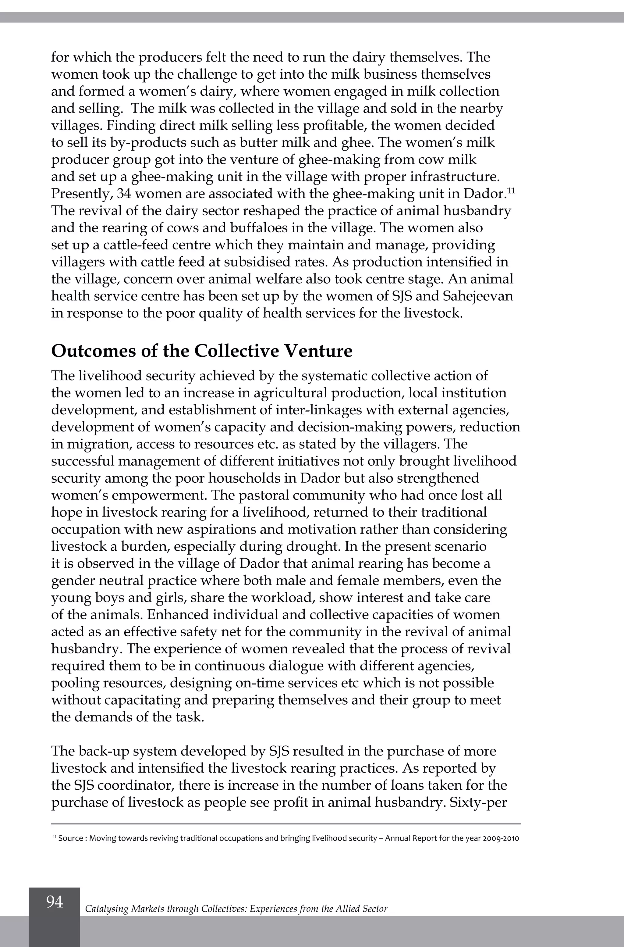 for which the producers felt the need to run the dairy themselves. The
women took up the challenge to get into the milk business themselves
and formed a women’s dairy, where women engaged in milk collection
and selling. The milk was collected in the village and sold in the nearby
villages. Finding direct milk selling less profitable, the women decided
to sell its by-products such as butter milk and ghee. The women’s milk
producer group got into the venture of ghee-making from cow milk
and set up a ghee-making unit in the village with proper infrastructure.
Presently, 34 women are associated with the ghee-making unit in Dador.11
The revival of the dairy sector reshaped the practice of animal husbandry
and the rearing of cows and buffaloes in the village. The women also
set up a cattle-feed centre which they maintain and manage, providing
villagers with cattle feed at subsidised rates. As production intensified in
the village, concern over animal welfare also took centre stage. An animal
health service centre has been set up by the women of SJS and Sahejeevan
in response to the poor quality of health services for the livestock.
Outcomes of the Collective Venture
The livelihood security achieved by the systematic collective action of
the women led to an increase in agricultural production, local institution
development, and establishment of inter-linkages with external agencies,
development of women’s capacity and decision-making powers, reduction
in migration, access to resources etc. as stated by the villagers. The
successful management of different initiatives not only brought livelihood
security among the poor households in Dador but also strengthened
women’s empowerment. The pastoral community who had once lost all
hope in livestock rearing for a livelihood, returned to their traditional
occupation with new aspirations and motivation rather than considering
livestock a burden, especially during drought. In the present scenario
it is observed in the village of Dador that animal rearing has become a
gender neutral practice where both male and female members, even the
young boys and girls, share the workload, show interest and take care
of the animals. Enhanced individual and collective capacities of women
acted as an effective safety net for the community in the revival of animal
husbandry. The experience of women revealed that the process of revival
required them to be in continuous dialogue with different agencies,
pooling resources, designing on-time services etc which is not possible
without capacitating and preparing themselves and their group to meet
the demands of the task.
The back-up system developed by SJS resulted in the purchase of more
livestock and intensified the livestock rearing practices. As reported by
the SJS coordinator, there is increase in the number of loans taken for the
purchase of livestock as people see profit in animal husbandry. Sixty-per
11
Source : Moving towards reviving traditional occupations and bringing livelihood security – Annual Report for the year 2009-2010
Catalysing Markets through Collectives: Experiences from the Allied Sector94
 