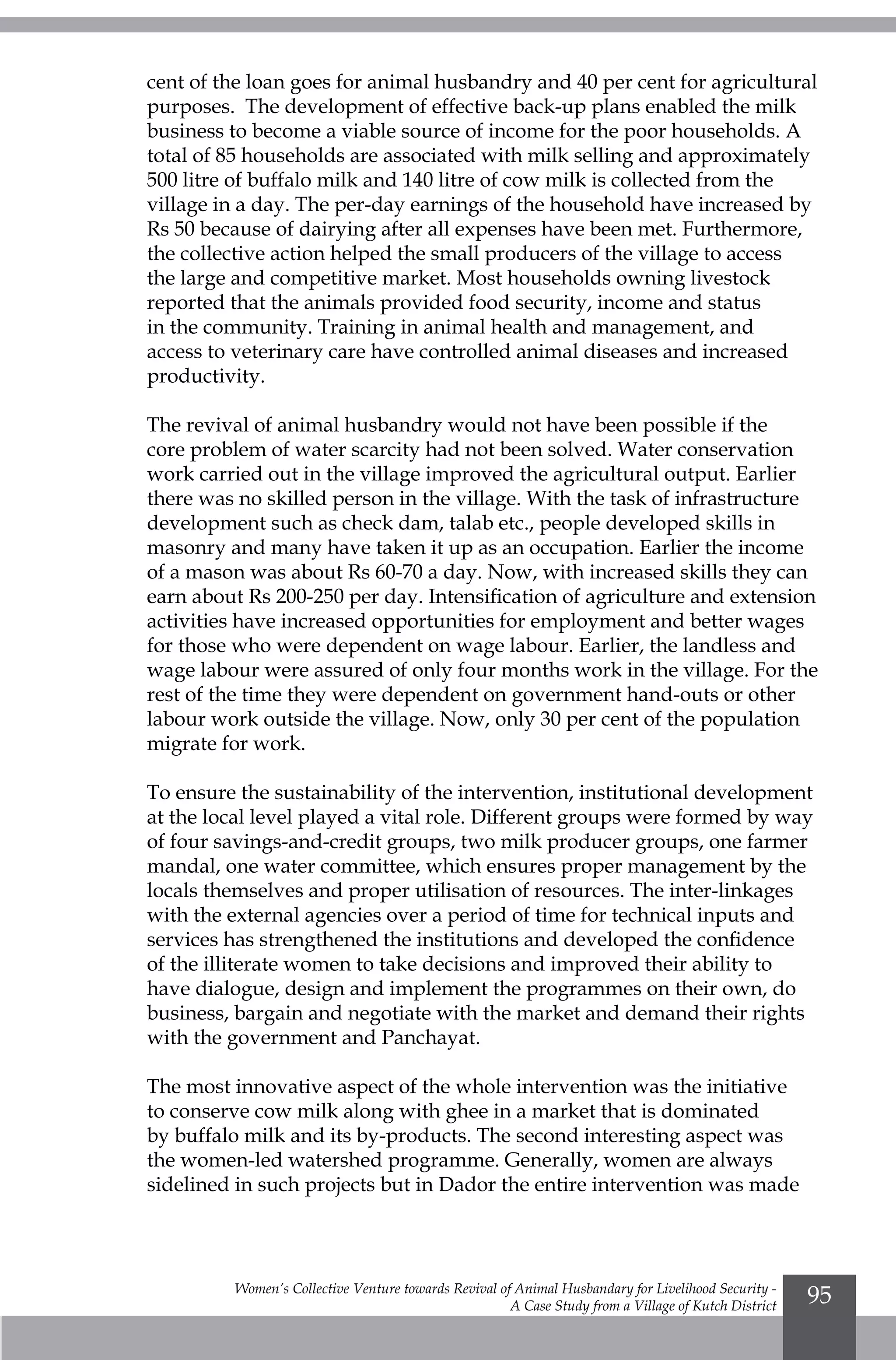Women’s Collective Venture towards Revival of Animal Husbandary for Livelihood Security -
A Case Study from a Village of Kutch District
95
cent of the loan goes for animal husbandry and 40 per cent for agricultural
purposes. The development of effective back-up plans enabled the milk
business to become a viable source of income for the poor households. A
total of 85 households are associated with milk selling and approximately
500 litre of buffalo milk and 140 litre of cow milk is collected from the
village in a day. The per-day earnings of the household have increased by
Rs 50 because of dairying after all expenses have been met. Furthermore,
the collective action helped the small producers of the village to access
the large and competitive market. Most households owning livestock
reported that the animals provided food security, income and status
in the community. Training in animal health and management, and
access to veterinary care have controlled animal diseases and increased
productivity.
The revival of animal husbandry would not have been possible if the
core problem of water scarcity had not been solved. Water conservation
work carried out in the village improved the agricultural output. Earlier
there was no skilled person in the village. With the task of infrastructure
development such as check dam, talab etc., people developed skills in
masonry and many have taken it up as an occupation. Earlier the income
of a mason was about Rs 60-70 a day. Now, with increased skills they can
earn about Rs 200-250 per day. Intensification of agriculture and extension
activities have increased opportunities for employment and better wages
for those who were dependent on wage labour. Earlier, the landless and
wage labour were assured of only four months work in the village. For the
rest of the time they were dependent on government hand-outs or other
labour work outside the village. Now, only 30 per cent of the population
migrate for work.
To ensure the sustainability of the intervention, institutional development
at the local level played a vital role. Different groups were formed by way
of four savings-and-credit groups, two milk producer groups, one farmer
mandal, one water committee, which ensures proper management by the
locals themselves and proper utilisation of resources. The inter-linkages
with the external agencies over a period of time for technical inputs and
services has strengthened the institutions and developed the confidence
of the illiterate women to take decisions and improved their ability to
have dialogue, design and implement the programmes on their own, do
business, bargain and negotiate with the market and demand their rights
with the government and Panchayat.
The most innovative aspect of the whole intervention was the initiative
to conserve cow milk along with ghee in a market that is dominated
by buffalo milk and its by-products. The second interesting aspect was
the women-led watershed programme. Generally, women are always
sidelined in such projects but in Dador the entire intervention was made
 