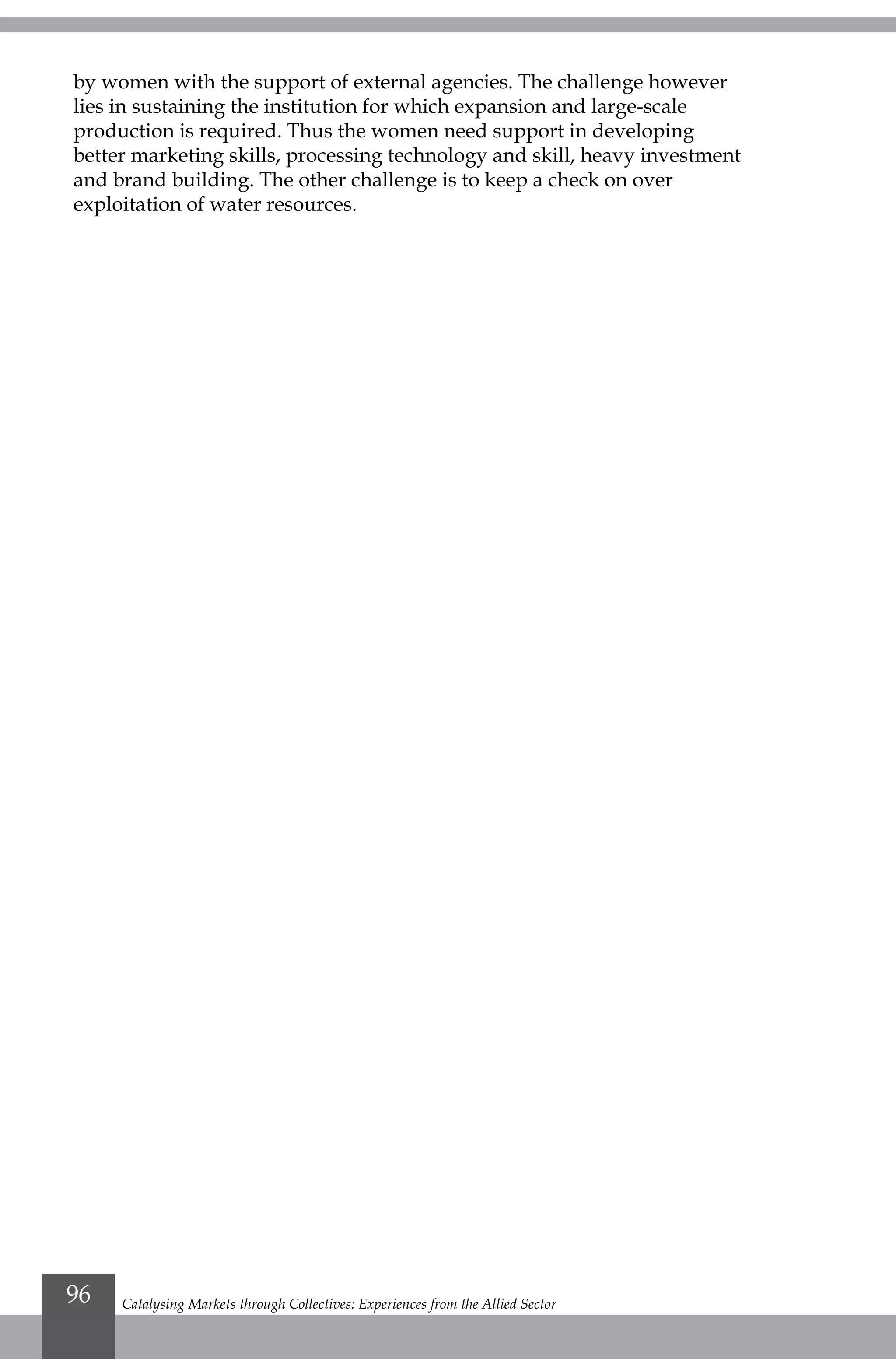 by women with the support of external agencies. The challenge however
lies in sustaining the institution for which expansion and large-scale
production is required. Thus the women need support in developing
better marketing skills, processing technology and skill, heavy investment
and brand building. The other challenge is to keep a check on over
exploitation of water resources.
Catalysing Markets through Collectives: Experiences from the Allied Sector96
 