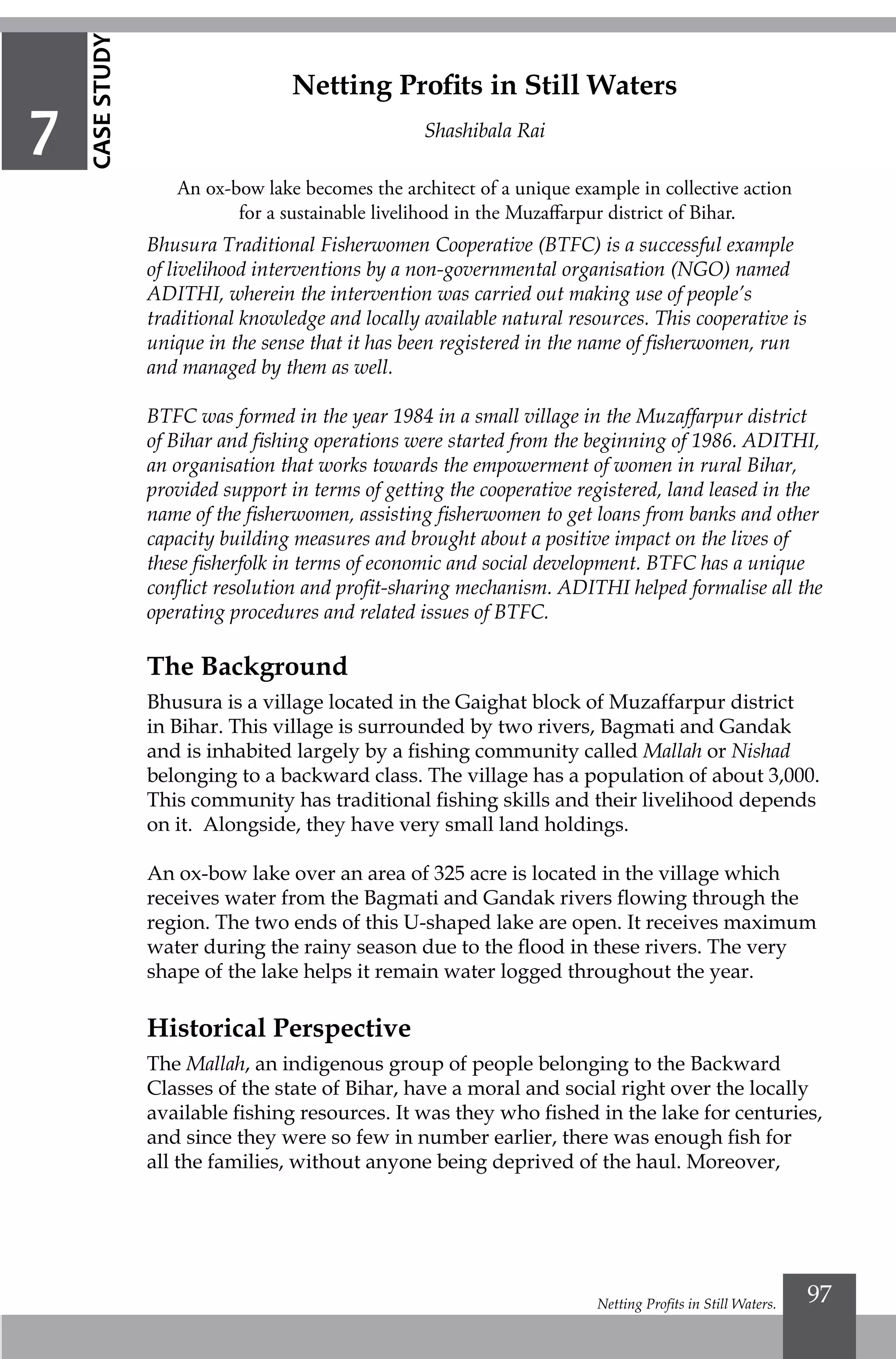 Netting Profits in Still Waters. 97
Bhusura Traditional Fisherwomen Cooperative (BTFC) is a successful example
of livelihood interventions by a non-governmental organisation (NGO) named
ADITHI, wherein the intervention was carried out making use of people’s
traditional knowledge and locally available natural resources. This cooperative is
unique in the sense that it has been registered in the name of fisherwomen, run
and managed by them as well.
BTFC was formed in the year 1984 in a small village in the Muzaffarpur district
of Bihar and fishing operations were started from the beginning of 1986. ADITHI,
an organisation that works towards the empowerment of women in rural Bihar,
provided support in terms of getting the cooperative registered, land leased in the
name of the fisherwomen, assisting fisherwomen to get loans from banks and other
capacity building measures and brought about a positive impact on the lives of
these fisherfolk in terms of economic and social development. BTFC has a unique
conflict resolution and profit-sharing mechanism. ADITHI helped formalise all the
operating procedures and related issues of BTFC.
The Background
Bhusura is a village located in the Gaighat block of Muzaffarpur district
in Bihar. This village is surrounded by two rivers, Bagmati and Gandak
and is inhabited largely by a fishing community called Mallah or Nishad
belonging to a backward class. The village has a population of about 3,000.
This community has traditional fishing skills and their livelihood depends
on it. Alongside, they have very small land holdings.
An ox-bow lake over an area of 325 acre is located in the village which
receives water from the Bagmati and Gandak rivers flowing through the
region. The two ends of this U-shaped lake are open. It receives maximum
water during the rainy season due to the flood in these rivers. The very
shape of the lake helps it remain water logged throughout the year.
Historical Perspective
The Mallah, an indigenous group of people belonging to the Backward
Classes of the state of Bihar, have a moral and social right over the locally
available fishing resources. It was they who fished in the lake for centuries,
and since they were so few in number earlier, there was enough fish for
all the families, without anyone being deprived of the haul. Moreover,
Netting Profits in Still Waters
Shashibala Rai
An ox-bow lake becomes the architect of a unique example in collective action
for a sustainable livelihood in the Muzaffarpur district of Bihar.
7
CASESTUDY
 