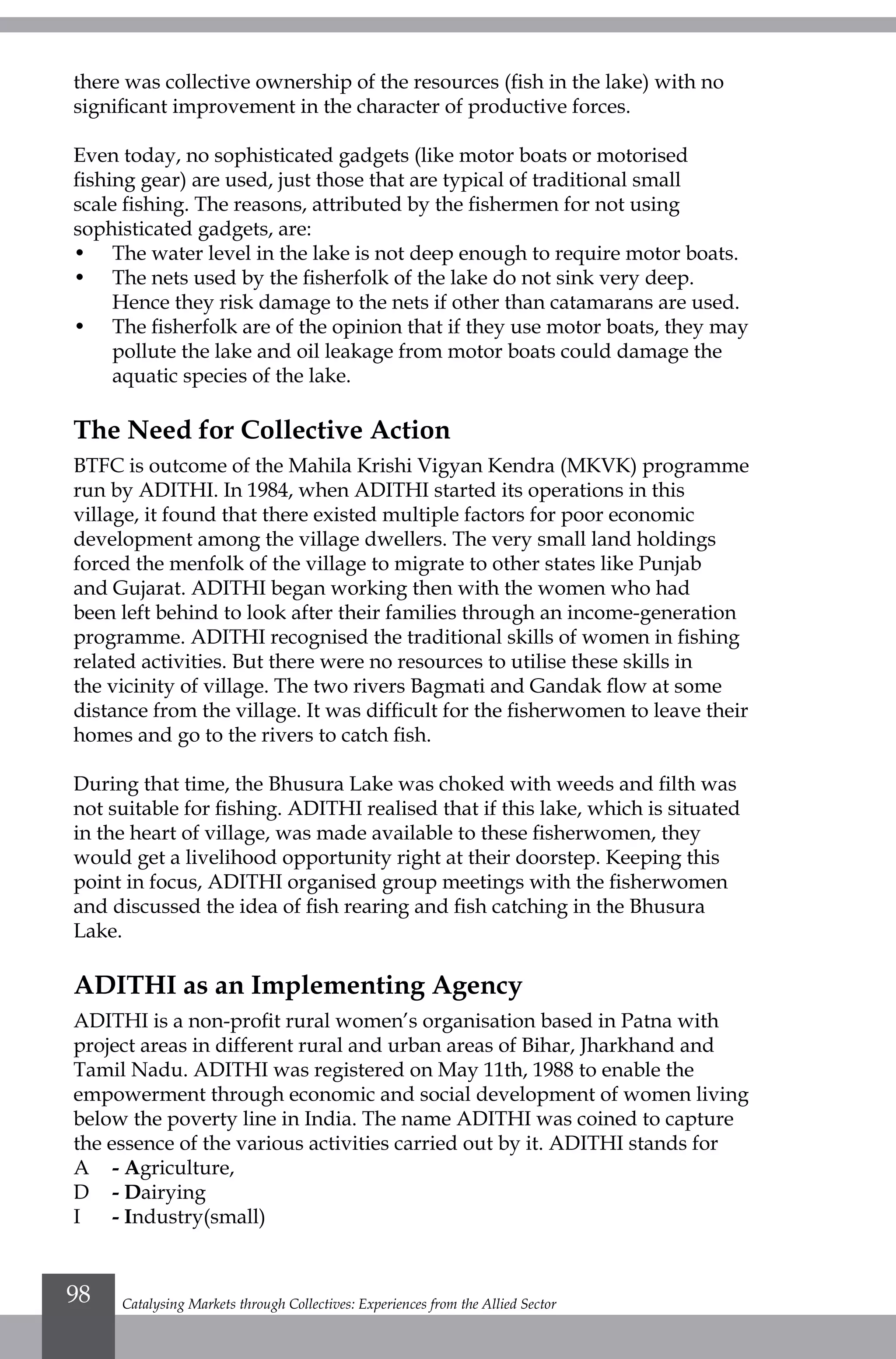 there was collective ownership of the resources (fish in the lake) with no
significant improvement in the character of productive forces.
Even today, no sophisticated gadgets (like motor boats or motorised
fishing gear) are used, just those that are typical of traditional small
scale fishing. The reasons, attributed by the fishermen for not using
sophisticated gadgets, are:
• 	 The water level in the lake is not deep enough to require motor boats.
• 	 The nets used by the fisherfolk of the lake do not sink very deep.
Hence they risk damage to the nets if other than catamarans are used.
• 	 The fisherfolk are of the opinion that if they use motor boats, they may
pollute the lake and oil leakage from motor boats could damage the
aquatic species of the lake.
The Need for Collective Action
BTFC is outcome of the Mahila Krishi Vigyan Kendra (MKVK) programme
run by ADITHI. In 1984, when ADITHI started its operations in this
village, it found that there existed multiple factors for poor economic
development among the village dwellers. The very small land holdings
forced the menfolk of the village to migrate to other states like Punjab
and Gujarat. ADITHI began working then with the women who had
been left behind to look after their families through an income-generation
programme. ADITHI recognised the traditional skills of women in fishing
related activities. But there were no resources to utilise these skills in
the vicinity of village. The two rivers Bagmati and Gandak flow at some
distance from the village. It was difficult for the fisherwomen to leave their
homes and go to the rivers to catch fish.
During that time, the Bhusura Lake was choked with weeds and filth was
not suitable for fishing. ADITHI realised that if this lake, which is situated
in the heart of village, was made available to these fisherwomen, they
would get a livelihood opportunity right at their doorstep. Keeping this
point in focus, ADITHI organised group meetings with the fisherwomen
and discussed the idea of fish rearing and fish catching in the Bhusura
Lake.
ADITHI as an Implementing Agency
ADITHI is a non-profit rural women’s organisation based in Patna with
project areas in different rural and urban areas of Bihar, Jharkhand and
Tamil Nadu. ADITHI was registered on May 11th, 1988 to enable the
empowerment through economic and social development of women living
below the poverty line in India. The name ADITHI was coined to capture
the essence of the various activities carried out by it. ADITHI stands for
A 	 - Agriculture,
D 	 - Dairying
I 	 - Industry(small)
Catalysing Markets through Collectives: Experiences from the Allied Sector98
 