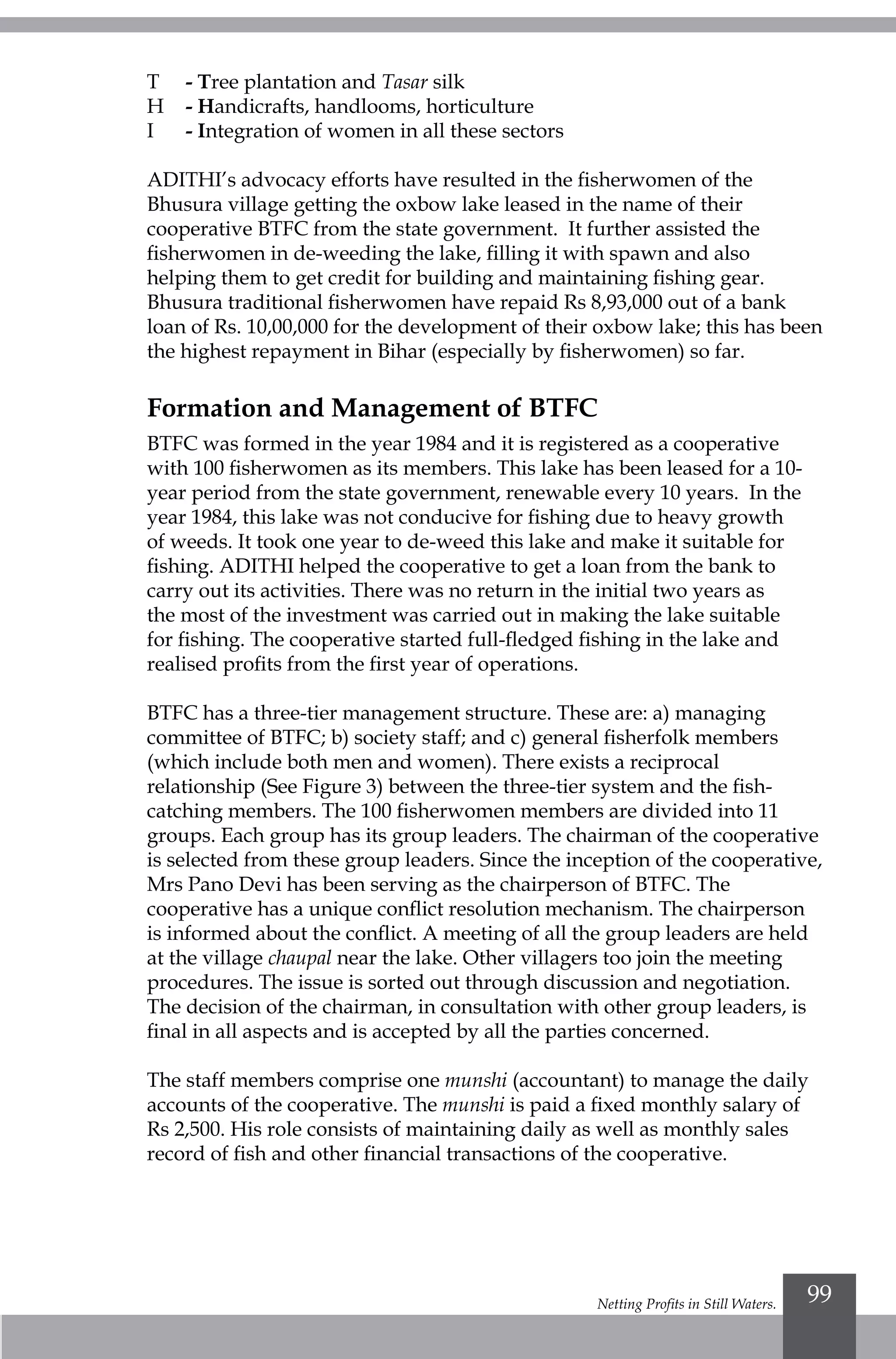 Netting Profits in Still Waters. 99
T 	 - Tree plantation and Tasar silk
H 	 - Handicrafts, handlooms, horticulture
I 	 - Integration of women in all these sectors
ADITHI’s advocacy efforts have resulted in the fisherwomen of the
Bhusura village getting the oxbow lake leased in the name of their
cooperative BTFC from the state government. It further assisted the
fisherwomen in de-weeding the lake, filling it with spawn and also
helping them to get credit for building and maintaining fishing gear.
Bhusura traditional fisherwomen have repaid Rs 8,93,000 out of a bank
loan of Rs. 10,00,000 for the development of their oxbow lake; this has been
the highest repayment in Bihar (especially by fisherwomen) so far.
Formation and Management of BTFC
BTFC was formed in the year 1984 and it is registered as a cooperative
with 100 fisherwomen as its members. This lake has been leased for a 10-
year period from the state government, renewable every 10 years. In the
year 1984, this lake was not conducive for fishing due to heavy growth
of weeds. It took one year to de-weed this lake and make it suitable for
fishing. ADITHI helped the cooperative to get a loan from the bank to
carry out its activities. There was no return in the initial two years as
the most of the investment was carried out in making the lake suitable
for fishing. The cooperative started full-fledged fishing in the lake and
realised profits from the first year of operations.
BTFC has a three-tier management structure. These are: a) managing
committee of BTFC; b) society staff; and c) general fisherfolk members
(which include both men and women). There exists a reciprocal
relationship (See Figure 3) between the three-tier system and the fish-
catching members. The 100 fisherwomen members are divided into 11
groups. Each group has its group leaders. The chairman of the cooperative
is selected from these group leaders. Since the inception of the cooperative,
Mrs Pano Devi has been serving as the chairperson of BTFC. The
cooperative has a unique conflict resolution mechanism. The chairperson
is informed about the conflict. A meeting of all the group leaders are held
at the village chaupal near the lake. Other villagers too join the meeting
procedures. The issue is sorted out through discussion and negotiation.
The decision of the chairman, in consultation with other group leaders, is
final in all aspects and is accepted by all the parties concerned.
The staff members comprise one munshi (accountant) to manage the daily
accounts of the cooperative. The munshi is paid a fixed monthly salary of
Rs 2,500. His role consists of maintaining daily as well as monthly sales
record of fish and other financial transactions of the cooperative.
 