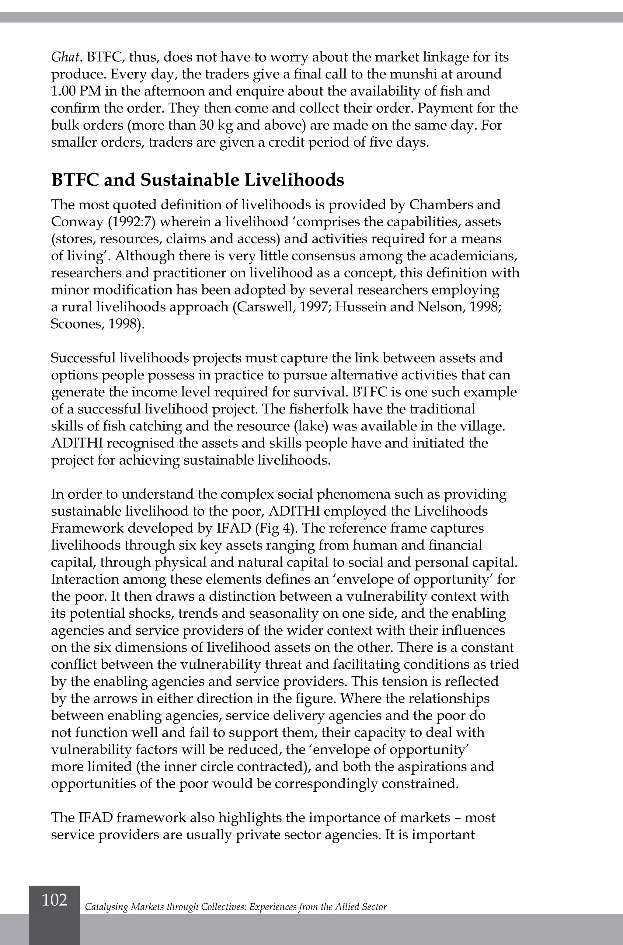 Ghat. BTFC, thus, does not have to worry about the market linkage for its
produce. Every day, the traders give a final call to the munshi at around
1.00 PM in the afternoon and enquire about the availability of fish and
confirm the order. They then come and collect their order. Payment for the
bulk orders (more than 30 kg and above) are made on the same day. For
smaller orders, traders are given a credit period of five days.
BTFC and Sustainable Livelihoods
The most quoted definition of livelihoods is provided by Chambers and
Conway (1992:7) wherein a livelihood ‘comprises the capabilities, assets
(stores, resources, claims and access) and activities required for a means
of living’. Although there is very little consensus among the academicians,
researchers and practitioner on livelihood as a concept, this definition with
minor modification has been adopted by several researchers employing
a rural livelihoods approach (Carswell, 1997; Hussein and Nelson, 1998;
Scoones, 1998).
Successful livelihoods projects must capture the link between assets and
options people possess in practice to pursue alternative activities that can
generate the income level required for survival. BTFC is one such example
of a successful livelihood project. The fisherfolk have the traditional
skills of fish catching and the resource (lake) was available in the village.
ADITHI recognised the assets and skills people have and initiated the
project for achieving sustainable livelihoods.
In order to understand the complex social phenomena such as providing
sustainable livelihood to the poor, ADITHI employed the Livelihoods
Framework developed by IFAD (Fig 4). The reference frame captures
livelihoods through six key assets ranging from human and financial
capital, through physical and natural capital to social and personal capital.
Interaction among these elements defines an ‘envelope of opportunity’ for
the poor. It then draws a distinction between a vulnerability context with
its potential shocks, trends and seasonality on one side, and the enabling
agencies and service providers of the wider context with their influences
on the six dimensions of livelihood assets on the other. There is a constant
conflict between the vulnerability threat and facilitating conditions as tried
by the enabling agencies and service providers. This tension is reflected
by the arrows in either direction in the figure. Where the relationships
between enabling agencies, service delivery agencies and the poor do
not function well and fail to support them, their capacity to deal with
vulnerability factors will be reduced, the ‘envelope of opportunity’
more limited (the inner circle contracted), and both the aspirations and
opportunities of the poor would be correspondingly constrained.
The IFAD framework also highlights the importance of markets – most
service providers are usually private sector agencies. It is important
Catalysing Markets through Collectives: Experiences from the Allied Sector102
 