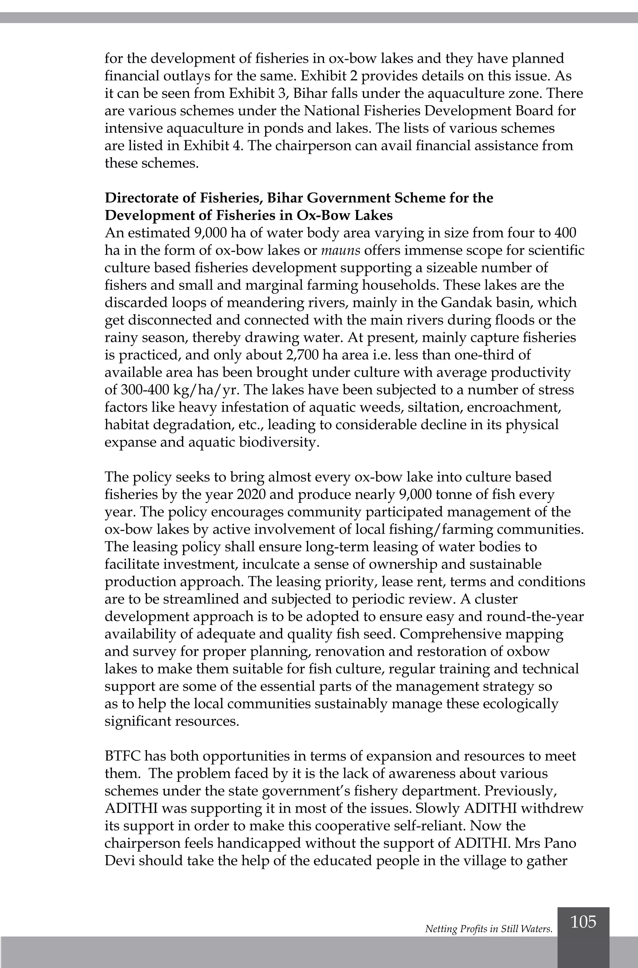 Netting Profits in Still Waters. 105
for the development of fisheries in ox-bow lakes and they have planned
financial outlays for the same. Exhibit 2 provides details on this issue. As
it can be seen from Exhibit 3, Bihar falls under the aquaculture zone. There
are various schemes under the National Fisheries Development Board for
intensive aquaculture in ponds and lakes. The lists of various schemes
are listed in Exhibit 4. The chairperson can avail financial assistance from
these schemes.
Directorate of Fisheries, Bihar Government Scheme for the
Development of Fisheries in Ox-Bow Lakes
An estimated 9,000 ha of water body area varying in size from four to 400
ha in the form of ox-bow lakes or mauns offers immense scope for scientific
culture based fisheries development supporting a sizeable number of
fishers and small and marginal farming households. These lakes are the
discarded loops of meandering rivers, mainly in the Gandak basin, which
get disconnected and connected with the main rivers during floods or the
rainy season, thereby drawing water. At present, mainly capture fisheries
is practiced, and only about 2,700 ha area i.e. less than one-third of
available area has been brought under culture with average productivity
of 300-400 kg/ha/yr. The lakes have been subjected to a number of stress
factors like heavy infestation of aquatic weeds, siltation, encroachment,
habitat degradation, etc., leading to considerable decline in its physical
expanse and aquatic biodiversity.
The policy seeks to bring almost every ox-bow lake into culture based
fisheries by the year 2020 and produce nearly 9,000 tonne of fish every
year. The policy encourages community participated management of the
ox-bow lakes by active involvement of local fishing/farming communities.
The leasing policy shall ensure long-term leasing of water bodies to
facilitate investment, inculcate a sense of ownership and sustainable
production approach. The leasing priority, lease rent, terms and conditions
are to be streamlined and subjected to periodic review. A cluster
development approach is to be adopted to ensure easy and round-the-year
availability of adequate and quality fish seed. Comprehensive mapping
and survey for proper planning, renovation and restoration of oxbow
lakes to make them suitable for fish culture, regular training and technical
support are some of the essential parts of the management strategy so
as to help the local communities sustainably manage these ecologically
significant resources.
BTFC has both opportunities in terms of expansion and resources to meet
them. The problem faced by it is the lack of awareness about various
schemes under the state government’s fishery department. Previously,
ADITHI was supporting it in most of the issues. Slowly ADITHI withdrew
its support in order to make this cooperative self-reliant. Now the
chairperson feels handicapped without the support of ADITHI. Mrs Pano
Devi should take the help of the educated people in the village to gather
 