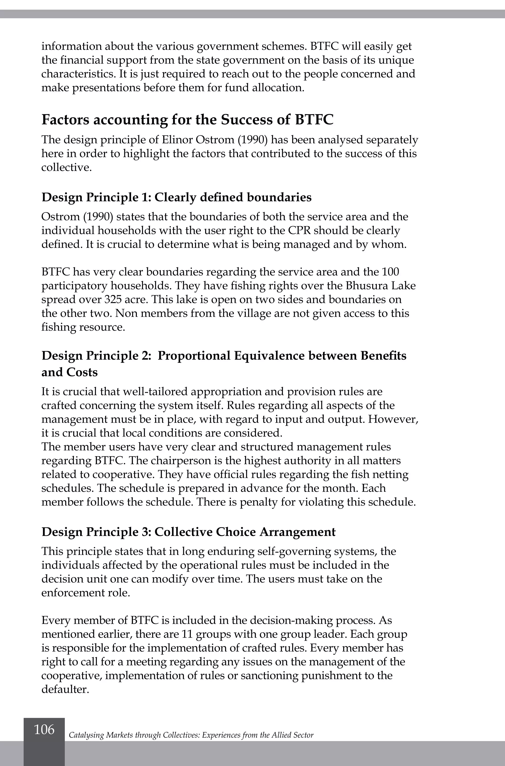 information about the various government schemes. BTFC will easily get
the financial support from the state government on the basis of its unique
characteristics. It is just required to reach out to the people concerned and
make presentations before them for fund allocation.
Factors accounting for the Success of BTFC
The design principle of Elinor Ostrom (1990) has been analysed separately
here in order to highlight the factors that contributed to the success of this
collective.
Design Principle 1: Clearly defined boundaries
Ostrom (1990) states that the boundaries of both the service area and the
individual households with the user right to the CPR should be clearly
defined. It is crucial to determine what is being managed and by whom.
BTFC has very clear boundaries regarding the service area and the 100
participatory households. They have fishing rights over the Bhusura Lake
spread over 325 acre. This lake is open on two sides and boundaries on
the other two. Non members from the village are not given access to this
fishing resource.
Design Principle 2: Proportional Equivalence between Benefits
and Costs
It is crucial that well-tailored appropriation and provision rules are
crafted concerning the system itself. Rules regarding all aspects of the
management must be in place, with regard to input and output. However,
it is crucial that local conditions are considered.
The member users have very clear and structured management rules
regarding BTFC. The chairperson is the highest authority in all matters
related to cooperative. They have official rules regarding the fish netting
schedules. The schedule is prepared in advance for the month. Each
member follows the schedule. There is penalty for violating this schedule.
Design Principle 3: Collective Choice Arrangement
This principle states that in long enduring self-governing systems, the
individuals affected by the operational rules must be included in the
decision unit one can modify over time. The users must take on the
enforcement role.
Every member of BTFC is included in the decision-making process. As
mentioned earlier, there are 11 groups with one group leader. Each group
is responsible for the implementation of crafted rules. Every member has
right to call for a meeting regarding any issues on the management of the
cooperative, implementation of rules or sanctioning punishment to the
defaulter.
Catalysing Markets through Collectives: Experiences from the Allied Sector106
 