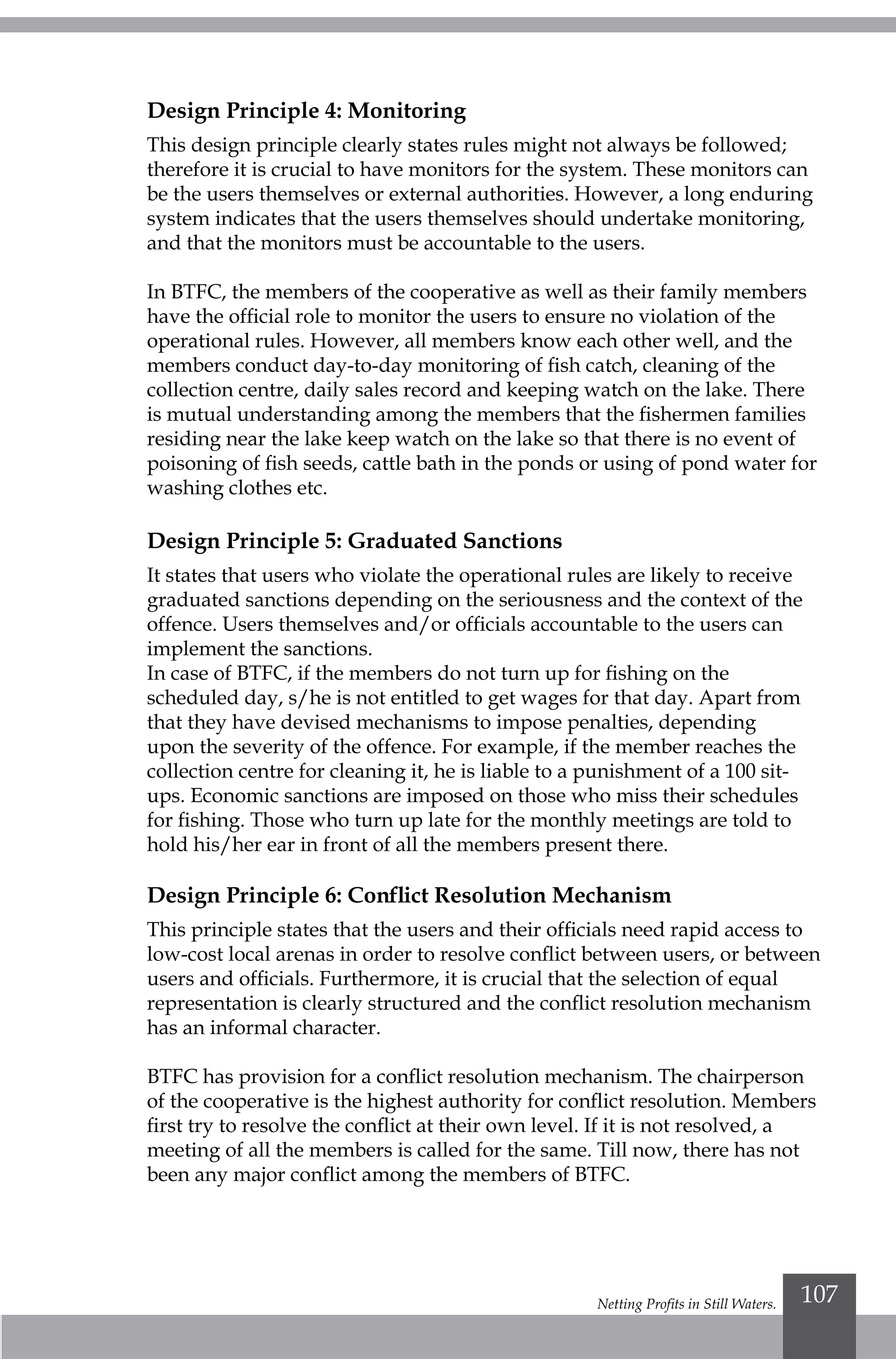 Netting Profits in Still Waters. 107
Design Principle 4: Monitoring
This design principle clearly states rules might not always be followed;
therefore it is crucial to have monitors for the system. These monitors can
be the users themselves or external authorities. However, a long enduring
system indicates that the users themselves should undertake monitoring,
and that the monitors must be accountable to the users.
In BTFC, the members of the cooperative as well as their family members
have the official role to monitor the users to ensure no violation of the
operational rules. However, all members know each other well, and the
members conduct day-to-day monitoring of fish catch, cleaning of the
collection centre, daily sales record and keeping watch on the lake. There
is mutual understanding among the members that the fishermen families
residing near the lake keep watch on the lake so that there is no event of
poisoning of fish seeds, cattle bath in the ponds or using of pond water for
washing clothes etc.
Design Principle 5: Graduated Sanctions
It states that users who violate the operational rules are likely to receive
graduated sanctions depending on the seriousness and the context of the
offence. Users themselves and/or officials accountable to the users can
implement the sanctions.
In case of BTFC, if the members do not turn up for fishing on the
scheduled day, s/he is not entitled to get wages for that day. Apart from
that they have devised mechanisms to impose penalties, depending
upon the severity of the offence. For example, if the member reaches the
collection centre for cleaning it, he is liable to a punishment of a 100 sit-
ups. Economic sanctions are imposed on those who miss their schedules
for fishing. Those who turn up late for the monthly meetings are told to
hold his/her ear in front of all the members present there.
Design Principle 6: Conflict Resolution Mechanism
This principle states that the users and their officials need rapid access to
low-cost local arenas in order to resolve conflict between users, or between
users and officials. Furthermore, it is crucial that the selection of equal
representation is clearly structured and the conflict resolution mechanism
has an informal character.
BTFC has provision for a conflict resolution mechanism. The chairperson
of the cooperative is the highest authority for conflict resolution. Members
first try to resolve the conflict at their own level. If it is not resolved, a
meeting of all the members is called for the same. Till now, there has not
been any major conflict among the members of BTFC.
 
