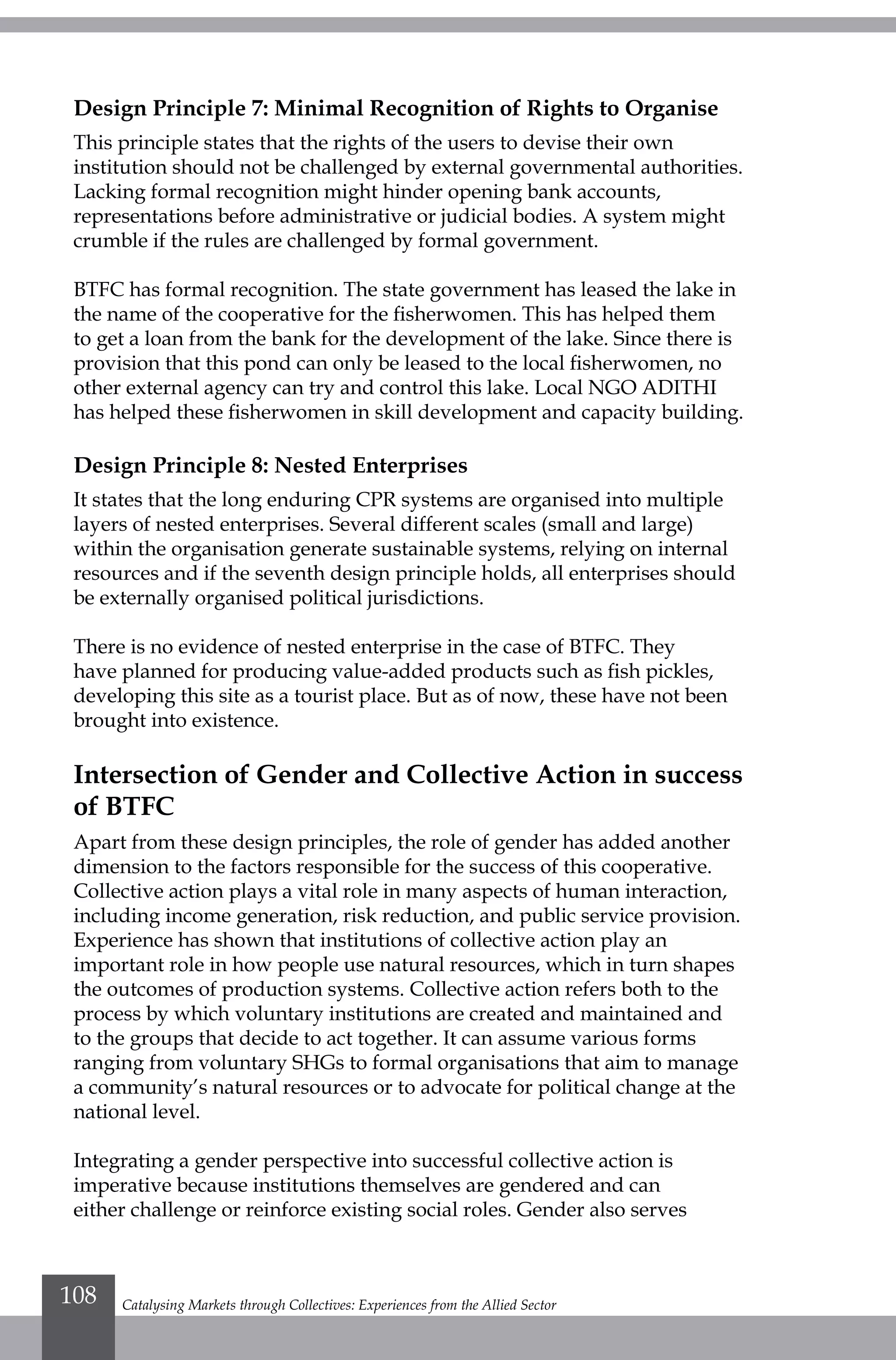 Design Principle 7: Minimal Recognition of Rights to Organise
This principle states that the rights of the users to devise their own
institution should not be challenged by external governmental authorities.
Lacking formal recognition might hinder opening bank accounts,
representations before administrative or judicial bodies. A system might
crumble if the rules are challenged by formal government.
BTFC has formal recognition. The state government has leased the lake in
the name of the cooperative for the fisherwomen. This has helped them
to get a loan from the bank for the development of the lake. Since there is
provision that this pond can only be leased to the local fisherwomen, no
other external agency can try and control this lake. Local NGO ADITHI
has helped these fisherwomen in skill development and capacity building.
Design Principle 8: Nested Enterprises
It states that the long enduring CPR systems are organised into multiple
layers of nested enterprises. Several different scales (small and large)
within the organisation generate sustainable systems, relying on internal
resources and if the seventh design principle holds, all enterprises should
be externally organised political jurisdictions.
There is no evidence of nested enterprise in the case of BTFC. They
have planned for producing value-added products such as fish pickles,
developing this site as a tourist place. But as of now, these have not been
brought into existence.
Intersection of Gender and Collective Action in success
of BTFC
Apart from these design principles, the role of gender has added another
dimension to the factors responsible for the success of this cooperative.
Collective action plays a vital role in many aspects of human interaction,
including income generation, risk reduction, and public service provision.
Experience has shown that institutions of collective action play an
important role in how people use natural resources, which in turn shapes
the outcomes of production systems. Collective action refers both to the
process by which voluntary institutions are created and maintained and
to the groups that decide to act together. It can assume various forms
ranging from voluntary SHGs to formal organisations that aim to manage
a community’s natural resources or to advocate for political change at the
national level.
Integrating a gender perspective into successful collective action is
imperative because institutions themselves are gendered and can
either challenge or reinforce existing social roles. Gender also serves
Catalysing Markets through Collectives: Experiences from the Allied Sector108
 