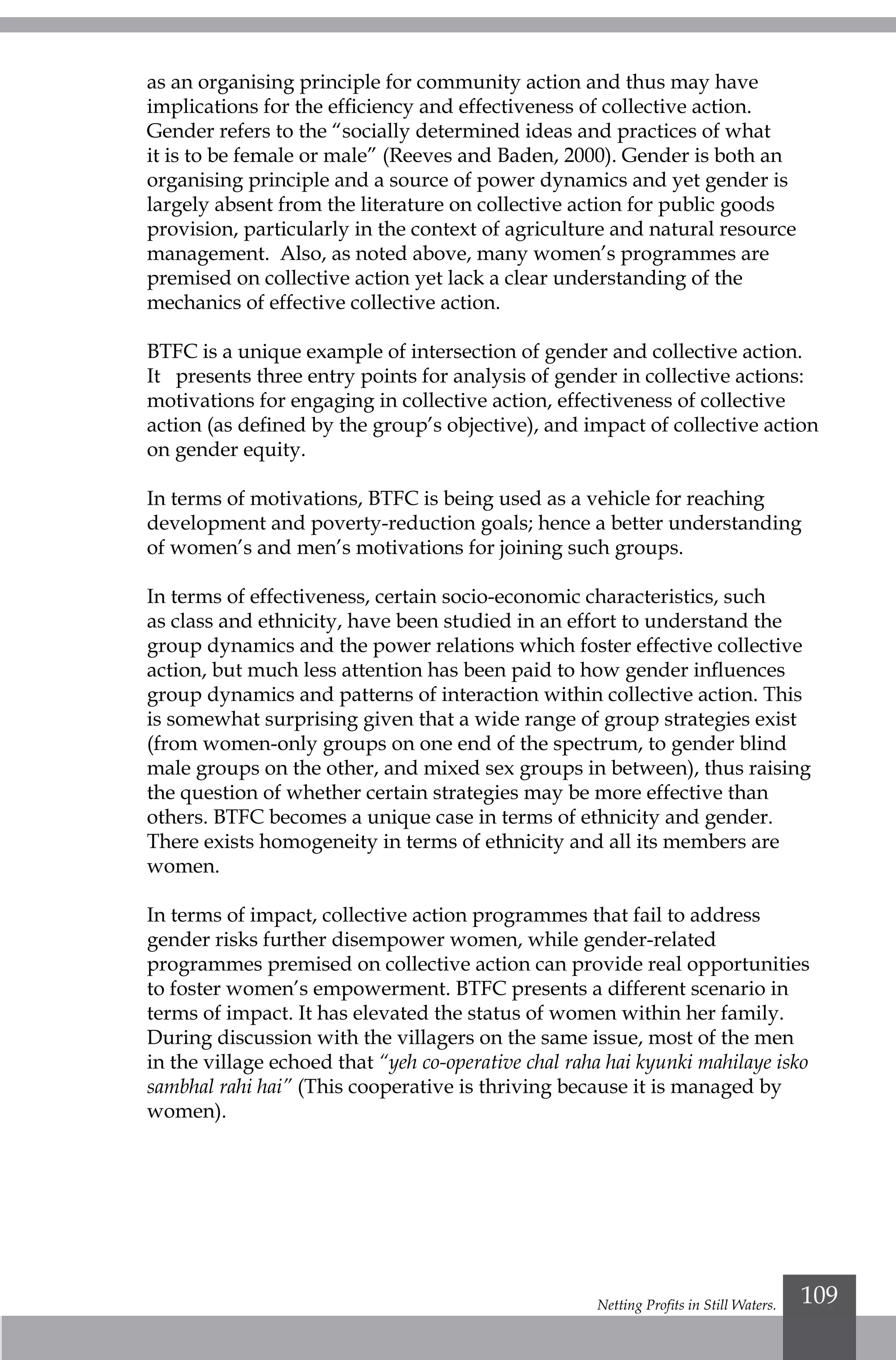Netting Profits in Still Waters. 109
as an organising principle for community action and thus may have
implications for the efficiency and effectiveness of collective action.
Gender refers to the “socially determined ideas and practices of what
it is to be female or male” (Reeves and Baden, 2000). Gender is both an
organising principle and a source of power dynamics and yet gender is
largely absent from the literature on collective action for public goods
provision, particularly in the context of agriculture and natural resource
management. Also, as noted above, many women’s programmes are
premised on collective action yet lack a clear understanding of the
mechanics of effective collective action.
BTFC is a unique example of intersection of gender and collective action.
It presents three entry points for analysis of gender in collective actions:
motivations for engaging in collective action, effectiveness of collective
action (as defined by the group’s objective), and impact of collective action
on gender equity.
In terms of motivations, BTFC is being used as a vehicle for reaching
development and poverty-reduction goals; hence a better understanding
of women’s and men’s motivations for joining such groups.
In terms of effectiveness, certain socio-economic characteristics, such
as class and ethnicity, have been studied in an effort to understand the
group dynamics and the power relations which foster effective collective
action, but much less attention has been paid to how gender influences
group dynamics and patterns of interaction within collective action. This
is somewhat surprising given that a wide range of group strategies exist
(from women-only groups on one end of the spectrum, to gender blind
male groups on the other, and mixed sex groups in between), thus raising
the question of whether certain strategies may be more effective than
others. BTFC becomes a unique case in terms of ethnicity and gender.
There exists homogeneity in terms of ethnicity and all its members are
women.
In terms of impact, collective action programmes that fail to address
gender risks further disempower women, while gender-related
programmes premised on collective action can provide real opportunities
to foster women’s empowerment. BTFC presents a different scenario in
terms of impact. It has elevated the status of women within her family.
During discussion with the villagers on the same issue, most of the men
in the village echoed that “yeh co-operative chal raha hai kyunki mahilaye isko
sambhal rahi hai” (This cooperative is thriving because it is managed by
women).
 