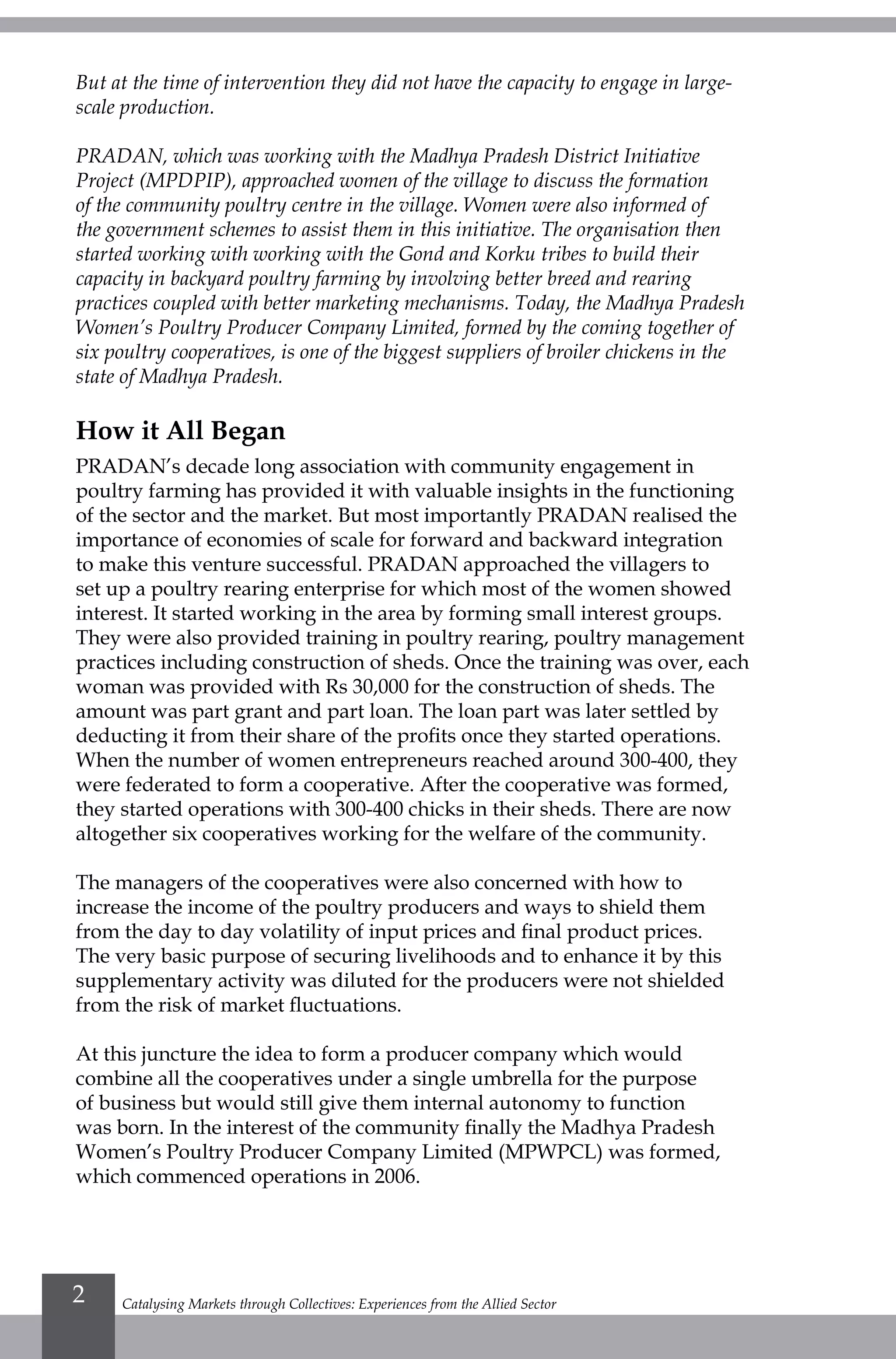 Catalysing Markets through Collectives: Experiences from the Allied Sector2
But at the time of intervention they did not have the capacity to engage in large-
scale production.
PRADAN, which was working with the Madhya Pradesh District Initiative
Project (MPDPIP), approached women of the village to discuss the formation
of the community poultry centre in the village. Women were also informed of
the government schemes to assist them in this initiative. The organisation then
started working with working with the Gond and Korku tribes to build their
capacity in backyard poultry farming by involving better breed and rearing
practices coupled with better marketing mechanisms. Today, the Madhya Pradesh
Women’s Poultry Producer Company Limited, formed by the coming together of
six poultry cooperatives, is one of the biggest suppliers of broiler chickens in the
state of Madhya Pradesh.
How it All Began
PRADAN’s decade long association with community engagement in
poultry farming has provided it with valuable insights in the functioning
of the sector and the market. But most importantly PRADAN realised the
importance of economies of scale for forward and backward integration
to make this venture successful. PRADAN approached the villagers to
set up a poultry rearing enterprise for which most of the women showed
interest. It started working in the area by forming small interest groups.
They were also provided training in poultry rearing, poultry management
practices including construction of sheds. Once the training was over, each
woman was provided with Rs 30,000 for the construction of sheds. The
amount was part grant and part loan. The loan part was later settled by
deducting it from their share of the profits once they started operations.
When the number of women entrepreneurs reached around 300-400, they
were federated to form a cooperative. After the cooperative was formed,
they started operations with 300-400 chicks in their sheds. There are now
altogether six cooperatives working for the welfare of the community.
The managers of the cooperatives were also concerned with how to
increase the income of the poultry producers and ways to shield them
from the day to day volatility of input prices and final product prices.
The very basic purpose of securing livelihoods and to enhance it by this
supplementary activity was diluted for the producers were not shielded
from the risk of market fluctuations.
At this juncture the idea to form a producer company which would
combine all the cooperatives under a single umbrella for the purpose
of business but would still give them internal autonomy to function
was born. In the interest of the community finally the Madhya Pradesh
Women’s Poultry Producer Company Limited (MPWPCL) was formed,
which commenced operations in 2006.
 