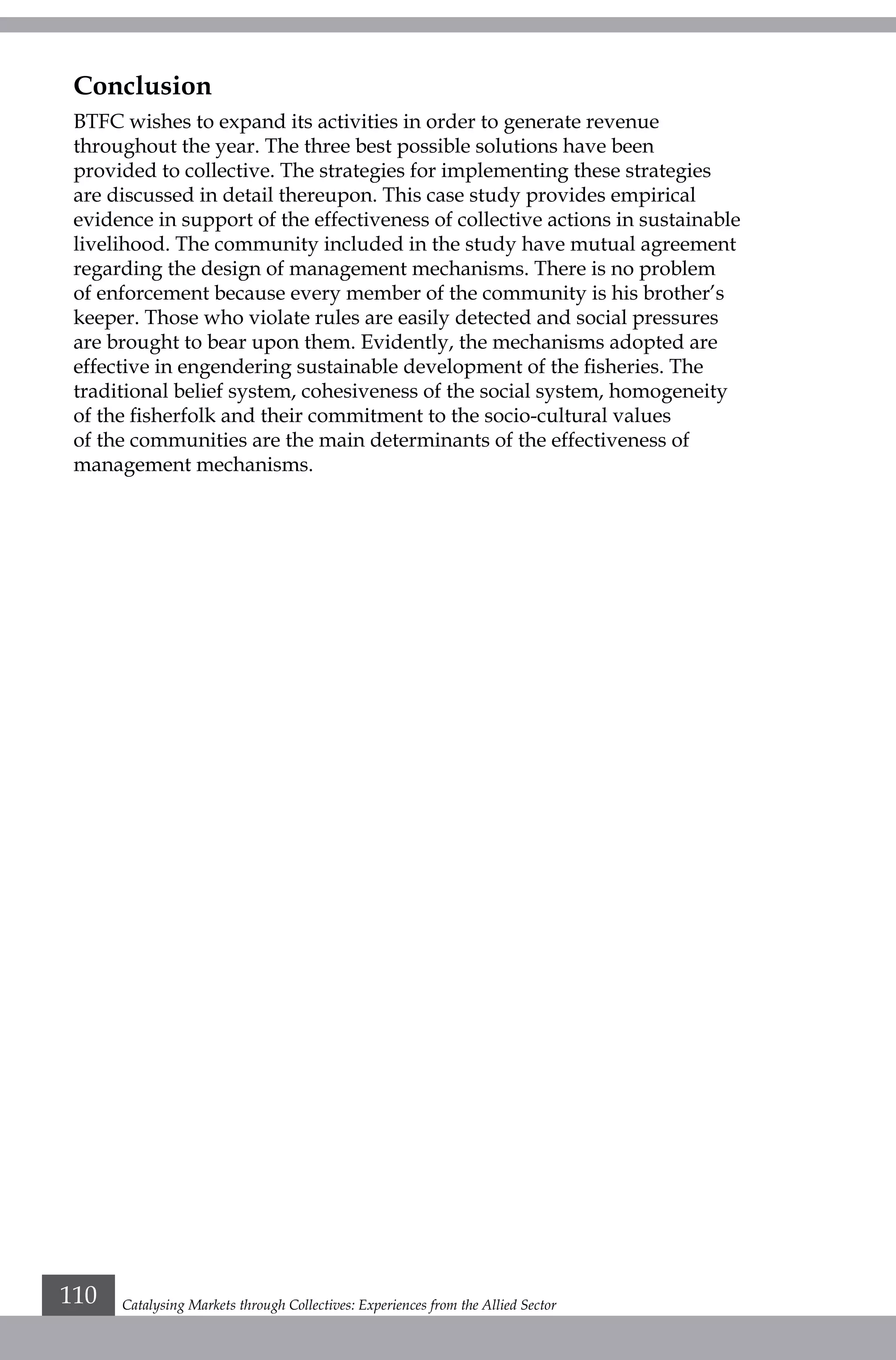 Catalysing Markets through Collectives: Experiences from the Allied Sector110
Conclusion
BTFC wishes to expand its activities in order to generate revenue
throughout the year. The three best possible solutions have been
provided to collective. The strategies for implementing these strategies
are discussed in detail thereupon. This case study provides empirical
evidence in support of the effectiveness of collective actions in sustainable
livelihood. The community included in the study have mutual agreement
regarding the design of management mechanisms. There is no problem
of enforcement because every member of the community is his brother’s
keeper. Those who violate rules are easily detected and social pressures
are brought to bear upon them. Evidently, the mechanisms adopted are
effective in engendering sustainable development of the fisheries. The
traditional belief system, cohesiveness of the social system, homogeneity
of the fisherfolk and their commitment to the socio-cultural values
of the communities are the main determinants of the effectiveness of
management mechanisms.
	
 
