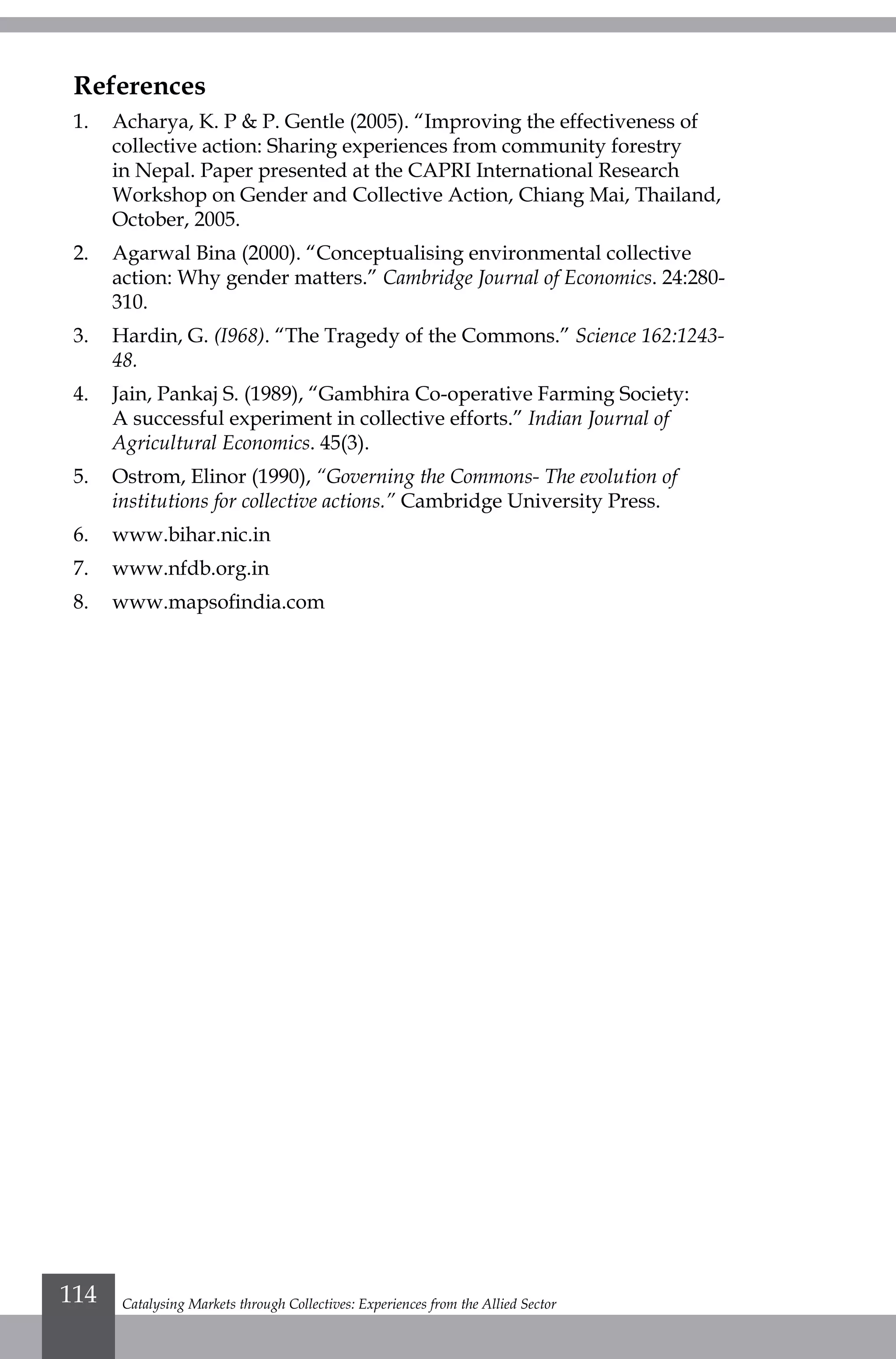 References
1.	 Acharya, K. P & P. Gentle (2005). “Improving the effectiveness of
collective action: Sharing experiences from community forestry
in Nepal. Paper presented at the CAPRI International Research
Workshop on Gender and Collective Action, Chiang Mai, Thailand,
October, 2005.
2.	 Agarwal Bina (2000). “Conceptualising environmental collective
action: Why gender matters.” Cambridge Journal of Economics. 24:280-
310.
3.	 Hardin, G. (I968). “The Tragedy of the Commons.” Science 162:1243-
48.
4.	 Jain, Pankaj S. (1989), “Gambhira Co-operative Farming Society:
A successful experiment in collective efforts.” Indian Journal of
Agricultural Economics. 45(3).
5.	 Ostrom, Elinor (1990), “Governing the Commons- The evolution of
institutions for collective actions.” Cambridge University Press.
6.	www.bihar.nic.in
7.	www.nfdb.org.in
8.	 www.mapsofindia.com
Catalysing Markets through Collectives: Experiences from the Allied Sector114
 