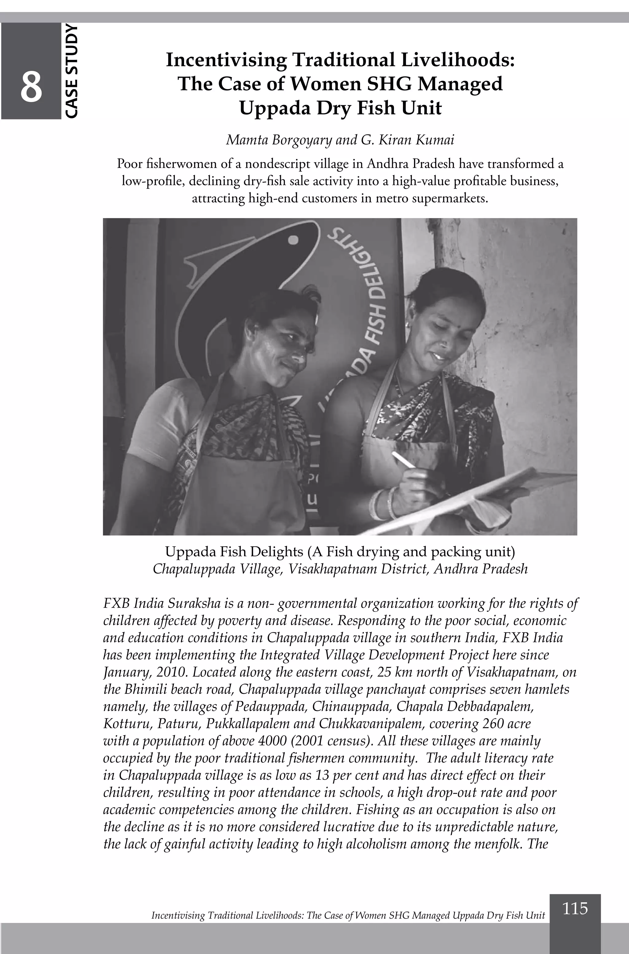 Incentivising Traditional Livelihoods: The Case of Women SHG Managed Uppada Dry Fish Unit 115
Uppada Fish Delights (A Fish drying and packing unit)
Chapaluppada Village, Visakhapatnam District, Andhra Pradesh
FXB India Suraksha is a non- governmental organization working for the rights of
children affected by poverty and disease. Responding to the poor social, economic
and education conditions in Chapaluppada village in southern India, FXB India
has been implementing the Integrated Village Development Project here since
January, 2010. Located along the eastern coast, 25 km north of Visakhapatnam, on
the Bhimili beach road, Chapaluppada village panchayat comprises seven hamlets
namely, the villages of Pedauppada, Chinauppada, Chapala Debbadapalem,
Kotturu, Paturu, Pukkallapalem and Chukkavanipalem, covering 260 acre
with a population of above 4000 (2001 census). All these villages are mainly
occupied by the poor traditional fishermen community. The adult literacy rate
in Chapaluppada village is as low as 13 per cent and has direct effect on their
children, resulting in poor attendance in schools, a high drop-out rate and poor
academic competencies among the children. Fishing as an occupation is also on
the decline as it is no more considered lucrative due to its unpredictable nature,
the lack of gainful activity leading to high alcoholism among the menfolk. The
Incentivising Traditional Livelihoods:
The Case of Women SHG Managed
Uppada Dry Fish Unit
Mamta Borgoyary and G. Kiran Kumai
Poor fisherwomen of a nondescript village in Andhra Pradesh have transformed a
low-profile, declining dry-fish sale activity into a high-value profitable business,
attracting high-end customers in metro supermarkets.
8
CASESTUDY
 