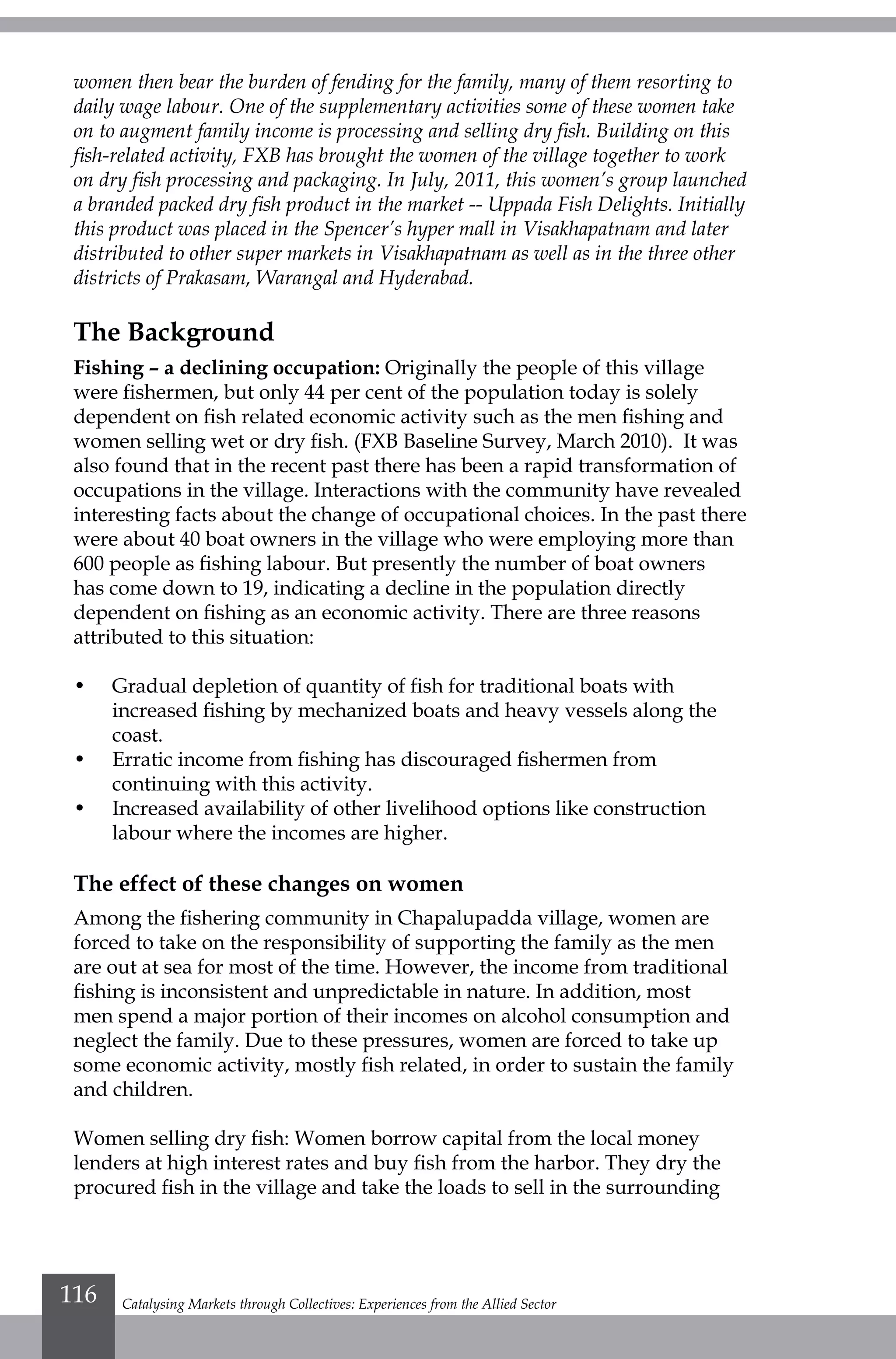 women then bear the burden of fending for the family, many of them resorting to
daily wage labour. One of the supplementary activities some of these women take
on to augment family income is processing and selling dry fish. Building on this
fish-related activity, FXB has brought the women of the village together to work
on dry fish processing and packaging. In July, 2011, this women’s group launched
a branded packed dry fish product in the market -- Uppada Fish Delights. Initially
this product was placed in the Spencer’s hyper mall in Visakhapatnam and later
distributed to other super markets in Visakhapatnam as well as in the three other
districts of Prakasam, Warangal and Hyderabad.
The Background
Fishing – a declining occupation: Originally the people of this village
were fishermen, but only 44 per cent of the population today is solely
dependent on fish related economic activity such as the men fishing and
women selling wet or dry fish. (FXB Baseline Survey, March 2010). It was
also found that in the recent past there has been a rapid transformation of
occupations in the village. Interactions with the community have revealed
interesting facts about the change of occupational choices. In the past there
were about 40 boat owners in the village who were employing more than
600 people as fishing labour. But presently the number of boat owners
has come down to 19, indicating a decline in the population directly
dependent on fishing as an economic activity. There are three reasons
attributed to this situation:
•	 Gradual depletion of quantity of fish for traditional boats with
increased fishing by mechanized boats and heavy vessels along the
coast.
•	 Erratic income from fishing has discouraged fishermen from
continuing with this activity.
•	 Increased availability of other livelihood options like construction
labour where the incomes are higher.
The effect of these changes on women
Among the fishering community in Chapalupadda village, women are
forced to take on the responsibility of supporting the family as the men
are out at sea for most of the time. However, the income from traditional
fishing is inconsistent and unpredictable in nature. In addition, most
men spend a major portion of their incomes on alcohol consumption and
neglect the family. Due to these pressures, women are forced to take up
some economic activity, mostly fish related, in order to sustain the family
and children.
Women selling dry fish: Women borrow capital from the local money
lenders at high interest rates and buy fish from the harbor. They dry the
procured fish in the village and take the loads to sell in the surrounding
Catalysing Markets through Collectives: Experiences from the Allied Sector116
 