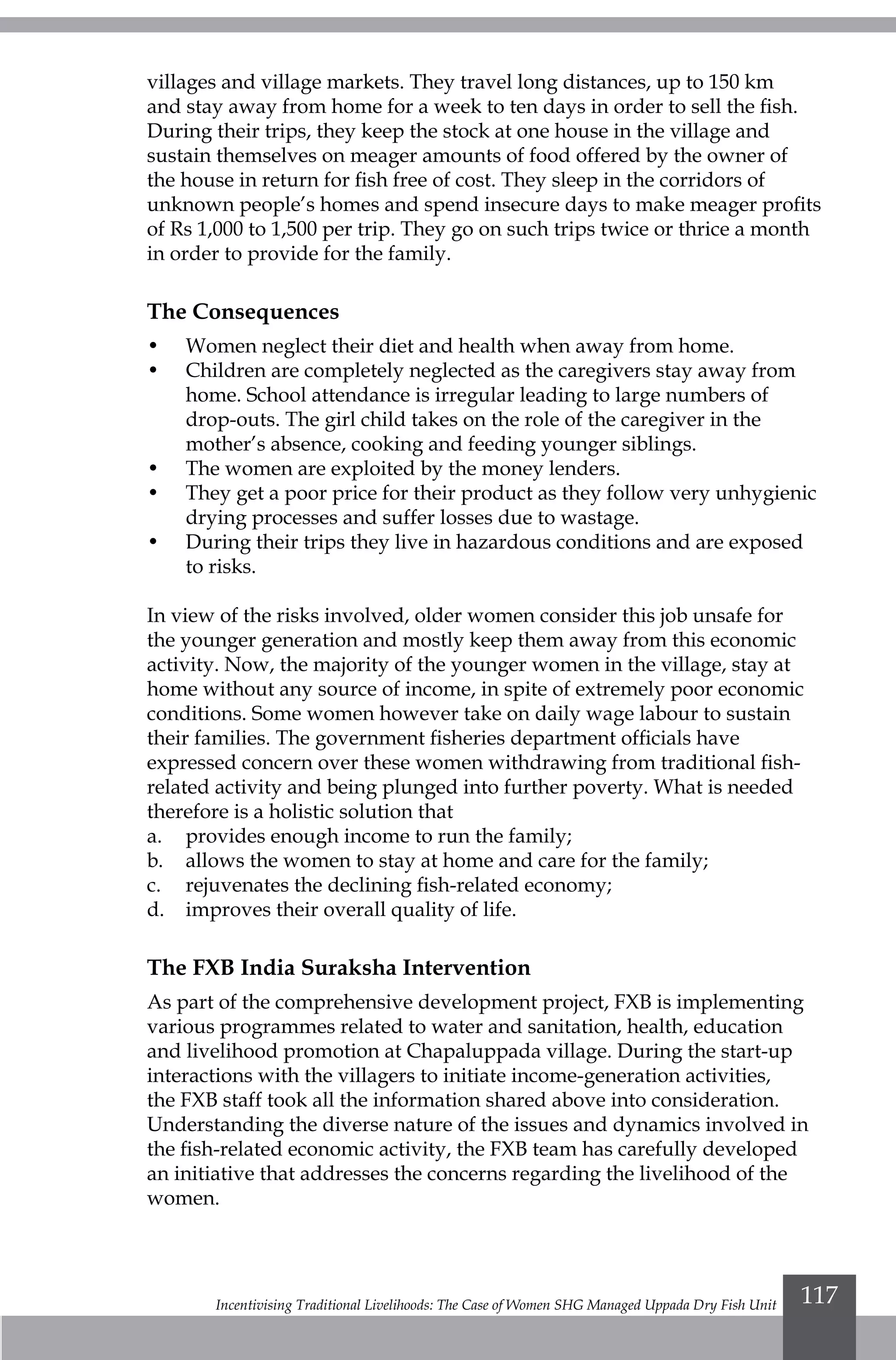 Incentivising Traditional Livelihoods: The Case of Women SHG Managed Uppada Dry Fish Unit 117
villages and village markets. They travel long distances, up to 150 km
and stay away from home for a week to ten days in order to sell the fish.
During their trips, they keep the stock at one house in the village and
sustain themselves on meager amounts of food offered by the owner of
the house in return for fish free of cost. They sleep in the corridors of
unknown people’s homes and spend insecure days to make meager profits
of Rs 1,000 to 1,500 per trip. They go on such trips twice or thrice a month
in order to provide for the family.
The Consequences
•	 Women neglect their diet and health when away from home.
•	 Children are completely neglected as the caregivers stay away from
home. School attendance is irregular leading to large numbers of
drop-outs. The girl child takes on the role of the caregiver in the
mother’s absence, cooking and feeding younger siblings.
•	 The women are exploited by the money lenders.
•	 They get a poor price for their product as they follow very unhygienic
drying processes and suffer losses due to wastage.
•	 During their trips they live in hazardous conditions and are exposed
to risks.
In view of the risks involved, older women consider this job unsafe for
the younger generation and mostly keep them away from this economic
activity. Now, the majority of the younger women in the village, stay at
home without any source of income, in spite of extremely poor economic
conditions. Some women however take on daily wage labour to sustain
their families. The government fisheries department officials have
expressed concern over these women withdrawing from traditional fish-
related activity and being plunged into further poverty. What is needed
therefore is a holistic solution that
a.	 provides enough income to run the family;
b.	 allows the women to stay at home and care for the family;
c.	 rejuvenates the declining fish-related economy;
d.	 improves their overall quality of life.
The FXB India Suraksha Intervention
As part of the comprehensive development project, FXB is implementing
various programmes related to water and sanitation, health, education
and livelihood promotion at Chapaluppada village. During the start-up
interactions with the villagers to initiate income-generation activities,
the FXB staff took all the information shared above into consideration.
Understanding the diverse nature of the issues and dynamics involved in
the fish-related economic activity, the FXB team has carefully developed
an initiative that addresses the concerns regarding the livelihood of the
women.
 