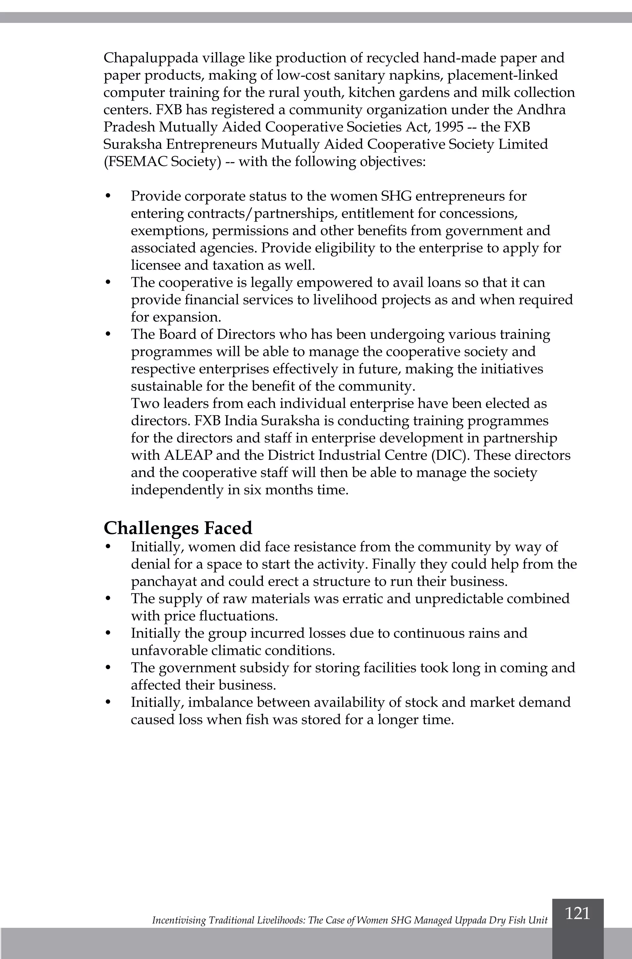 Incentivising Traditional Livelihoods: The Case of Women SHG Managed Uppada Dry Fish Unit 121
Chapaluppada village like production of recycled hand-made paper and
paper products, making of low-cost sanitary napkins, placement-linked
computer training for the rural youth, kitchen gardens and milk collection
centers. FXB has registered a community organization under the Andhra
Pradesh Mutually Aided Cooperative Societies Act, 1995 -- the FXB
Suraksha Entrepreneurs Mutually Aided Cooperative Society Limited
(FSEMAC Society) -- with the following objectives:
•	 Provide corporate status to the women SHG entrepreneurs for
entering contracts/partnerships, entitlement for concessions,
exemptions, permissions and other benefits from government and
associated agencies. Provide eligibility to the enterprise to apply for
licensee and taxation as well.
•	 The cooperative is legally empowered to avail loans so that it can
provide financial services to livelihood projects as and when required
for expansion.
•	 The Board of Directors who has been undergoing various training
programmes will be able to manage the cooperative society and
respective enterprises effectively in future, making the initiatives
sustainable for the benefit of the community.
	 Two leaders from each individual enterprise have been elected as
directors. FXB India Suraksha is conducting training programmes
for the directors and staff in enterprise development in partnership
with ALEAP and the District Industrial Centre (DIC). These directors
and the cooperative staff will then be able to manage the society
independently in six months time.
Challenges Faced
•	 Initially, women did face resistance from the community by way of
denial for a space to start the activity. Finally they could help from the
panchayat and could erect a structure to run their business.
•	 The supply of raw materials was erratic and unpredictable combined
with price fluctuations.
•	 Initially the group incurred losses due to continuous rains and
unfavorable climatic conditions.
•	 The government subsidy for storing facilities took long in coming and
affected their business.
•	 Initially, imbalance between availability of stock and market demand
caused loss when fish was stored for a longer time.
 