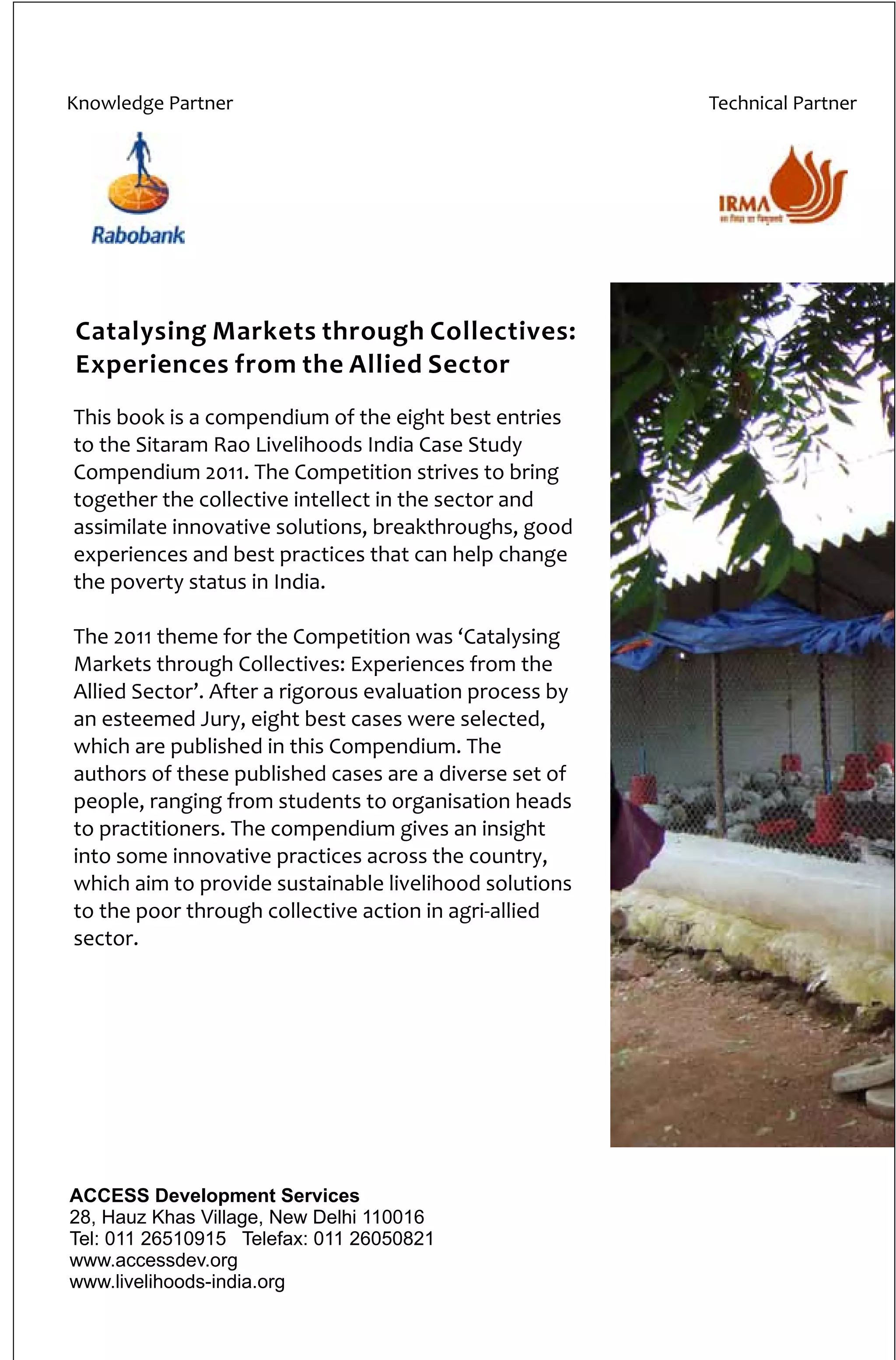 Catalysing Markets through Collectives:
Experiences from the Allied Sector
Knowledge Partner Technical Partner
This book is a compendium of the eight best entries
to the Sitaram Rao Livelihoods India Case Study
Compendium 2011. The Competition strives to bring
together the collective intellect in the sector and
assimilate innovative solutions, breakthroughs, good
experiences and best practices that can help change
the poverty status in India.
The 2011 theme for the Competition was ‘Catalysing
Markets through Collectives
. After a rigorous evaluation process by
an esteemed Jury, eight best cases were selected,
which are published in this Compendium. The
authors of these published cases are a diverse set of
people, ranging from students to organisation heads
to practitioners. The compendium gives an insight
into some innovative practices across the country,
which aim to provide sustainable livelihood solutions
to the poor through collective action in agri-allied
sector.
: Experiences from the
Allied Sector’
ACCESS Development Services
28, Hauz Khas Village, New Delhi 110016
Tel: 011 26510915 Telefax: 011 26050821
www.accessdev.org
www.livelihoods-india.org
 