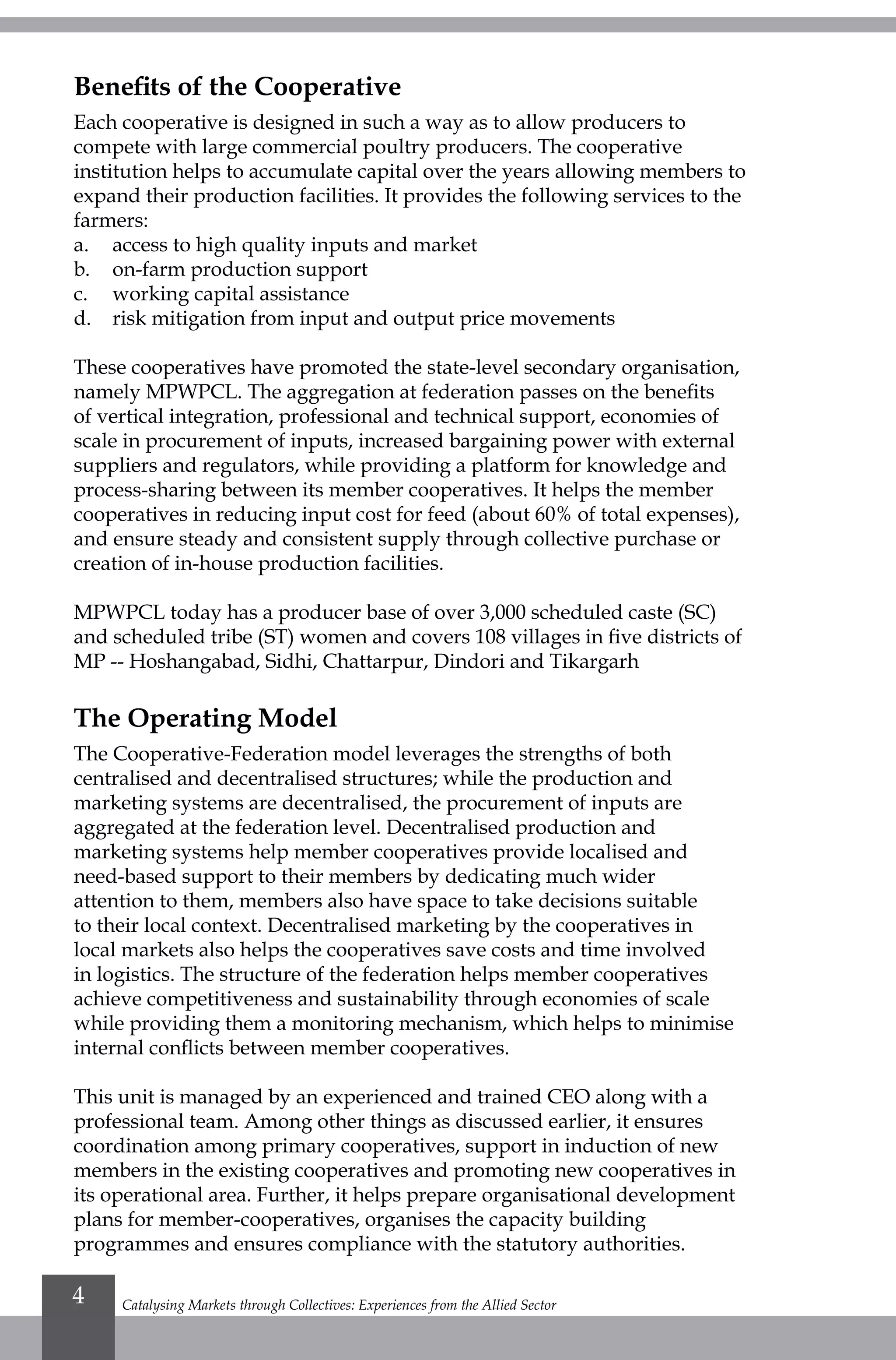 Catalysing Markets through Collectives: Experiences from the Allied Sector4
Benefits of the Cooperative
Each cooperative is designed in such a way as to allow producers to
compete with large commercial poultry producers. The cooperative
institution helps to accumulate capital over the years allowing members to
expand their production facilities. It provides the following services to the
farmers:
a.	 access to high quality inputs and market
b.	 on-farm production support
c.	 working capital assistance
d.	 risk mitigation from input and output price movements
These cooperatives have promoted the state-level secondary organisation,
namely MPWPCL. The aggregation at federation passes on the benefits
of vertical integration, professional and technical support, economies of
scale in procurement of inputs, increased bargaining power with external
suppliers and regulators, while providing a platform for knowledge and
process-sharing between its member cooperatives. It helps the member
cooperatives in reducing input cost for feed (about 60% of total expenses),
and ensure steady and consistent supply through collective purchase or
creation of in-house production facilities.
MPWPCL today has a producer base of over 3,000 scheduled caste (SC)
and scheduled tribe (ST) women and covers 108 villages in five districts of
MP -- Hoshangabad, Sidhi, Chattarpur, Dindori and Tikargarh
The Operating Model
The Cooperative-Federation model leverages the strengths of both
centralised and decentralised structures; while the production and
marketing systems are decentralised, the procurement of inputs are
aggregated at the federation level. Decentralised production and
marketing systems help member cooperatives provide localised and
need-based support to their members by dedicating much wider
attention to them, members also have space to take decisions suitable
to their local context. Decentralised marketing by the cooperatives in
local markets also helps the cooperatives save costs and time involved
in logistics. The structure of the federation helps member cooperatives
achieve competitiveness and sustainability through economies of scale
while providing them a monitoring mechanism, which helps to minimise
internal conflicts between member cooperatives.
This unit is managed by an experienced and trained CEO along with a
professional team. Among other things as discussed earlier, it ensures
coordination among primary cooperatives, support in induction of new
members in the existing cooperatives and promoting new cooperatives in
its operational area. Further, it helps prepare organisational development
plans for member-cooperatives, organises the capacity building
programmes and ensures compliance with the statutory authorities.
 