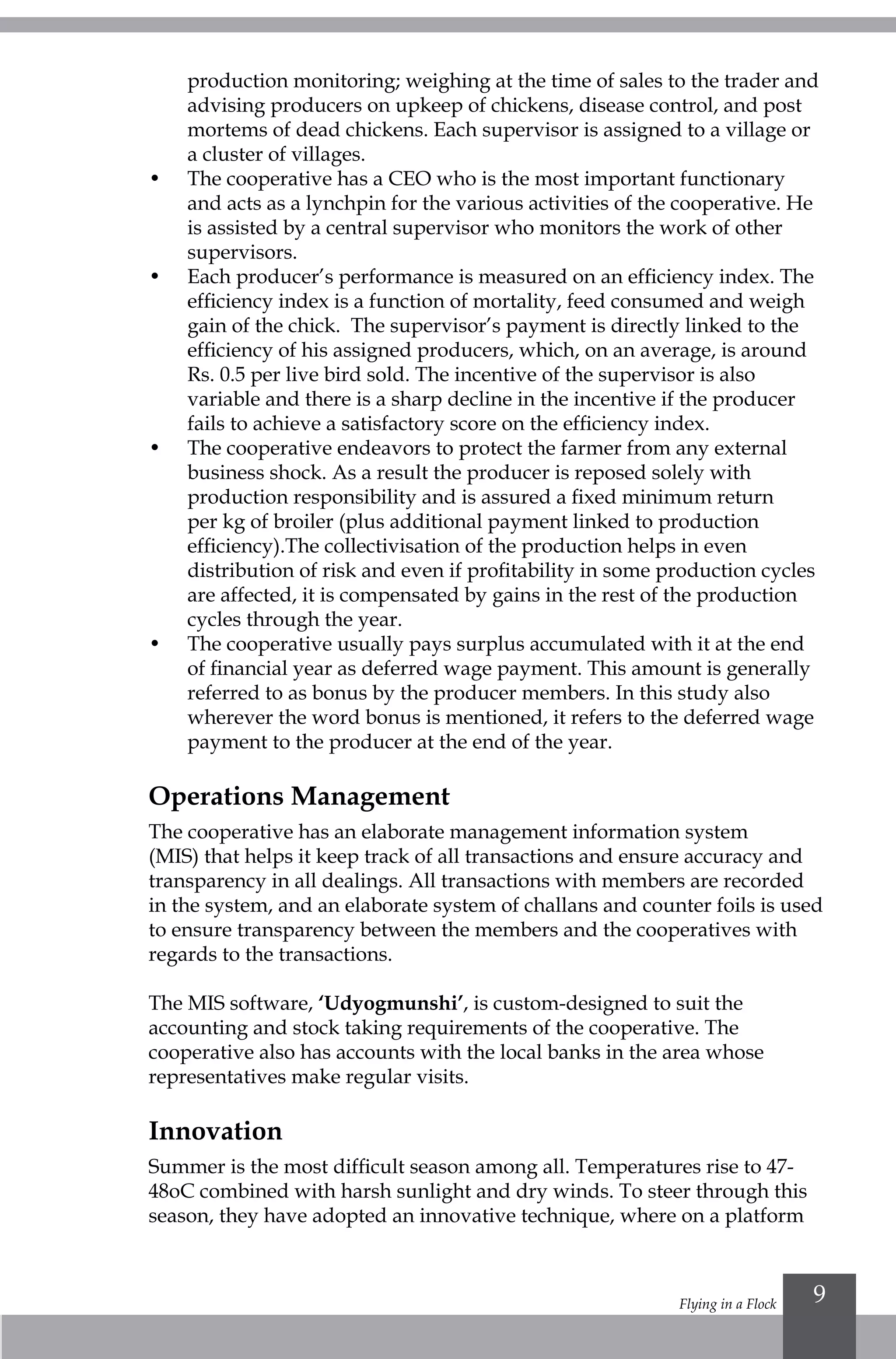 Flying in a Flock 9
production monitoring; weighing at the time of sales to the trader and
advising producers on upkeep of chickens, disease control, and post
mortems of dead chickens. Each supervisor is assigned to a village or
a cluster of villages.
•	 The cooperative has a CEO who is the most important functionary
and acts as a lynchpin for the various activities of the cooperative. He
is assisted by a central supervisor who monitors the work of other
supervisors.
•	 Each producer’s performance is measured on an efficiency index. The
efficiency index is a function of mortality, feed consumed and weigh
gain of the chick. The supervisor’s payment is directly linked to the
efficiency of his assigned producers, which, on an average, is around
Rs. 0.5 per live bird sold. The incentive of the supervisor is also
variable and there is a sharp decline in the incentive if the producer
fails to achieve a satisfactory score on the efficiency index.
•	 The cooperative endeavors to protect the farmer from any external
business shock. As a result the producer is reposed solely with
production responsibility and is assured a fixed minimum return
per kg of broiler (plus additional payment linked to production
efficiency).The collectivisation of the production helps in even
distribution of risk and even if profitability in some production cycles
are affected, it is compensated by gains in the rest of the production
cycles through the year.
•	 The cooperative usually pays surplus accumulated with it at the end
of financial year as deferred wage payment. This amount is generally
referred to as bonus by the producer members. In this study also
wherever the word bonus is mentioned, it refers to the deferred wage
payment to the producer at the end of the year.
Operations Management
The cooperative has an elaborate management information system
(MIS) that helps it keep track of all transactions and ensure accuracy and
transparency in all dealings. All transactions with members are recorded
in the system, and an elaborate system of challans and counter foils is used
to ensure transparency between the members and the cooperatives with
regards to the transactions.
The MIS software, ‘Udyogmunshi’, is custom-designed to suit the
accounting and stock taking requirements of the cooperative. The
cooperative also has accounts with the local banks in the area whose
representatives make regular visits.
Innovation
Summer is the most difficult season among all. Temperatures rise to 47-
48oC combined with harsh sunlight and dry winds. To steer through this
season, they have adopted an innovative technique, where on a platform
 