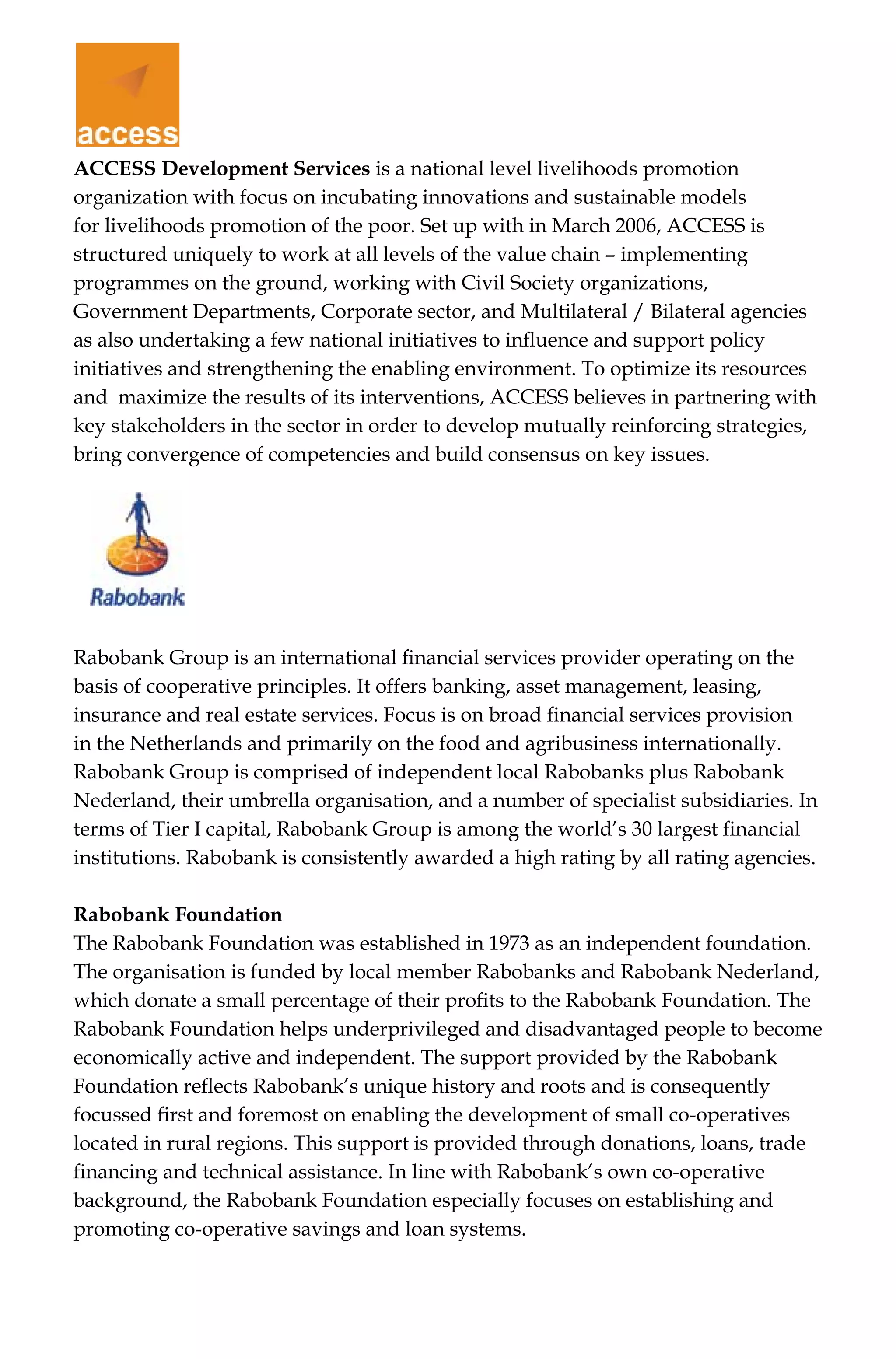 ACCESS Development Services is a national level livelihoods promotion
organization with focus on incubating innovations and sustainable models
for livelihoods promotion of the poor. Set up with in March 2006, ACCESS is
structured uniquely to work at all levels of the value chain – implementing
programmes on the ground, working with Civil Society organizations,
Government Departments, Corporate sector, and Multilateral / Bilateral agencies
as also undertaking a few national initiatives to influence and support policy
initiatives and strengthening the enabling environment. To optimize its resources
and maximize the results of its interventions, ACCESS believes in partnering with
key stakeholders in the sector in order to develop mutually reinforcing strategies,
bring convergence of competencies and build consensus on key issues.
Rabobank Group is an international financial services provider operating on the
basis of cooperative principles. It offers banking, asset management, leasing,
insurance and real estate services. Focus is on broad financial services provision
in the Netherlands and primarily on the food and agribusiness internationally.
Rabobank Group is comprised of independent local Rabobanks plus Rabobank
Nederland, their umbrella organisation, and a number of specialist subsidiaries. In
terms of Tier I capital, Rabobank Group is among the world’s 30 largest financial
institutions. Rabobank is consistently awarded a high rating by all rating agencies.
Rabobank Foundation
The Rabobank Foundation was established in 1973 as an independent foundation.
The organisation is funded by local member Rabobanks and Rabobank Nederland,
which donate a small percentage of their profits to the Rabobank Foundation. The
Rabobank Foundation helps underprivileged and disadvantaged people to become
economically active and independent. The support provided by the Rabobank
Foundation reflects Rabobank’s unique history and roots and is consequently
focussed first and foremost on enabling the development of small co-operatives
located in rural regions. This support is provided through donations, loans, trade
financing and technical assistance. In line with Rabobank’s own co-operative
background, the Rabobank Foundation especially focuses on establishing and
promoting co-operative savings and loan systems.
 