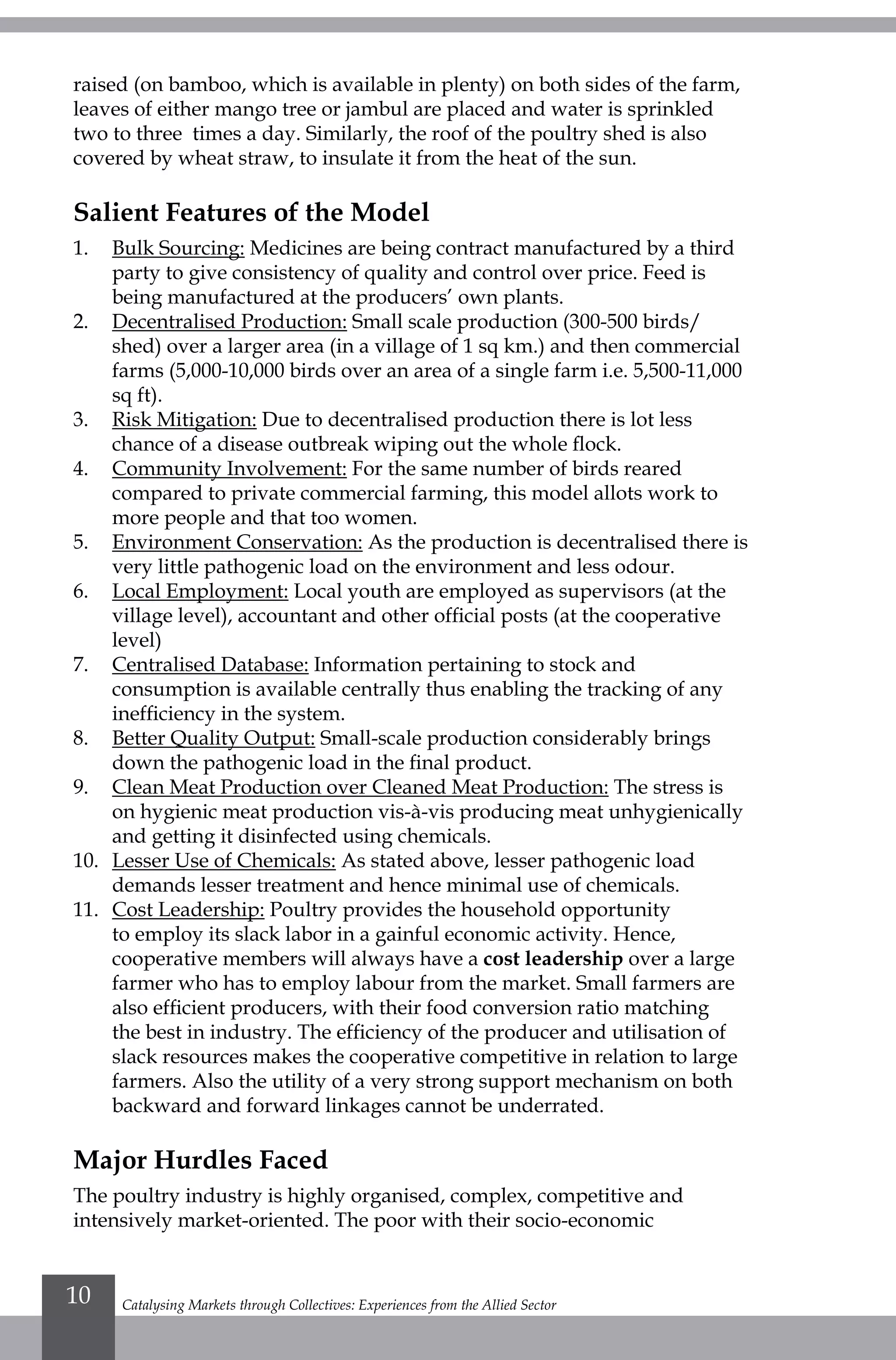 Catalysing Markets through Collectives: Experiences from the Allied Sector10
raised (on bamboo, which is available in plenty) on both sides of the farm,
leaves of either mango tree or jambul are placed and water is sprinkled
two to three times a day. Similarly, the roof of the poultry shed is also
covered by wheat straw, to insulate it from the heat of the sun.
Salient Features of the Model
1.	 Bulk Sourcing: Medicines are being contract manufactured by a third
party to give consistency of quality and control over price. Feed is
being manufactured at the producers’ own plants.
2.	 Decentralised Production: Small scale production (300-500 birds/
shed) over a larger area (in a village of 1 sq km.) and then commercial
farms (5,000-10,000 birds over an area of a single farm i.e. 5,500-11,000
sq ft).
3.	 Risk Mitigation: Due to decentralised production there is lot less
chance of a disease outbreak wiping out the whole flock.
4.	 Community Involvement: For the same number of birds reared
compared to private commercial farming, this model allots work to
more people and that too women.
5.	 Environment Conservation: As the production is decentralised there is
very little pathogenic load on the environment and less odour.
6.	 Local Employment: Local youth are employed as supervisors (at the
village level), accountant and other official posts (at the cooperative
level)
7.	 Centralised Database: Information pertaining to stock and
consumption is available centrally thus enabling the tracking of any
inefficiency in the system.
8.	 Better Quality Output: Small-scale production considerably brings
down the pathogenic load in the final product.
9.	 Clean Meat Production over Cleaned Meat Production: The stress is
on hygienic meat production vis-à-vis producing meat unhygienically
and getting it disinfected using chemicals.
10.	 Lesser Use of Chemicals: As stated above, lesser pathogenic load
demands lesser treatment and hence minimal use of chemicals.
11.	 Cost Leadership: Poultry provides the household opportunity
to employ its slack labor in a gainful economic activity. Hence,
cooperative members will always have a cost leadership over a large
farmer who has to employ labour from the market. Small farmers are
also efficient producers, with their food conversion ratio matching
the best in industry. The efficiency of the producer and utilisation of
slack resources makes the cooperative competitive in relation to large
farmers. Also the utility of a very strong support mechanism on both
backward and forward linkages cannot be underrated.
Major Hurdles Faced
The poultry industry is highly organised, complex, competitive and
intensively market-oriented. The poor with their socio-economic
 