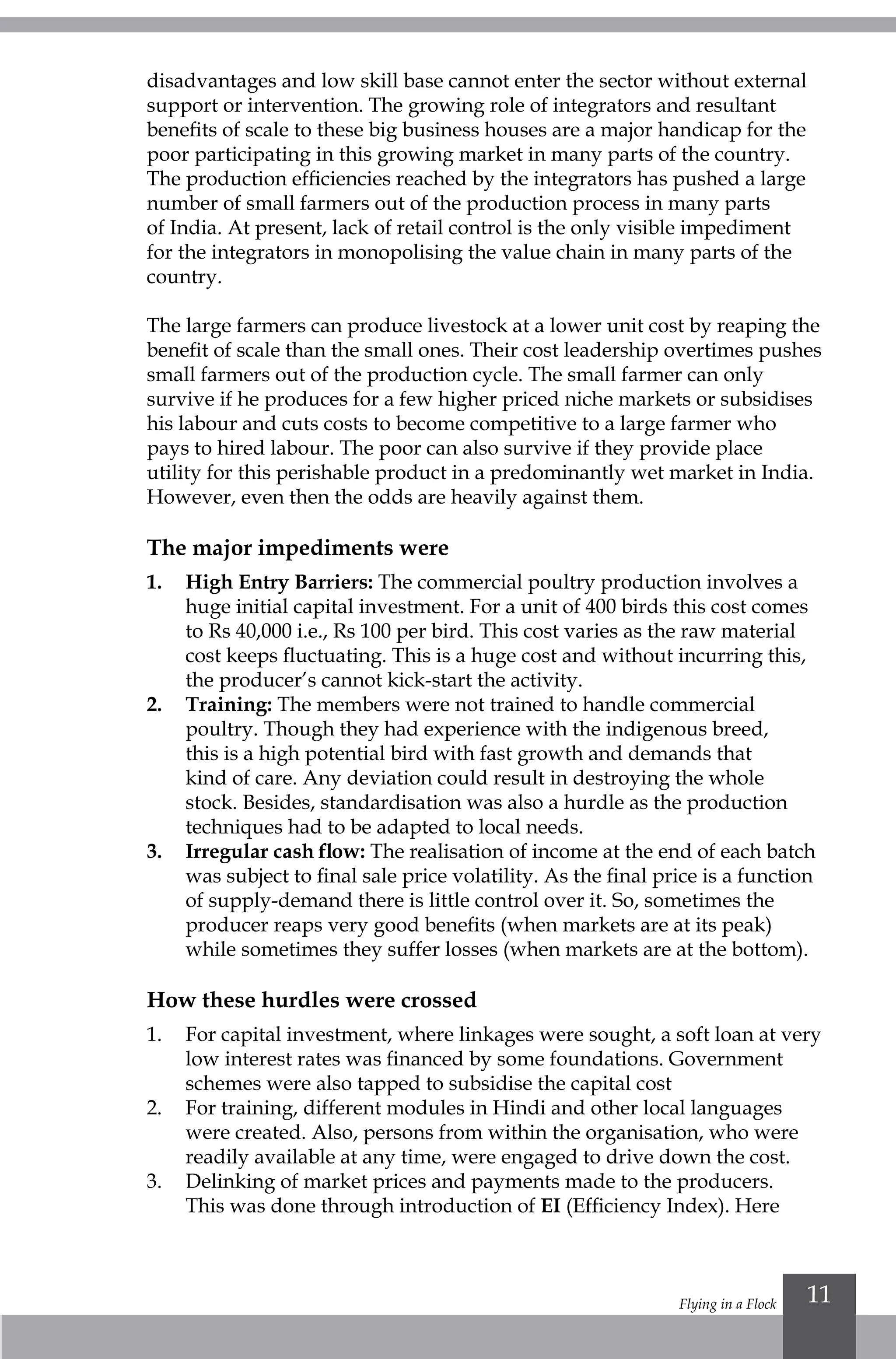 Flying in a Flock 11
disadvantages and low skill base cannot enter the sector without external
support or intervention. The growing role of integrators and resultant
benefits of scale to these big business houses are a major handicap for the
poor participating in this growing market in many parts of the country.
The production efficiencies reached by the integrators has pushed a large
number of small farmers out of the production process in many parts
of India. At present, lack of retail control is the only visible impediment
for the integrators in monopolising the value chain in many parts of the
country.
The large farmers can produce livestock at a lower unit cost by reaping the
benefit of scale than the small ones. Their cost leadership overtimes pushes
small farmers out of the production cycle. The small farmer can only
survive if he produces for a few higher priced niche markets or subsidises
his labour and cuts costs to become competitive to a large farmer who
pays to hired labour. The poor can also survive if they provide place
utility for this perishable product in a predominantly wet market in India.
However, even then the odds are heavily against them.
The major impediments were
1.	High Entry Barriers: The commercial poultry production involves a
huge initial capital investment. For a unit of 400 birds this cost comes
to Rs 40,000 i.e., Rs 100 per bird. This cost varies as the raw material
cost keeps fluctuating. This is a huge cost and without incurring this,
the producer’s cannot kick-start the activity.
2.	Training: The members were not trained to handle commercial
poultry. Though they had experience with the indigenous breed,
this is a high potential bird with fast growth and demands that
kind of care. Any deviation could result in destroying the whole
stock. Besides, standardisation was also a hurdle as the production
techniques had to be adapted to local needs.
3.	 Irregular cash flow: The realisation of income at the end of each batch
was subject to final sale price volatility. As the final price is a function
of supply-demand there is little control over it. So, sometimes the
producer reaps very good benefits (when markets are at its peak)
while sometimes they suffer losses (when markets are at the bottom).
How these hurdles were crossed
1.	 For capital investment, where linkages were sought, a soft loan at very
low interest rates was financed by some foundations. Government
schemes were also tapped to subsidise the capital cost
2.	 For training, different modules in Hindi and other local languages
were created. Also, persons from within the organisation, who were
readily available at any time, were engaged to drive down the cost.
3.	 Delinking of market prices and payments made to the producers.
This was done through introduction of EI (Efficiency Index). Here
 