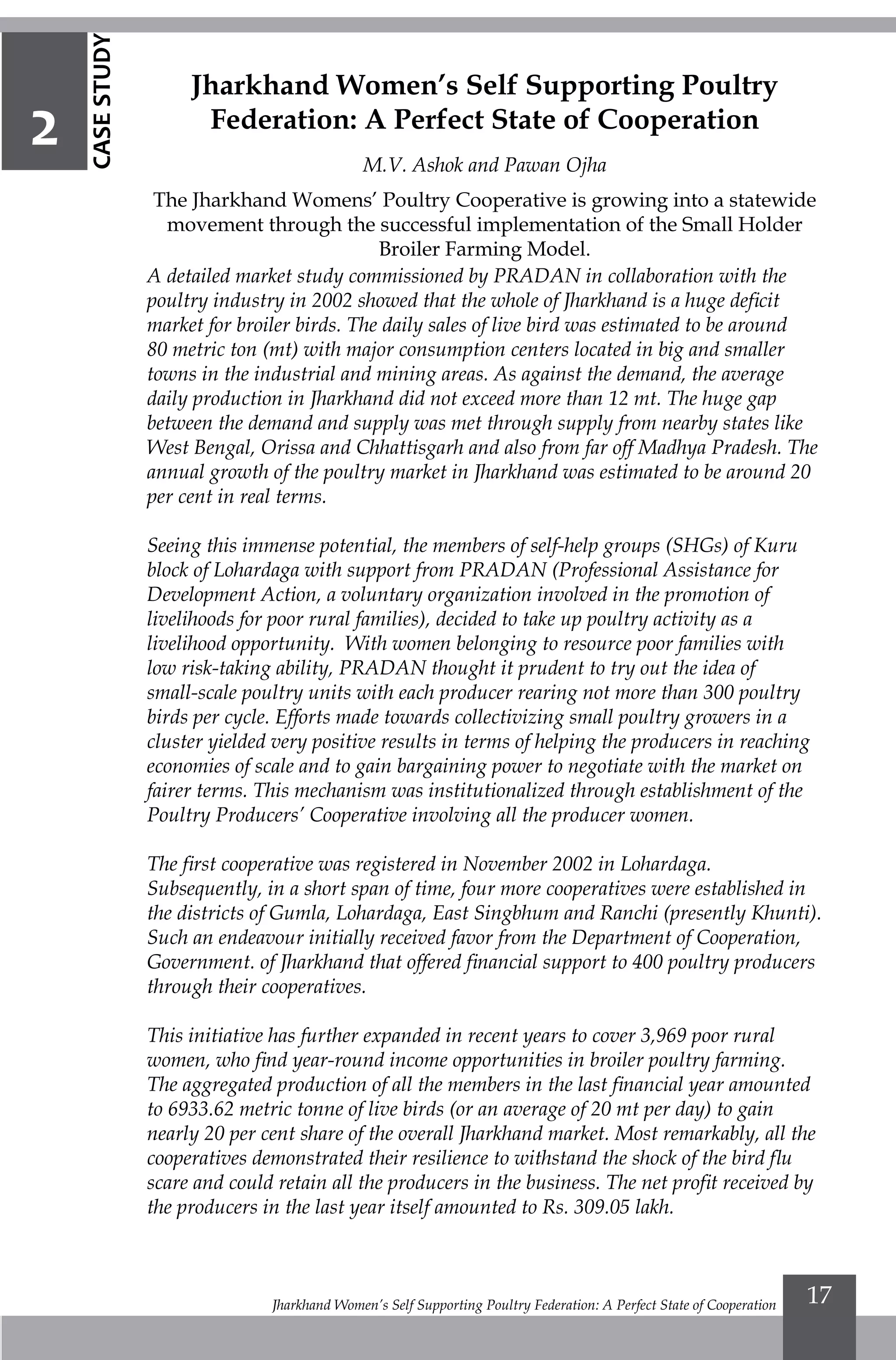 Jharkhand Women’s Self Supporting Poultry Federation: A Perfect State of Cooperation 17
Jharkhand Women’s Self Supporting Poultry
Federation: A Perfect State of Cooperation
M.V. Ashok and Pawan Ojha
The Jharkhand Womens’ Poultry Cooperative is growing into a statewide
movement through the successful implementation of the Small Holder
Broiler Farming Model.
A detailed market study commissioned by PRADAN in collaboration with the
poultry industry in 2002 showed that the whole of Jharkhand is a huge deficit
market for broiler birds. The daily sales of live bird was estimated to be around
80 metric ton (mt) with major consumption centers located in big and smaller
towns in the industrial and mining areas. As against the demand, the average
daily production in Jharkhand did not exceed more than 12 mt. The huge gap
between the demand and supply was met through supply from nearby states like
West Bengal, Orissa and Chhattisgarh and also from far off Madhya Pradesh. The
annual growth of the poultry market in Jharkhand was estimated to be around 20
per cent in real terms.
Seeing this immense potential, the members of self-help groups (SHGs) of Kuru
block of Lohardaga with support from PRADAN (Professional Assistance for
Development Action, a voluntary organization involved in the promotion of
livelihoods for poor rural families), decided to take up poultry activity as a
livelihood opportunity. With women belonging to resource poor families with
low risk-taking ability, PRADAN thought it prudent to try out the idea of
small-scale poultry units with each producer rearing not more than 300 poultry
birds per cycle. Efforts made towards collectivizing small poultry growers in a
cluster yielded very positive results in terms of helping the producers in reaching
economies of scale and to gain bargaining power to negotiate with the market on
fairer terms. This mechanism was institutionalized through establishment of the
Poultry Producers’ Cooperative involving all the producer women.
The first cooperative was registered in November 2002 in Lohardaga.
Subsequently, in a short span of time, four more cooperatives were established in
the districts of Gumla, Lohardaga, East Singbhum and Ranchi (presently Khunti).
Such an endeavour initially received favor from the Department of Cooperation,
Government. of Jharkhand that offered financial support to 400 poultry producers
through their cooperatives.
This initiative has further expanded in recent years to cover 3,969 poor rural
women, who find year-round income opportunities in broiler poultry farming.
The aggregated production of all the members in the last financial year amounted
to 6933.62 metric tonne of live birds (or an average of 20 mt per day) to gain
nearly 20 per cent share of the overall Jharkhand market. Most remarkably, all the
cooperatives demonstrated their resilience to withstand the shock of the bird flu
scare and could retain all the producers in the business. The net profit received by
the producers in the last year itself amounted to Rs. 309.05 lakh.
2
CASESTUDY
 