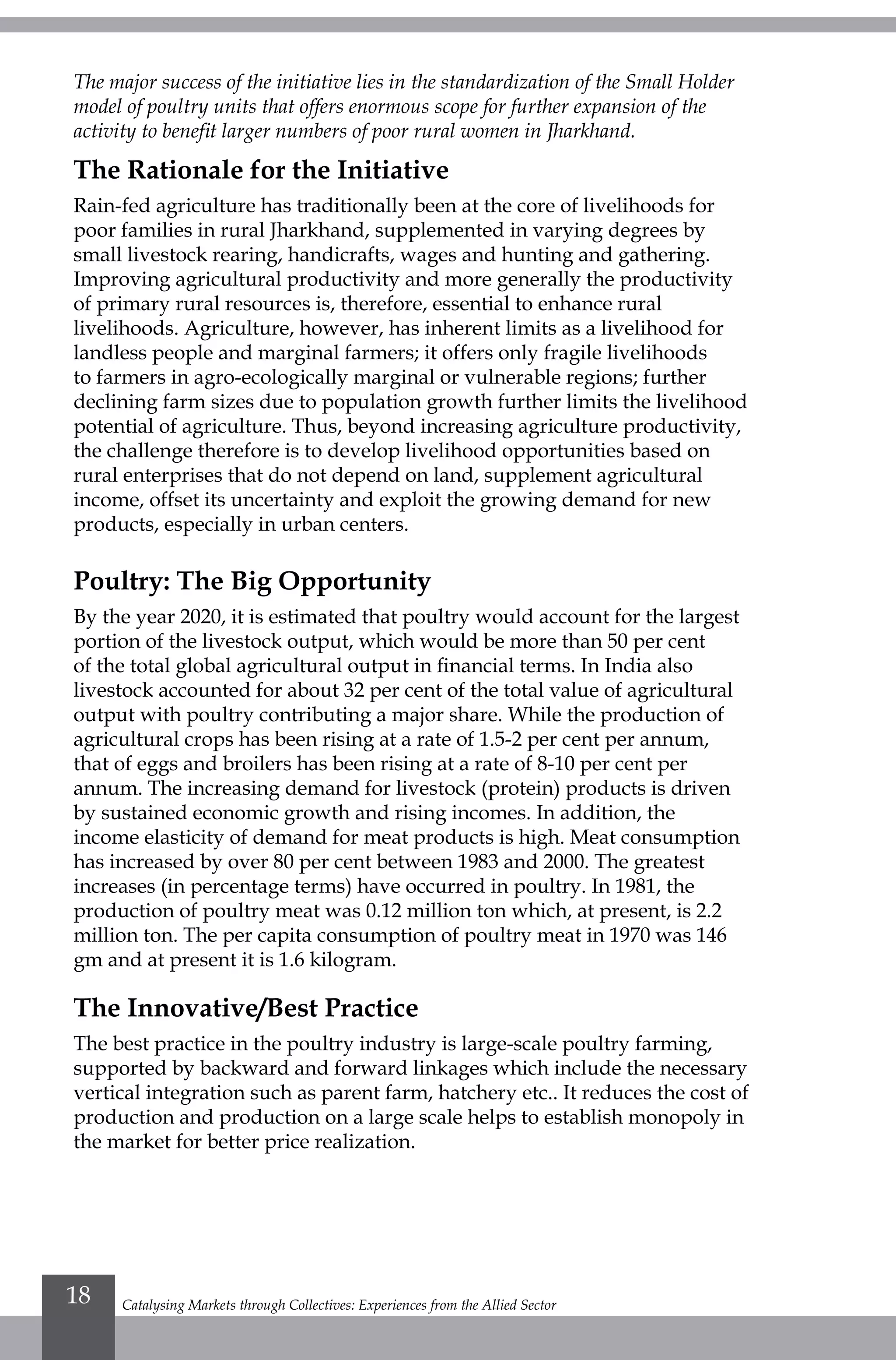 Catalysing Markets through Collectives: Experiences from the Allied Sector18
The major success of the initiative lies in the standardization of the Small Holder
model of poultry units that offers enormous scope for further expansion of the
activity to benefit larger numbers of poor rural women in Jharkhand.
The Rationale for the Initiative
Rain-fed agriculture has traditionally been at the core of livelihoods for
poor families in rural Jharkhand, supplemented in varying degrees by
small livestock rearing, handicrafts, wages and hunting and gathering.
Improving agricultural productivity and more generally the productivity
of primary rural resources is, therefore, essential to enhance rural
livelihoods. Agriculture, however, has inherent limits as a livelihood for
landless people and marginal farmers; it offers only fragile livelihoods
to farmers in agro-ecologically marginal or vulnerable regions; further
declining farm sizes due to population growth further limits the livelihood
potential of agriculture. Thus, beyond increasing agriculture productivity,
the challenge therefore is to develop livelihood opportunities based on
rural enterprises that do not depend on land, supplement agricultural
income, offset its uncertainty and exploit the growing demand for new
products, especially in urban centers.
Poultry: The Big Opportunity
By the year 2020, it is estimated that poultry would account for the largest
portion of the livestock output, which would be more than 50 per cent
of the total global agricultural output in financial terms. In India also
livestock accounted for about 32 per cent of the total value of agricultural
output with poultry contributing a major share. While the production of
agricultural crops has been rising at a rate of 1.5-2 per cent per annum,
that of eggs and broilers has been rising at a rate of 8-10 per cent per
annum. The increasing demand for livestock (protein) products is driven
by sustained economic growth and rising incomes. In addition, the
income elasticity of demand for meat products is high. Meat consumption
has increased by over 80 per cent between 1983 and 2000. The greatest
increases (in percentage terms) have occurred in poultry. In 1981, the
production of poultry meat was 0.12 million ton which, at present, is 2.2
million ton. The per capita consumption of poultry meat in 1970 was 146
gm and at present it is 1.6 kilogram.
The Innovative/Best Practice
The best practice in the poultry industry is large-scale poultry farming,
supported by backward and forward linkages which include the necessary
vertical integration such as parent farm, hatchery etc.. It reduces the cost of
production and production on a large scale helps to establish monopoly in
the market for better price realization.
 