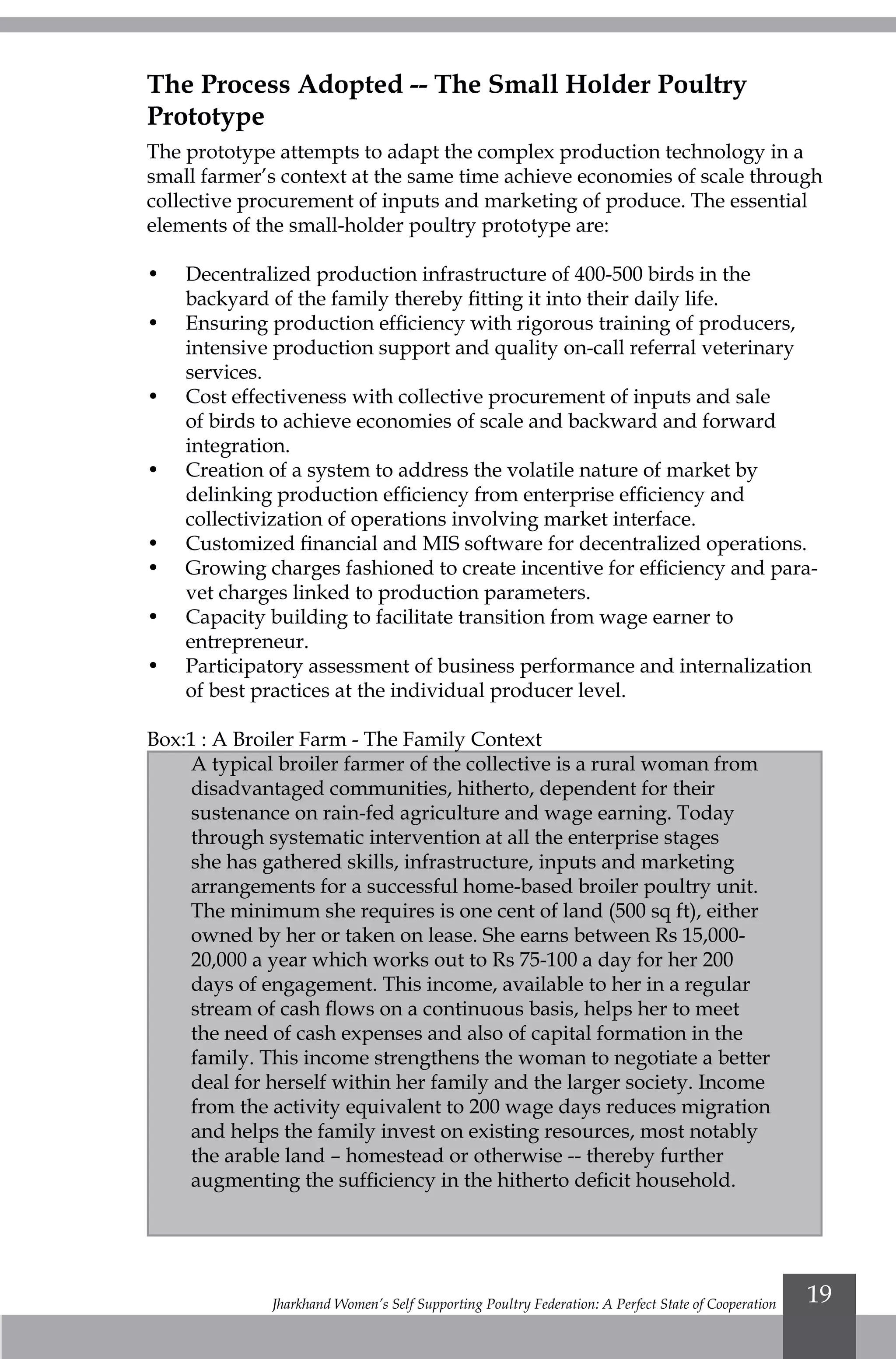 Jharkhand Women’s Self Supporting Poultry Federation: A Perfect State of Cooperation 19
The Process Adopted -- The Small Holder Poultry
Prototype
The prototype attempts to adapt the complex production technology in a
small farmer’s context at the same time achieve economies of scale through
collective procurement of inputs and marketing of produce. The essential
elements of the small-holder poultry prototype are:
•	 Decentralized production infrastructure of 400-500 birds in the
backyard of the family thereby fitting it into their daily life.
•	 Ensuring production efficiency with rigorous training of producers,
intensive production support and quality on-call referral veterinary
services.
•	 Cost effectiveness with collective procurement of inputs and sale
of birds to achieve economies of scale and backward and forward
integration.
•	 Creation of a system to address the volatile nature of market by
delinking production efficiency from enterprise efficiency and
collectivization of operations involving market interface.
•	 Customized financial and MIS software for decentralized operations.
•	 Growing charges fashioned to create incentive for efficiency and para-
vet charges linked to production parameters.
•	 Capacity building to facilitate transition from wage earner to
entrepreneur.
•	 Participatory assessment of business performance and internalization
of best practices at the individual producer level.
Box:1 : A Broiler Farm - The Family Context
A typical broiler farmer of the collective is a rural woman from
disadvantaged communities, hitherto, dependent for their
sustenance on rain-fed agriculture and wage earning. Today
through systematic intervention at all the enterprise stages
she has gathered skills, infrastructure, inputs and marketing
arrangements for a successful home-based broiler poultry unit.
The minimum she requires is one cent of land (500 sq ft), either
owned by her or taken on lease. She earns between Rs 15,000-
20,000 a year which works out to Rs 75-100 a day for her 200
days of engagement. This income, available to her in a regular
stream of cash flows on a continuous basis, helps her to meet
the need of cash expenses and also of capital formation in the
family. This income strengthens the woman to negotiate a better
deal for herself within her family and the larger society. Income
from the activity equivalent to 200 wage days reduces migration
and helps the family invest on existing resources, most notably
the arable land – homestead or otherwise -- thereby further
augmenting the sufficiency in the hitherto deficit household.
 