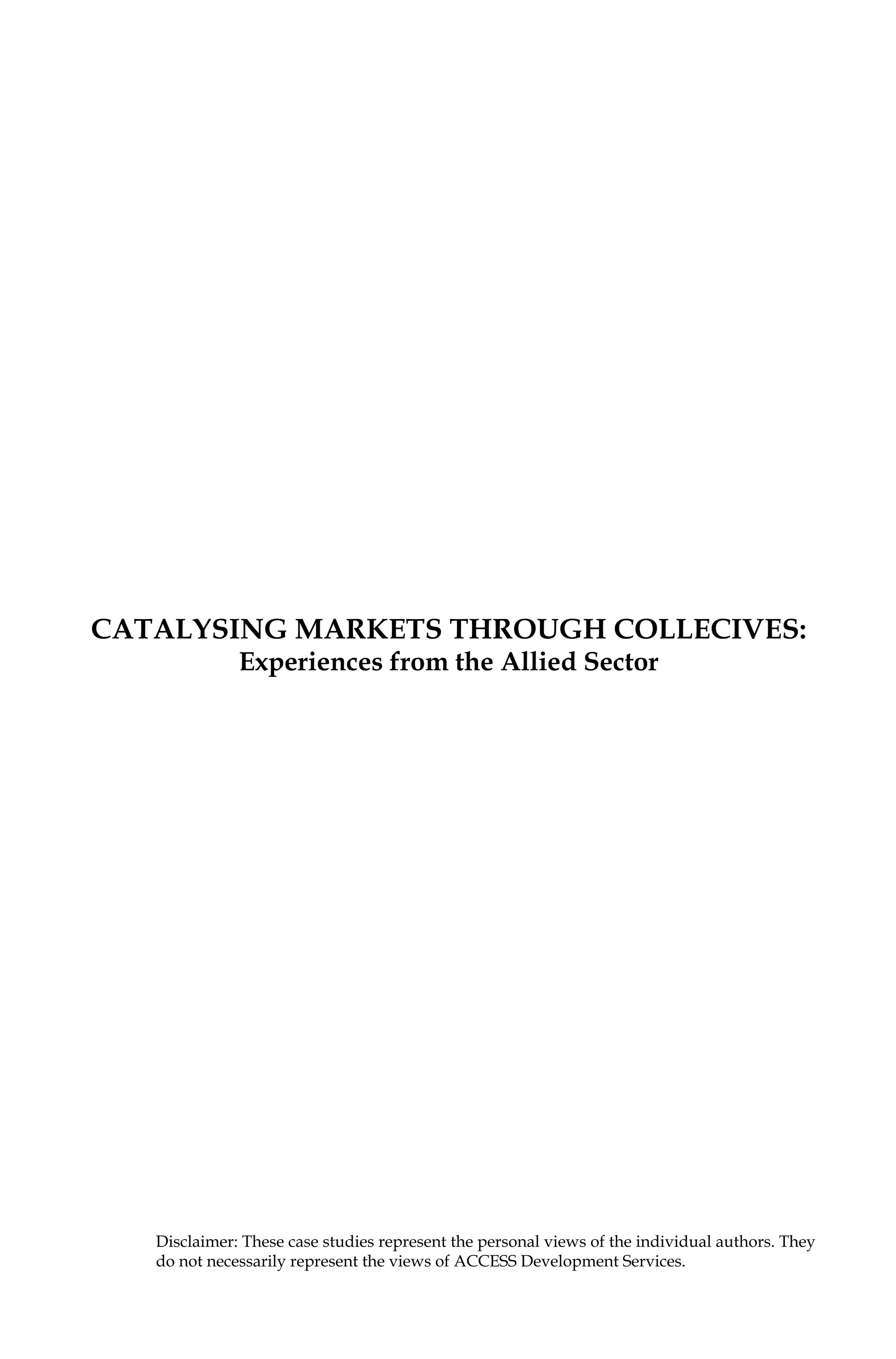 Catalysing Markets through collecives:
Experiences from the Allied Sector
Disclaimer: These case studies represent the personal views of the individual authors. They
do not necessarily represent the views of ACCESS Development Services.
 