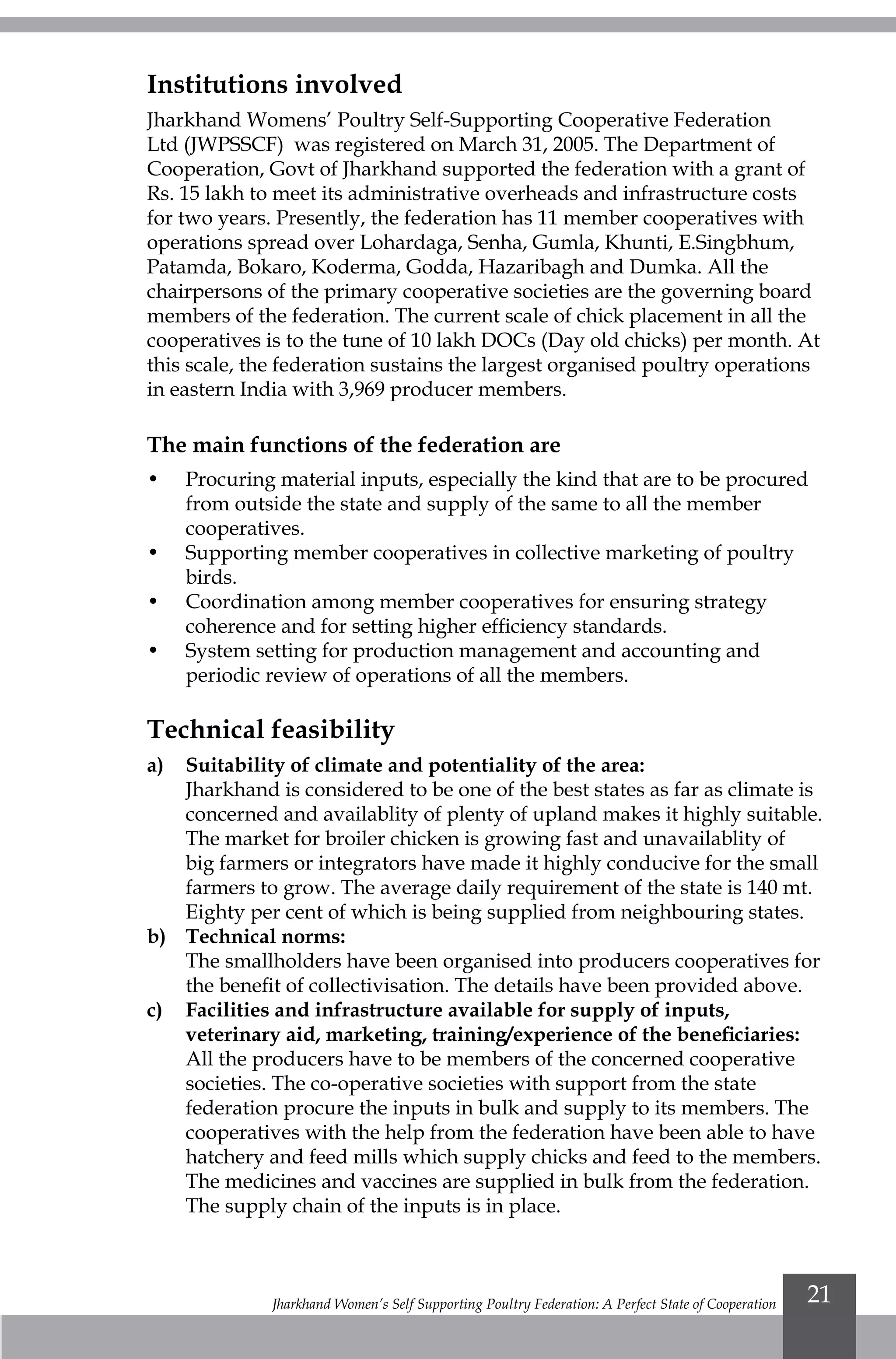 Jharkhand Women’s Self Supporting Poultry Federation: A Perfect State of Cooperation 21
Institutions involved
Jharkhand Womens’ Poultry Self-Supporting Cooperative Federation
Ltd (JWPSSCF) was registered on March 31, 2005. The Department of
Cooperation, Govt of Jharkhand supported the federation with a grant of
Rs. 15 lakh to meet its administrative overheads and infrastructure costs
for two years. Presently, the federation has 11 member cooperatives with
operations spread over Lohardaga, Senha, Gumla, Khunti, E.Singbhum,
Patamda, Bokaro, Koderma, Godda, Hazaribagh and Dumka. All the
chairpersons of the primary cooperative societies are the governing board
members of the federation. The current scale of chick placement in all the
cooperatives is to the tune of 10 lakh DOCs (Day old chicks) per month. At
this scale, the federation sustains the largest organised poultry operations
in eastern India with 3,969 producer members.
The main functions of the federation are
•	 Procuring material inputs, especially the kind that are to be procured
from outside the state and supply of the same to all the member
cooperatives.
•	 Supporting member cooperatives in collective marketing of poultry
birds.
•	 Coordination among member cooperatives for ensuring strategy
coherence and for setting higher efficiency standards.
•	 System setting for production management and accounting and
periodic review of operations of all the members.
Technical feasibility
a)	 Suitability of climate and potentiality of the area:
	 Jharkhand is considered to be one of the best states as far as climate is
concerned and availablity of plenty of upland makes it highly suitable.
The market for broiler chicken is growing fast and unavailablity of
big farmers or integrators have made it highly conducive for the small
farmers to grow. The average daily requirement of the state is 140 mt.
Eighty per cent of which is being supplied from neighbouring states.
b)	Technical norms:
	 The smallholders have been organised into producers cooperatives for
the benefit of collectivisation. The details have been provided above.
c) 	 Facilities and infrastructure available for supply of inputs,
veterinary aid, marketing, training/experience of the beneficiaries:
	 All the producers have to be members of the concerned cooperative
societies. The co-operative societies with support from the state
federation procure the inputs in bulk and supply to its members. The
cooperatives with the help from the federation have been able to have
hatchery and feed mills which supply chicks and feed to the members.
The medicines and vaccines are supplied in bulk from the federation.
The supply chain of the inputs is in place.
 