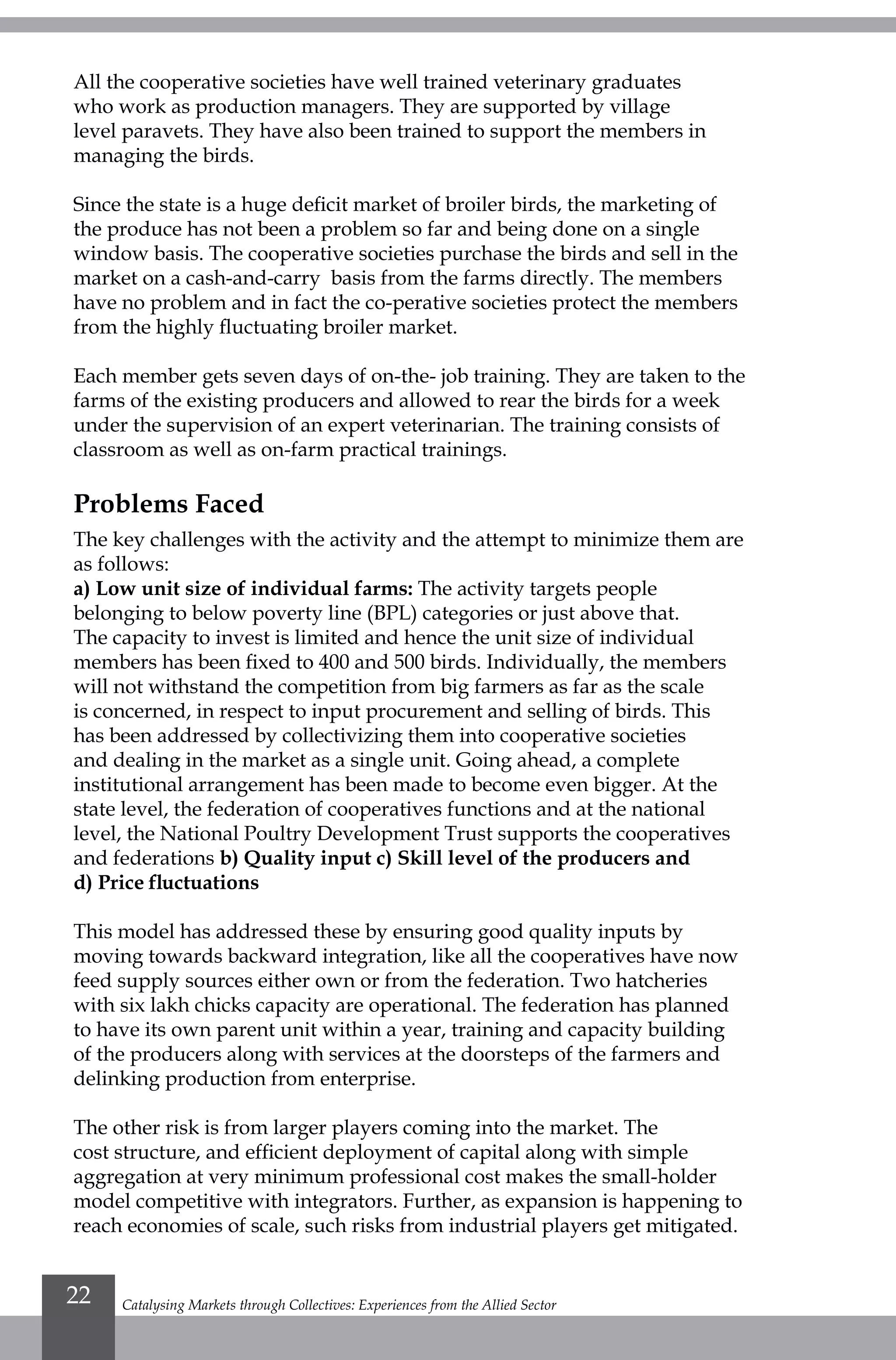 Catalysing Markets through Collectives: Experiences from the Allied Sector22
All the cooperative societies have well trained veterinary graduates
who work as production managers. They are supported by village
level paravets. They have also been trained to support the members in
managing the birds.
Since the state is a huge deficit market of broiler birds, the marketing of
the produce has not been a problem so far and being done on a single
window basis. The cooperative societies purchase the birds and sell in the
market on a cash-and-carry basis from the farms directly. The members
have no problem and in fact the co-perative societies protect the members
from the highly fluctuating broiler market.
Each member gets seven days of on-the- job training. They are taken to the
farms of the existing producers and allowed to rear the birds for a week
under the supervision of an expert veterinarian. The training consists of
classroom as well as on-farm practical trainings.
Problems Faced
The key challenges with the activity and the attempt to minimize them are
as follows:
a) Low unit size of individual farms: The activity targets people
belonging to below poverty line (BPL) categories or just above that.
The capacity to invest is limited and hence the unit size of individual
members has been fixed to 400 and 500 birds. Individually, the members
will not withstand the competition from big farmers as far as the scale
is concerned, in respect to input procurement and selling of birds. This
has been addressed by collectivizing them into cooperative societies
and dealing in the market as a single unit. Going ahead, a complete
institutional arrangement has been made to become even bigger. At the
state level, the federation of cooperatives functions and at the national
level, the National Poultry Development Trust supports the cooperatives
and federations b) Quality input c) Skill level of the producers and
d) Price fluctuations
This model has addressed these by ensuring good quality inputs by
moving towards backward integration, like all the cooperatives have now
feed supply sources either own or from the federation. Two hatcheries
with six lakh chicks capacity are operational. The federation has planned
to have its own parent unit within a year, training and capacity building
of the producers along with services at the doorsteps of the farmers and
delinking production from enterprise.
The other risk is from larger players coming into the market. The
cost structure, and efficient deployment of capital along with simple
aggregation at very minimum professional cost makes the small-holder
model competitive with integrators. Further, as expansion is happening to
reach economies of scale, such risks from industrial players get mitigated.
 