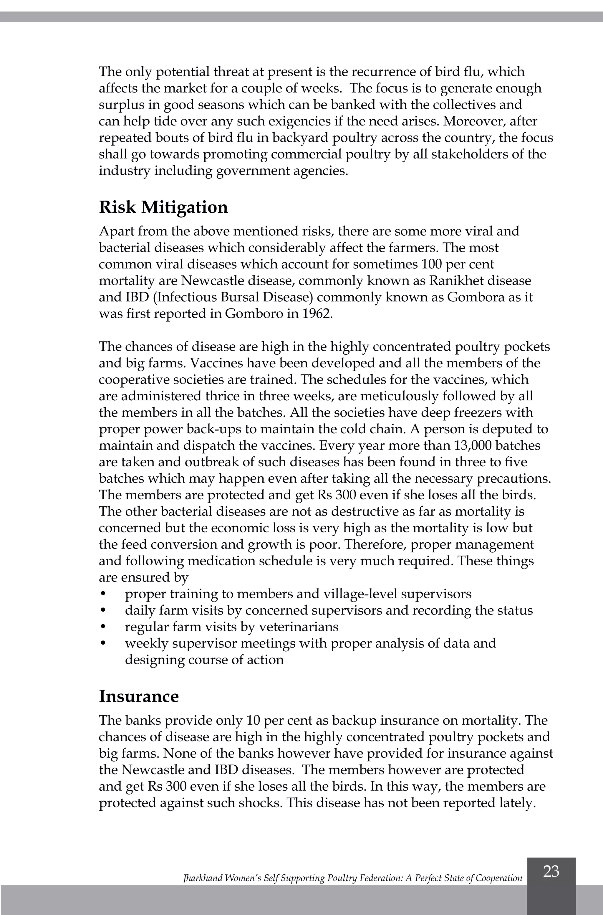 Jharkhand Women’s Self Supporting Poultry Federation: A Perfect State of Cooperation 23
The only potential threat at present is the recurrence of bird flu, which
affects the market for a couple of weeks. The focus is to generate enough
surplus in good seasons which can be banked with the collectives and
can help tide over any such exigencies if the need arises. Moreover, after
repeated bouts of bird flu in backyard poultry across the country, the focus
shall go towards promoting commercial poultry by all stakeholders of the
industry including government agencies.
Risk Mitigation
Apart from the above mentioned risks, there are some more viral and
bacterial diseases which considerably affect the farmers. The most
common viral diseases which account for sometimes 100 per cent
mortality are Newcastle disease, commonly known as Ranikhet disease
and IBD (Infectious Bursal Disease) commonly known as Gombora as it
was first reported in Gomboro in 1962.
The chances of disease are high in the highly concentrated poultry pockets
and big farms. Vaccines have been developed and all the members of the
cooperative societies are trained. The schedules for the vaccines, which
are administered thrice in three weeks, are meticulously followed by all
the members in all the batches. All the societies have deep freezers with
proper power back-ups to maintain the cold chain. A person is deputed to
maintain and dispatch the vaccines. Every year more than 13,000 batches
are taken and outbreak of such diseases has been found in three to five
batches which may happen even after taking all the necessary precautions.
The members are protected and get Rs 300 even if she loses all the birds.
The other bacterial diseases are not as destructive as far as mortality is
concerned but the economic loss is very high as the mortality is low but
the feed conversion and growth is poor. Therefore, proper management
and following medication schedule is very much required. These things
are ensured by
•	 proper training to members and village-level supervisors
•	 daily farm visits by concerned supervisors and recording the status
•	 regular farm visits by veterinarians
•	 weekly supervisor meetings with proper analysis of data and
designing course of action
Insurance
The banks provide only 10 per cent as backup insurance on mortality. The
chances of disease are high in the highly concentrated poultry pockets and
big farms. None of the banks however have provided for insurance against
the Newcastle and IBD diseases. The members however are protected
and get Rs 300 even if she loses all the birds. In this way, the members are
protected against such shocks. This disease has not been reported lately.
 