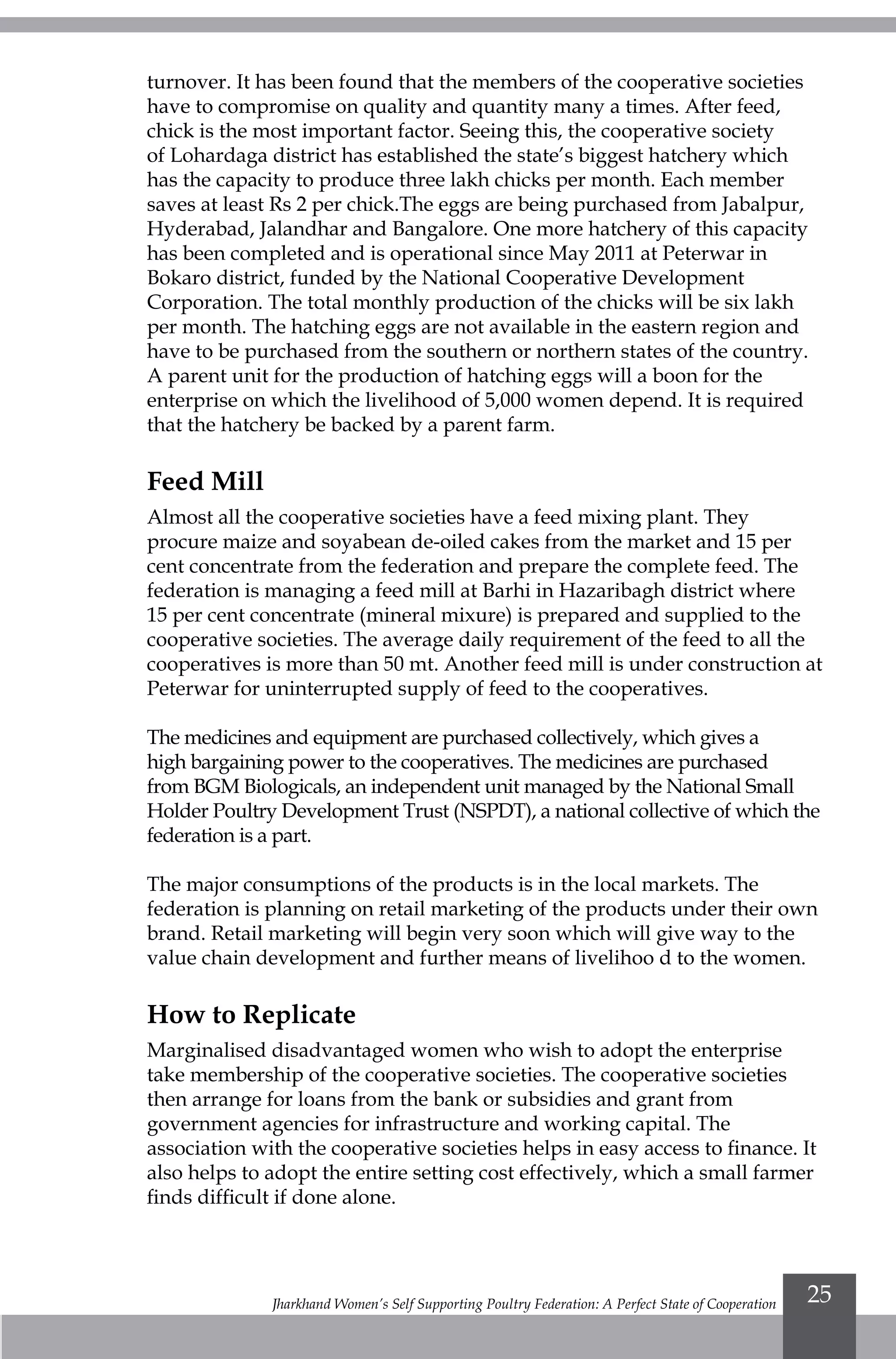 Jharkhand Women’s Self Supporting Poultry Federation: A Perfect State of Cooperation 25
turnover. It has been found that the members of the cooperative societies
have to compromise on quality and quantity many a times. After feed,
chick is the most important factor. Seeing this, the cooperative society
of Lohardaga district has established the state’s biggest hatchery which
has the capacity to produce three lakh chicks per month. Each member
saves at least Rs 2 per chick.The eggs are being purchased from Jabalpur,
Hyderabad, Jalandhar and Bangalore. One more hatchery of this capacity
has been completed and is operational since May 2011 at Peterwar in
Bokaro district, funded by the National Cooperative Development
Corporation. The total monthly production of the chicks will be six lakh
per month. The hatching eggs are not available in the eastern region and
have to be purchased from the southern or northern states of the country.
A parent unit for the production of hatching eggs will a boon for the
enterprise on which the livelihood of 5,000 women depend. It is required
that the hatchery be backed by a parent farm.
Feed Mill
Almost all the cooperative societies have a feed mixing plant. They
procure maize and soyabean de-oiled cakes from the market and 15 per
cent concentrate from the federation and prepare the complete feed. The
federation is managing a feed mill at Barhi in Hazaribagh district where
15 per cent concentrate (mineral mixure) is prepared and supplied to the
cooperative societies. The average daily requirement of the feed to all the
cooperatives is more than 50 mt. Another feed mill is under construction at
Peterwar for uninterrupted supply of feed to the cooperatives.
The medicines and equipment are purchased collectively, which gives a
high bargaining power to the cooperatives. The medicines are purchased
from BGM Biologicals, an independent unit managed by the National Small
Holder Poultry Development Trust (NSPDT), a national collective of which the
federation is a part.
The major consumptions of the products is in the local markets. The
federation is planning on retail marketing of the products under their own
brand. Retail marketing will begin very soon which will give way to the
value chain development and further means of livelihoo d to the women.
How to Replicate
Marginalised disadvantaged women who wish to adopt the enterprise
take membership of the cooperative societies. The cooperative societies
then arrange for loans from the bank or subsidies and grant from
government agencies for infrastructure and working capital. The
association with the cooperative societies helps in easy access to finance. It
also helps to adopt the entire setting cost effectively, which a small farmer
finds difficult if done alone.
 