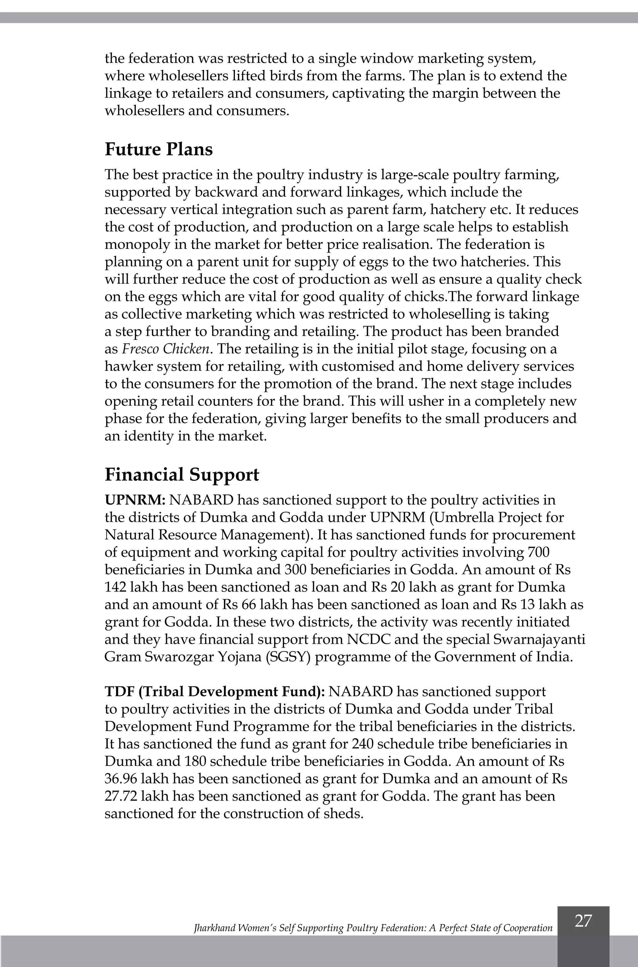 Jharkhand Women’s Self Supporting Poultry Federation: A Perfect State of Cooperation 27
the federation was restricted to a single window marketing system,
where wholesellers lifted birds from the farms. The plan is to extend the
linkage to retailers and consumers, captivating the margin between the
wholesellers and consumers.
Future Plans
The best practice in the poultry industry is large-scale poultry farming,
supported by backward and forward linkages, which include the
necessary vertical integration such as parent farm, hatchery etc. It reduces
the cost of production, and production on a large scale helps to establish
monopoly in the market for better price realisation. The federation is
planning on a parent unit for supply of eggs to the two hatcheries. This
will further reduce the cost of production as well as ensure a quality check
on the eggs which are vital for good quality of chicks.The forward linkage
as collective marketing which was restricted to wholeselling is taking
a step further to branding and retailing. The product has been branded
as Fresco Chicken. The retailing is in the initial pilot stage, focusing on a
hawker system for retailing, with customised and home delivery services
to the consumers for the promotion of the brand. The next stage includes
opening retail counters for the brand. This will usher in a completely new
phase for the federation, giving larger benefits to the small producers and
an identity in the market.
Financial Support
UPNRM: NABARD has sanctioned support to the poultry activities in
the districts of Dumka and Godda under UPNRM (Umbrella Project for
Natural Resource Management). It has sanctioned funds for procurement
of equipment and working capital for poultry activities involving 700
beneficiaries in Dumka and 300 beneficiaries in Godda. An amount of Rs
142 lakh has been sanctioned as loan and Rs 20 lakh as grant for Dumka
and an amount of Rs 66 lakh has been sanctioned as loan and Rs 13 lakh as
grant for Godda. In these two districts, the activity was recently initiated
and they have financial support from NCDC and the special Swarnajayanti
Gram Swarozgar Yojana (SGSY) programme of the Government of India.
TDF (Tribal Development Fund): NABARD has sanctioned support
to poultry activities in the districts of Dumka and Godda under Tribal
Development Fund Programme for the tribal beneficiaries in the districts.
It has sanctioned the fund as grant for 240 schedule tribe beneficiaries in
Dumka and 180 schedule tribe beneficiaries in Godda. An amount of Rs
36.96 lakh has been sanctioned as grant for Dumka and an amount of Rs
27.72 lakh has been sanctioned as grant for Godda. The grant has been
sanctioned for the construction of sheds.
 