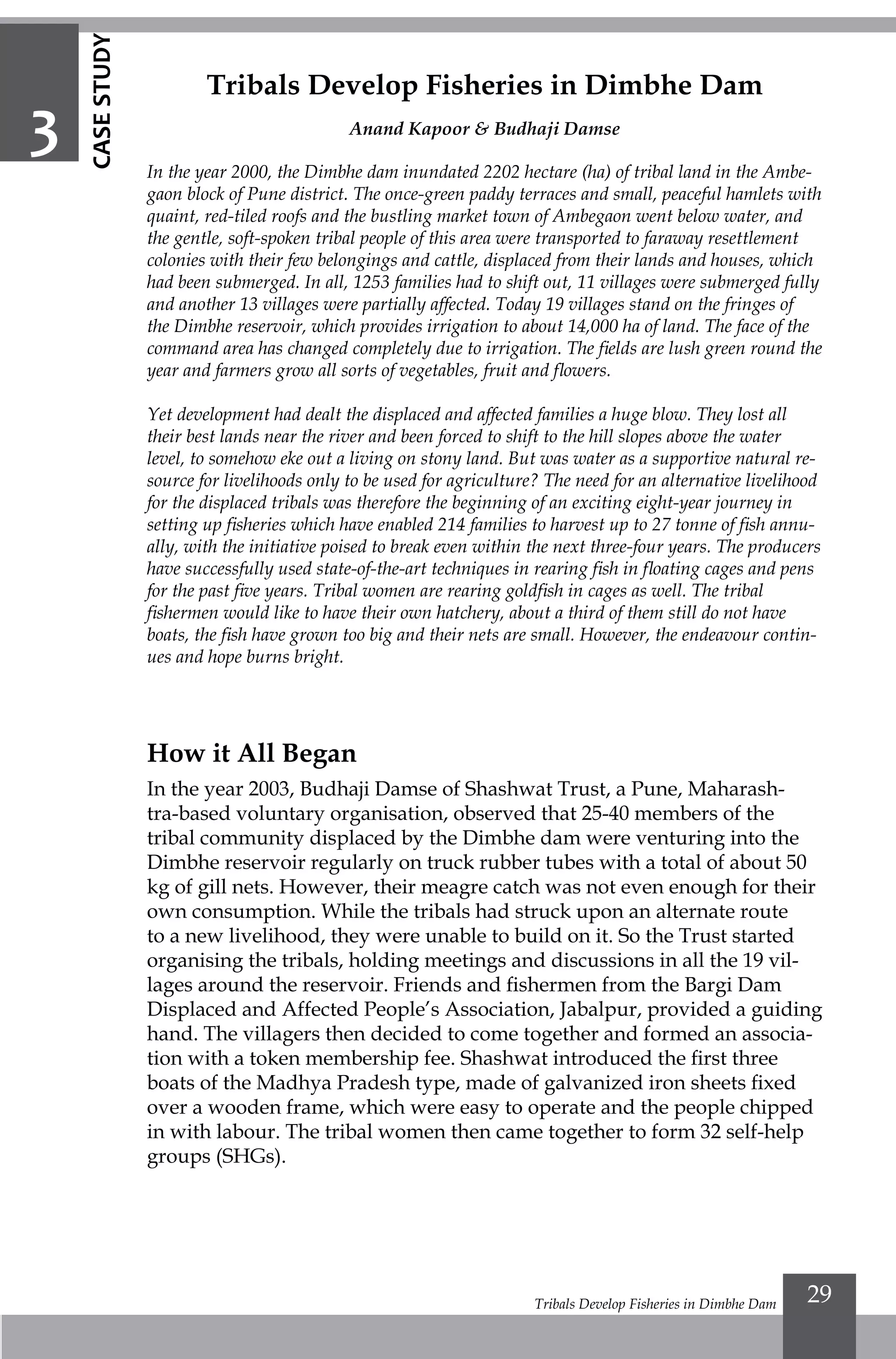 Tribals Develop Fisheries in Dimbhe Dam 29
Tribals Develop Fisheries in Dimbhe Dam
Anand Kapoor & Budhaji Damse
In the year 2000, the Dimbhe dam inundated 2202 hectare (ha) of tribal land in the Ambe-
gaon block of Pune district. The once-green paddy terraces and small, peaceful hamlets with
quaint, red-tiled roofs and the bustling market town of Ambegaon went below water, and
the gentle, soft-spoken tribal people of this area were transported to faraway resettlement
colonies with their few belongings and cattle, displaced from their lands and houses, which
had been submerged. In all, 1253 families had to shift out, 11 villages were submerged fully
and another 13 villages were partially affected. Today 19 villages stand on the fringes of
the Dimbhe reservoir, which provides irrigation to about 14,000 ha of land. The face of the
command area has changed completely due to irrigation. The fields are lush green round the
year and farmers grow all sorts of vegetables, fruit and flowers.
Yet development had dealt the displaced and affected families a huge blow. They lost all
their best lands near the river and been forced to shift to the hill slopes above the water
level, to somehow eke out a living on stony land. But was water as a supportive natural re-
source for livelihoods only to be used for agriculture? The need for an alternative livelihood
for the displaced tribals was therefore the beginning of an exciting eight-year journey in
setting up fisheries which have enabled 214 families to harvest up to 27 tonne of fish annu-
ally, with the initiative poised to break even within the next three-four years. The producers
have successfully used state-of-the-art techniques in rearing fish in floating cages and pens
for the past five years. Tribal women are rearing goldfish in cages as well. The tribal
fishermen would like to have their own hatchery, about a third of them still do not have
boats, the fish have grown too big and their nets are small. However, the endeavour contin-
ues and hope burns bright.
3
How it All Began
In the year 2003, Budhaji Damse of Shashwat Trust, a Pune, Maharash-
tra-based voluntary organisation, observed that 25-40 members of the
tribal community displaced by the Dimbhe dam were venturing into the
Dimbhe reservoir regularly on truck rubber tubes with a total of about 50
kg of gill nets. However, their meagre catch was not even enough for their
own consumption. While the tribals had struck upon an alternate route
to a new livelihood, they were unable to build on it. So the Trust started
organising the tribals, holding meetings and discussions in all the 19 vil-
lages around the reservoir. Friends and fishermen from the Bargi Dam
Displaced and Affected People’s Association, Jabalpur, provided a guiding
hand. The villagers then decided to come together and formed an associa-
tion with a token membership fee. Shashwat introduced the first three
boats of the Madhya Pradesh type, made of galvanized iron sheets fixed
over a wooden frame, which were easy to operate and the people chipped
in with labour. The tribal women then came together to form 32 self-help
groups (SHGs).
CASESTUDY
 